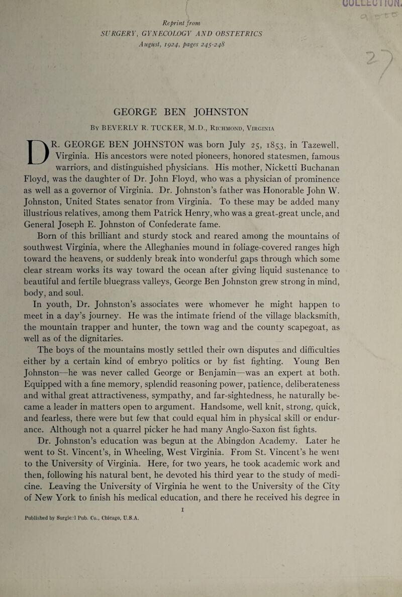 Reprint from SURGERY, GYNECOLOGY AND OBSTETRICS August, 1924, pages 245-248 GEORGE BEN JOHNSTON By BEVERLY R. TUCKER, M.D., Richmond, Virginia DR. GEORGE BEN JOHNSTON was born July 25, 1853, in Tazewell, Virginia. His ancestors were noted pioneers, honored statesmen, famous warriors, and distinguished physicians. His mother, Nicketti Buchanan Floyd, was the daughter of Dr. John Floyd, who was a physician of prominence as well as a governor of Virginia. Dr. Johnston’s father was Honorable John W. Johnston, United States senator from Virginia. To these may be added many illustrious relatives, among them Patrick Henry, who was a great-great uncle, and General Joseph E. Johnston of Confederate fame. Born of this brilliant and sturdy stock and reared among the mountains of southwest Virginia, where the Alleghanies mound in foliage-covered ranges high toward the heavens, or suddenly break into wonderful gaps through which some clear stream works its way toward the ocean after giving liquid sustenance to beautiful and fertile bluegrass valleys, George Ben Johnston grew strong in mind, body, and soul. In youth, Dr. Johnston’s associates were whomever he might happen to meet in a day’s journey. He was the intimate friend of the village blacksmith, the mountain trapper and hunter, the town wag and the county scapegoat, as well as of the dignitaries. The boys of the mountains mostly settled their own disputes and difficulties either by a certain kind of embryo politics or by fist fighting. Young Ben Johnston—he was never called George or Benjamin—was an expert at both. Equipped with a fine memory, splendid reasoning power, patience, deliberateness and withal great attractiveness, sympathy, and far-sightedness, he naturally be¬ came a leader in matters open to argument. Handsome, well knit, strong, quick, and fearless, there were but few that could equal him in physical skill or endur¬ ance. Although not a quarrel picker he had many Anglo-Saxon fist fights. Dr. Johnston’s education was begun at the Abingdon Academy. Later he went to St. Vincent’s, in Wheeling, West Virginia. From St. Vincent’s he went to the University of Virginia. Here, for two years, he took academic work and then, following his natural bent, he devoted his third year to the study of medi¬ cine. Leaving the University of Virginia he went to the University of the City of New York to finish his medical education, and there he received his degree in 1 Published by Surgical Pub. Co., Chicago, U.S.A.