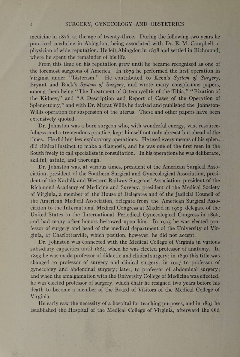 medicine in 1876, at the age of twenty-three. During the following two years he practiced medicine in Abingdon, being associated with Dr. E. M. Campbell, a physician of wide reputation. He left Abingdon in 1878 and settled in Richmond, where he spent the remainder of his life. From this time on his reputation grew until he became recognized as one of the foremost surgeons of America. In 1879 he performed the first operation in Virginia under “Listerism.” He contributed to Keen’s System of Surgery, Bryant and Buck’s System of Surgery, and wrote many conspicuous papers, among them being “The Treatment of Osteomyelitis of the Tibia,” “Fixation of the Kidney,” and “A Description and Report of Cases of the Operation of Splenectomy,” and with Dr. Murat Willis he devised and published the Johnston- Willis operation for suspension of the uterus. These and other papers have been extensively quoted. Dr. Johnston was a born surgeon who, with wonderful energy, vast resource¬ fulness, and a tremendous practice, kept himself not only abreast but ahead of the times. He did but few exploratory operations. He used every means of his splen¬ did clinical instinct to make a diagnosis, and he was one of the first men in the South freely to call specialists in consultation. In his operations he was deliberate, skillful, astute, and thorough. Dr. Johnston was, at various times, president of the American Surgical Asso¬ ciation, president of the Southern Surgical and Gynecological Association, presi¬ dent of the Norfolk and Western Railway Surgeons’ Association, president of the Richmond Academy of Medicine and Surgery, president of the Medical Society of Virginia, a member of the House of Delegates and of the Judicial Council of the American Medical Association, delegate from the American Surgical Asso¬ ciation to the International Medical Congress at Madrid in 1903, delegate of the United States to the International Periodical Gynecological Congress in 1896, and had many other honors bestowed upon him. In 1905 he was elected pro¬ fessor of surgery and head of the medical department of the University of Vir¬ ginia, at Charlottesville, which position, however, he did not accept. Dr. Johnston was connected with the Medical College of Virginia in various subsidiary capacities until 1884, when he was elected professor of anatomy. In 1893 he was made professor of didactic and clinical surgery; in 1896 this title was changed to professor of surgery and clinical surgery; in 1907 to professor of gynecology and abdominal surgery; later, to professor of abdominal surgery; and when the amalgamation with the University College of Medicine was effected, he was elected professor of surgery, which chair he resigned two years before his death to become a member of the Board of Visitors of the Medical College of Virginia. He early saw the necessity of a hospital for teaching purposes, and in 1893 he established the Hospital of the Medical College of Virginia, afterward the Old