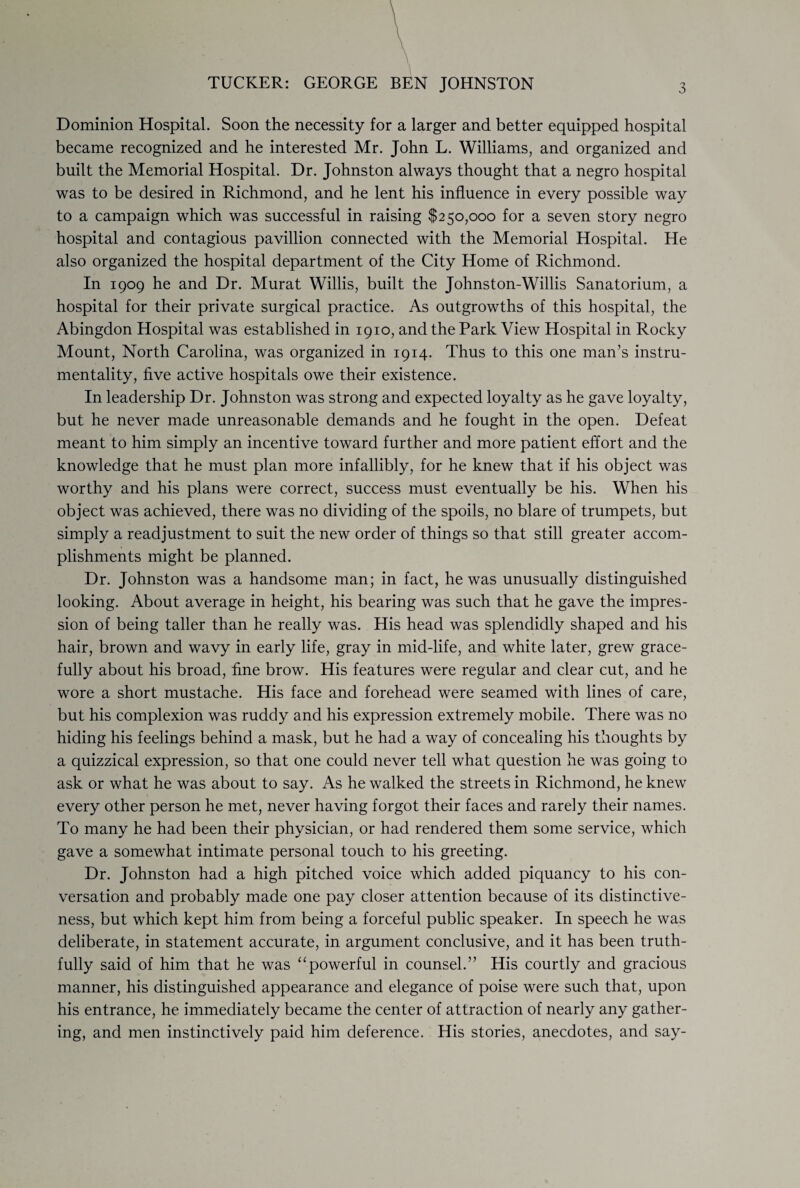 TUCKER: GEORGE BEN JOHNSTON Dominion Hospital. Soon the necessity for a larger and better equipped hospital became recognized and he interested Mr. John L. Williams, and organized and built the Memorial Hospital. Dr. Johnston always thought that a negro hospital was to be desired in Richmond, and he lent his influence in every possible way to a campaign which was successful in raising $250,000 for a seven story negro hospital and contagious pavillion connected with the Memorial Hospital. He also organized the hospital department of the City Home of Richmond. In 1909 he and Dr. Murat Willis, built the Johnston-Willis Sanatorium, a hospital for their private surgical practice. As outgrowths of this hospital, the Abingdon Hospital was established in 1910, and the Park View Hospital in Rocky Mount, North Carolina, was organized in 1914. Thus to this one man’s instru¬ mentality, five active hospitals owe their existence. In leadership Dr. Johnston was strong and expected loyalty as he gave loyalty, but he never made unreasonable demands and he fought in the open. Defeat meant to him simply an incentive toward further and more patient effort and the knowledge that he must plan more infallibly, for he knew that if his object was worthy and his plans were correct, success must eventually be his. When his object was achieved, there was no dividing of the spoils, no blare of trumpets, but simply a readjustment to suit the new order of things so that still greater accom¬ plishments might be planned. Dr. Johnston was a handsome man; in fact, he was unusually distinguished looking. About average in height, his bearing was such that he gave the impres¬ sion of being taller than he really was. His head was splendidly shaped and his hair, brown and wavy in early life, gray in mid-life, and white later, grew grace¬ fully about his broad, fine brow. His features were regular and clear cut, and he wore a short mustache. His face and forehead were seamed with lines of care, but his complexion was ruddy and his expression extremely mobile. There was no hiding his feelings behind a mask, but he had a way of concealing his thoughts by a quizzical expression, so that one could never tell what question he was going to ask or what he was about to say. As he walked the streets in Richmond, he knew every other person he met, never having forgot their faces and rarely their names. To many he had been their physician, or had rendered them some service, which gave a somewhat intimate personal touch to his greeting. Dr. Johnston had a high pitched voice which added piquancy to his con¬ versation and probably made one pay closer attention because of its distinctive¬ ness, but which kept him from being a forceful public speaker. In speech he was deliberate, in statement accurate, in argument conclusive, and it has been truth¬ fully said of him that he was “powerful in counsel.” His courtly and gracious manner, his distinguished appearance and elegance of poise were such that, upon his entrance, he immediately became the center of attraction of nearly any gather¬ ing, and men instinctively paid him deference. His stories, anecdotes, and say-