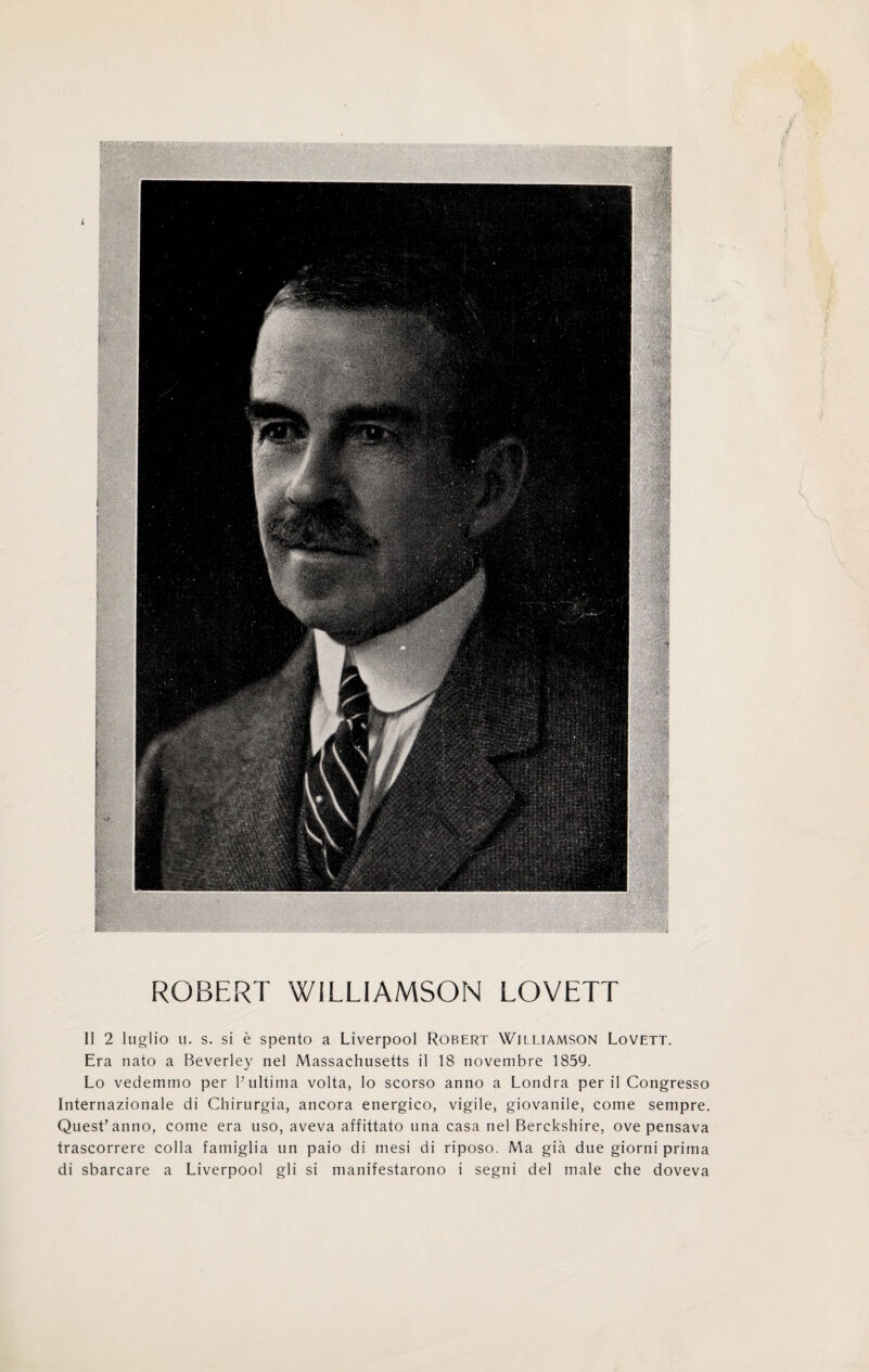 ROBERT WILLIAMSON LOVETT Il 2 luglio u. s. si è spento a Liverpool Robert Williamson Lovett. Era nato a Beverley nel Massachusetts il 18 novembre 1859. Lo vedemmo per F ultima volta, lo scorso anno a Londra perii Congresso Internazionale di Chirurgia, ancora energico, vigile, giovanile, come sempre. Quest’anno, come era uso, aveva affittato una casa nel Berckshire, ove pensava trascorrere colla famiglia un paio di mesi di riposo. Ma già due giorni prima di sbarcare a Liverpool gli si manifestarono i segni del male che doveva