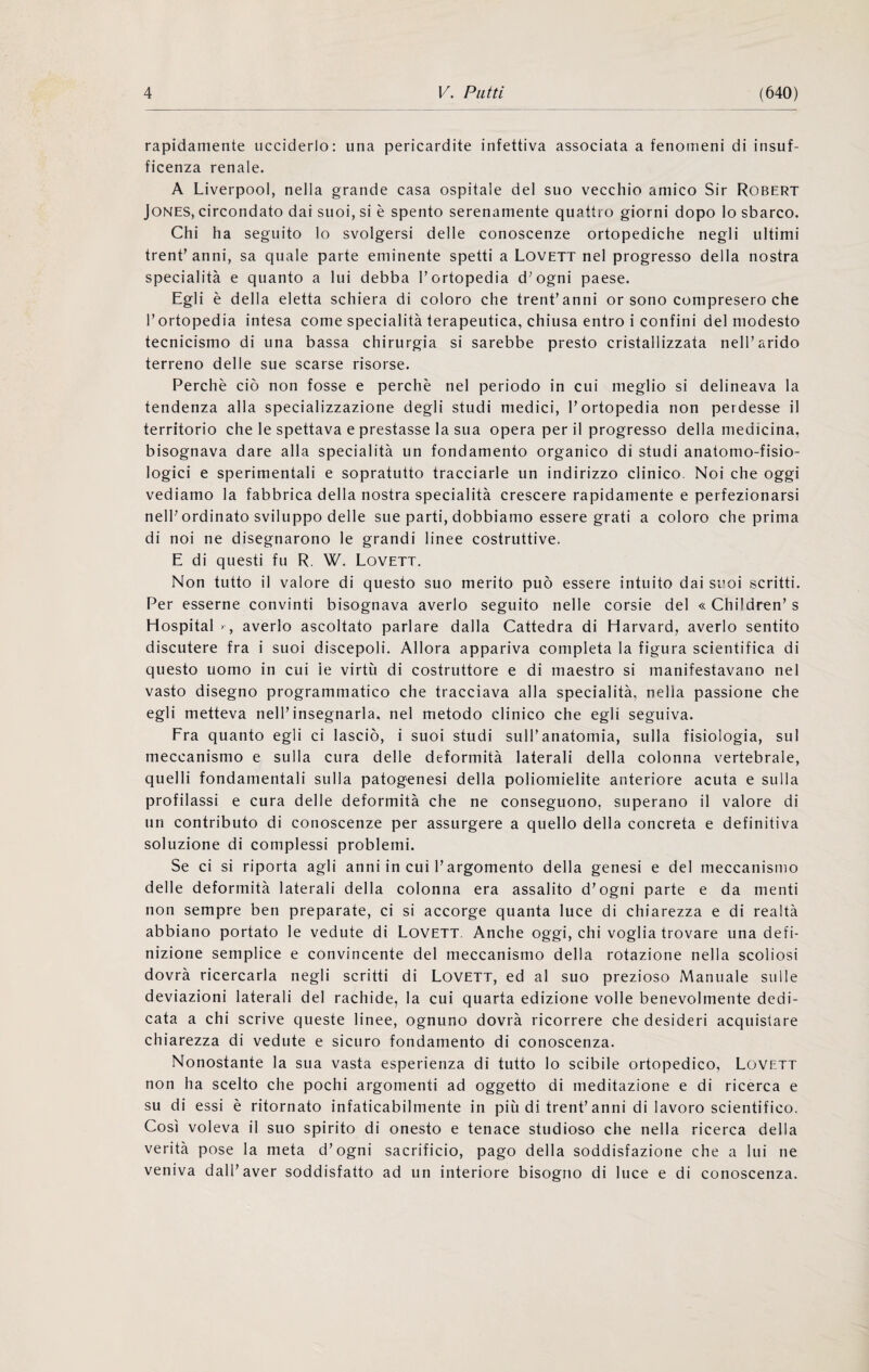 rapidamente ucciderlo: una pericardite infettiva associata a fenomeni di insuf- ficenza renale. A Liverpool, nella grande casa ospitale del suo vecchio amico Sir Robert Jones, circondato dai suoi, si è spento serenamente quattro giorni dopo lo sbarco. Chi ha seguito lo svolgersi delle conoscenze ortopediche negli ultimi trenf anni, sa quale parte eminente spetti a Lovett nel progresso della nostra specialità e quanto a lui debba Tortopedia d^ogni paese. Egli è della eletta schiera di coloro che trentanni or sono compresero che l’ortopedia intesa come specialità terapeutica, chiusa entro i confini del modesto tecnicismo di una bassa chirurgia si sarebbe presto cristallizzata nell’arido terreno delle sue scarse risorse. Perchè ciò non fosse e perchè nel periodo in cui meglio si delineava la tendenza alla specializzazione degli studi medici, l’ortopedia non perdesse il territorio che le spettava e prestasse la sua opera per il progresso della medicina, bisognava dare alla specialità un fondamento organico di studi anatomo-fisio- logici e sperimentali e sopratutto tracciarle un indirizzo clinico. Noi che oggi vediamo la fabbrica della nostra specialità crescere rapidamente e perfezionarsi nell’ordinato sviluppo delle sue parti, dobbiamo essere grati a coloro che prima di noi ne disegnarono le grandi linee costruttive. E di questi fu R. W. Lovett. Non tutto il valore di questo suo merito può essere intuito dai suoi scritti. Per esserne convinti bisognava averlo seguito nelle corsie del « Children’ s Hospital > , averlo ascoltato parlare dalla Cattedra di Harvard, averlo sentito discutere fra i suoi discepoli. Allora appariva completa la figura scientifica di questo uomo in cui ie virtù di costruttore e di maestro si manifestavano nel vasto disegno programmatico che tracciava alla specialità, nella passione che egli metteva nell’insegnarla, nel metodo clinico che egli seguiva. Fra quanto egli ci lasciò, i suoi studi sull’anatomia, sulla fisiologia, sul meccanismo e sulla cura delle deformità laterali della colonna vertebrale, quelli fondamentali sulla patogenesi della poliomielite anteriore acuta e sulla profilassi e cura delle deformità che ne conseguono, superano il valore di un contributo di conoscenze per assurgere a quello della concreta e definitiva soluzione di complessi problemi. Se ci si riporta agli anni in cui l’argomento della genesi e del meccanismo delle deformità laterali della colonna era assalito d’ogni parte e da menti non sempre ben preparate, ci si accorge quanta luce di chiarezza e di realtà abbiano portato le vedute di Lovett. Anche oggi, chi voglia trovare una defi¬ nizione semplice e convincente del meccanismo della rotazione nella scoliosi dovrà ricercarla negli scritti di Lovett, ed al suo prezioso Manuale sulle deviazioni laterali del rachide, la cui quarta edizione volle benevolmente dedi¬ cata a chi scrive queste linee, ognuno dovrà ricorrere che desideri acquistare chiarezza di vedute e sicuro fondamento di conoscenza. Nonostante la sua vasta esperienza di tutto lo scibile ortopedico, Lovett non ha scelto che pochi argomenti ad oggetto di meditazione e di ricerca e su di essi è ritornato infaticabilmente in più di trent’anni di lavoro scientifico. Così voleva il suo spirito di onesto e tenace studioso che nella ricerca della verità pose la meta d’ogni sacrificio, pago della soddisfazione che a lui ne veniva dall’aver soddisfatto ad un interiore bisogno di luce e di conoscenza.