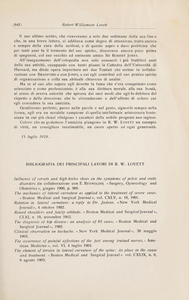 11 suo ultimo scritto, che ricevevamo a solo due settimane dalla sua fine e che, in una breve lettera, ci additava come degno di attenzione, tratta ancora e sempre della cura della scoliosi, e di questo aspro e duro problema che per tanti anni fu il tormento del suo spirito, discorreva ancora poco prima di spegnersi, col suo vecchio ed eminente amico Sir Robert Jones. All’insegnamento dell’ortopedia non solo consacrò i più fruttiferi anni della sua attività, occupando con tanto plauso la Cattedra dell’Università di Harvard, ma diede opera imperitura nei due Trattati che scrisse in collabo- razione con Bradford e con Jones, a cui egli contribuì col suo pratico spirito di organizzazione e colla sua abituale chiarezza di analisi. Ma se al suo alto sapere egli dovette la fama che s’era conquistato come scienziato e come professionista, è alla sua dirittura morale, alla sua bontà, al senso di severa autorità che spirava dai suoi modi che egli fu debitore del rispetto e della devozione che lo circondarono e dell’affetto di coloro cui egli concedeva la sua amicizia. Gentiluomo perfetto, parco nelle parole e nel gesto, signorile sempre nella forma, egli era un mirabile campione di quella intellettuale aristocrazia bosto¬ niana in cui più chiari rifulgono i caratteri della nobile progenie neo inglese. Coloro che ne godettero l’amicizia piangono in R. W. Lovett un esempio di virtù, un consigliere inestimabile, un cuore aperto ad ogni generosità. 15 luglio 1924. BIBLIOGRAFIA DEI PRINCIPALI LAVORI DI R. W. LOVETT Influerice of corsets and high-heeles shoes on thè symptoms of pelvic and static disorders (in collaborazione con E. Reynolds). « Surgery, Gynecology and Obstetrics », giugno 1900, p, 569. The mechanics of lateral curvature as applied to thè treatment of severe cases. «Boston Medicai and Surgical Journal», voi. CXLV, n. 18, 1901. Rotation in lateral curvature: a reply to Dr. Jiidson. «New York Medicai Journal», 4 ottobre 1902. Round shoulders and faulty attitude. «Boston Medicai and Surgical Journal », CLXl, n 19, novembre 1902. The dlagnosis of hip disease : an analysis of 95 cases. « Boston Medicai and Surgical Journal », 1902. Clinlcal observation on backache. « New York Medicai Journal », 30 maggio 1903. The occurrence of painful ajfections of thè feet aniong trained nurses. « Ame¬ rican Medicine», voi. VI, 4 luglio 1903. The elenient of torsion in lateral curvature of thè spine: its place in thè cause and treatment. « Boston Medicai and Surgical Journal», voi. CXLIX, n. 6, 6 agosto 1903.