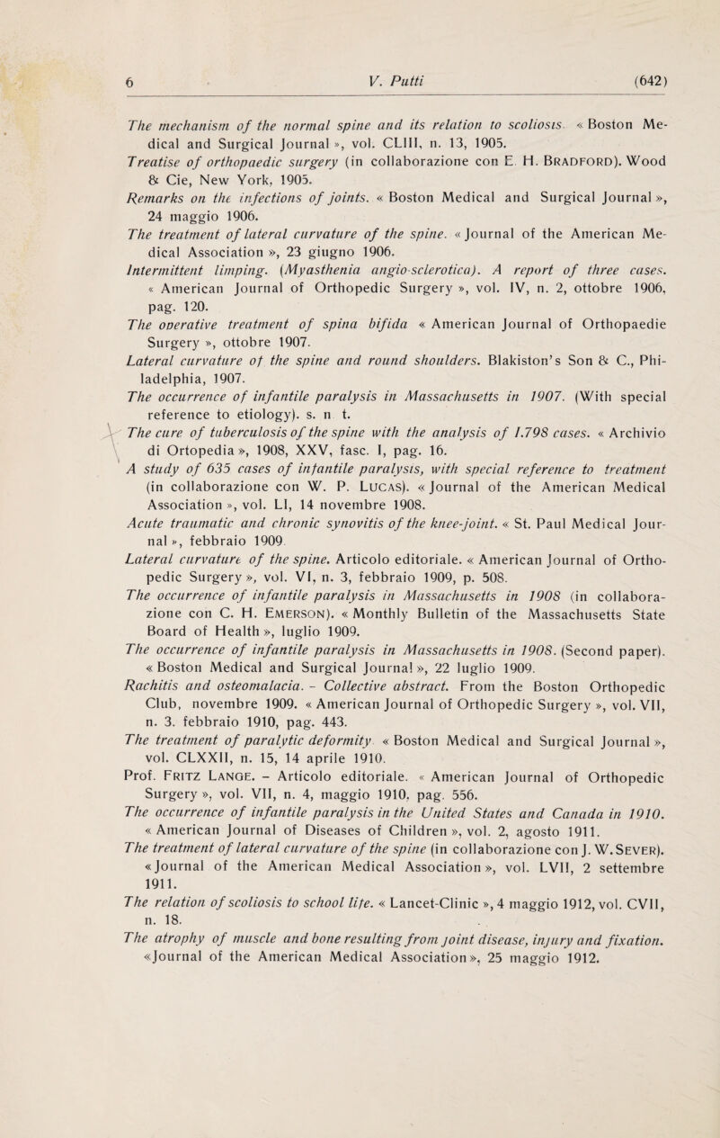 The mechatiistn of thè normal spine and its relation to scoliosis. « Boston Me¬ dicai and Surgical Journal », voi. CLIll, n. 13, 1905. Treatise of orthopaedic siirgery (in collaborazione con E. H. Bradford). Wood & Cie, New York, 1905. Remarks on thè infections of joints. « Boston Medicai and Surgical Journal », 24 maggio 1906. The treatment of lateral curvature of thè spine. «Journal of thè American Me¬ dicai Association », 23 giugno 1906. Intermittent limping. {Myasthenia angio-sclerotica). A report of three cases. « American Journal of Orthopedic Surgery », voi. IV, n. 2, ottobre 1906, pag. 120. The operative treatment of spina bifida « American Journal of Orthopaedie Surgery », ottobre 1907. Lateral curvature of thè spine and round shoulders. Blakiston’s Son & C., Phi- ladelphia, 1907. The occurrence of infantile paralysis in Massachusetts in 1907. (With special reference to etiology). s. n t. The cure of tiiberculosis of thè spine with thè analysis of L798 cases. « Archivio di Ortopedia», 1908, XXV, fase. I, pag. 16. A study of 635 cases of infantile paralysis, with special reference to treatment (in collaborazione con W. P. Lucas). « Journal of thè American Medicai Association », voi. LI, 14 novembre 1908. Acute traiimatic and chronic synovitis of thè kneefoint. « St. Paul Medicai Jour¬ nal », febbraio 1909. Lateral curvature of thè spine. Articolo editoriale. « American Journal of Ortho¬ pedic Surgery», voi. VI, n. 3, febbraio 1909, p. 508. The occurrence of infantile paralysis in Massachusetts in 1908 (in collabora¬ zione con C. H. Emerson). « Monthly Bulletin of thè Massachusetts State Board of Health », luglio 1909. The occurrence of infantile paralysis in Massachusetts in 1908. (Second paper). «Boston Medicai and Surgical Journal», 22 luglio 1909. Rachitis and osteomalacia. - Collective abstract. Frorn thè Boston Orthopedic Club, novembre 1909. « American Journal of Orthopedic Surgery », voi. VII, n. 3. febbraio 1910, pag. 443. The treatment of par aly tic de formity «Boston Medicai and Surgical Journal», voi. CLXXII, n. 15, 14 aprile 1910. Prof. Fritz Lance. - Articolo editoriale. « American Journal of Orthopedic Surgery », voi. VII, n. 4, maggio 1910, pag. 556. The occurrence of infantile paralysis in thè United States and Canada in 1910. «American Journal of Diseases of Children », voi. 2, agosto 1911. The treatment of lateral curvature of thè spine (in collaborazione con J. W.Sever). «Journal of thè American Medicai Association», voi. LVII, 2 settembre 1911. The relation of scoliosis to school life. « Lancet-Clinic », 4 maggio 1912, voi. CVII, n. 18. The atrophy of muscle and bone resulting from joint disease, injiiry and fixation. «Journal of thè American Medicai Association», 25 maggio 1912.