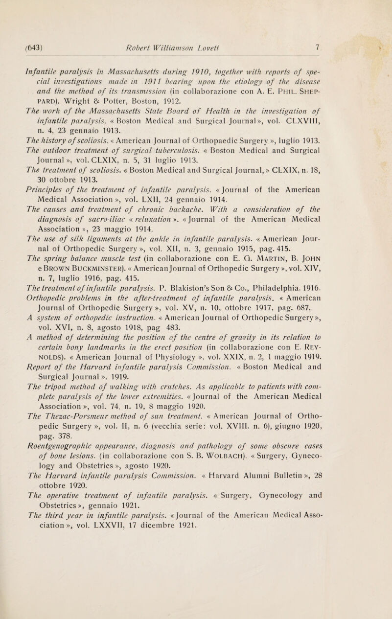 Infantile paralysis in Massachusetts durino; 1910, together with reports of spe¬ cial investigations uiade in 1911 hearing iipon thè etiology of thè disease and thè niethod of its transmission (in collaborazione con A. E. Phil, Shep- pard). Wright & Potter, Boston, 1912. The Work of thè Massachusetts State Board of Health in thè investigation of infantile paralysis. «Boston Medicai and Surgical Journal», voi. CLXVIII, n. 4, 23 gennaio 1913. The history of scoliosis. « American Journal of Orthopaedic Surgery », luglio 1913. The outdoor treatment of surgical tuberculosis. « Boston Medicai and Surgical Journal», voi. CLXIX, n. 5, 31 luglio 1913. The treatment of scoliosis. « Boston Medicai and Surgical Journal, » CLXIX, n. 18, 30 ottobre 1913. Principles of thè treatment of infantile paralysis. «Journal of thè American Medicai Association », voi. LXII, 24 gennaio 1914. The causes and treatment of chronic backache. With a consideration of thè diagnosis of sacro-iliac reluxation y>. «Journal of thè American Medicai Association », 23 maggio 1914. The use of silk ligaments at thè ankle in infantile paralysis. « American Jour¬ nal of Orthopedic Surgery», voi. XII, n. 3, gennaio 1915, pag. 415. The spring balance muscle test (in collaborazione con E. Q. Martin, B. John e Brown Buckminster). « American Journal of Orthopedic Surgery », voi. XIV, n. 7, luglio 1916, pag. 415. The treatment of infantile paralysis. P. Blakiston^s Son & Co., Philadelphia, 1916. Orthopedic problems in thè after-treatment of infantile paralysis. « American Journal of Orthopedic Surgery», voi. XV, n. 10, ottobre 1917, pag. 687. A System of orthopedic instruction. «American Journal of Orthopedic Surgery», voi. XVI, n. 8, agosto 1918, pag 483. A method of determining thè position of thè centre of gravity in its relation to certain bony landmarks in thè erect position (in collaborazione con E. Rey¬ nolds). « American Journal of Physiology », voi. XXIX, n. 2, 1 maggio 1919. Report of thè Harvard infantile paralysis Comrnission. « Boston Medicai and Surgical Journal», 1919. The tripod method of walking with crutches. As applicable to patients with com¬ plete paralysis of thè lower extremities. «Journal of thè American Medicai Association», voi. 74, n. 19, 8 maggio 1920. The Thezac-Porsmeur method of sun treatment. «American Journal of Ortho¬ pedic Surgery», voi. II, n. 6 (vecchia serie: voi. XVIII, n. 6), giugno 1920, pag. 378. Roentgenographic appearance, diagnosis and pathology of some obscure cases of bone lesions. (in collaborazione con S. B. Wolbach). «Surgery, Gyneco- logy and Obstetrics», agosto 1920. The Harvard infantile paralysis Commission. « Harvard Alumni Bulletin», 28 ottobre 1920. The operative treatment of infantile paralysis. « Surgery, Gynecology and Obstetrics», gennaio 1921. The third year in infantile paralysis. «Journal of thè American Medicai Asso¬ ciation », voi. LXXVII, 17 dicembre 1921.