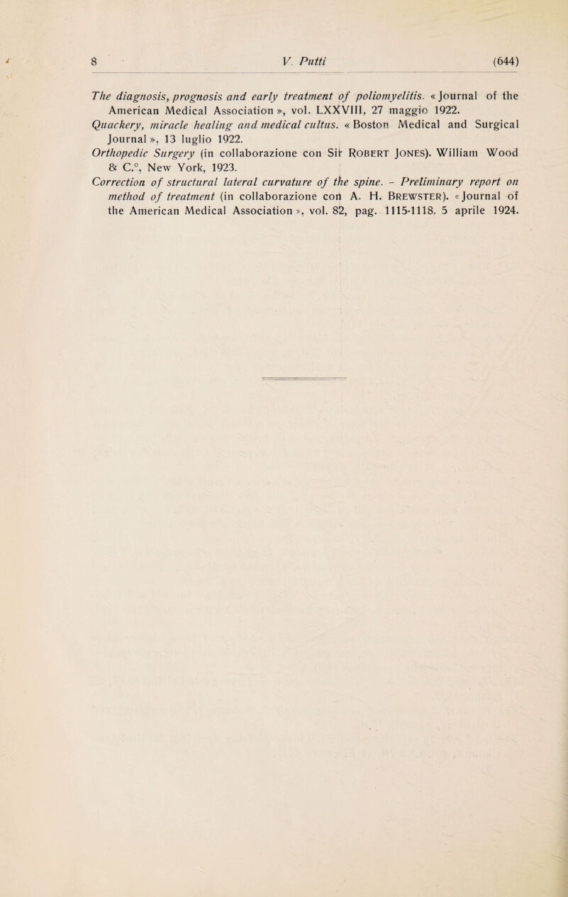 The diagnosis, prognosis and early treatment of poliomyelitis. «Journal of thè American Medicai Association », voi. LXXVIII, 27 maggio 1922. Qiiackery, miracle healing and medicai cultus. « Boston Medicai and Surgical Journal», 13 luglio 1922. Orthopedic Surgery (in collaborazione con Sii* Robert Jones). William Wood & C.°, New York, 1923. Correction of structural lateral curvature of thè spine. - Preliminary report on method of treatment (in collaborazione con A. H. Brewster). «Journal of thè American Medicai Association», voi. 82, pag. 1115-1118, 5 aprile 1924.