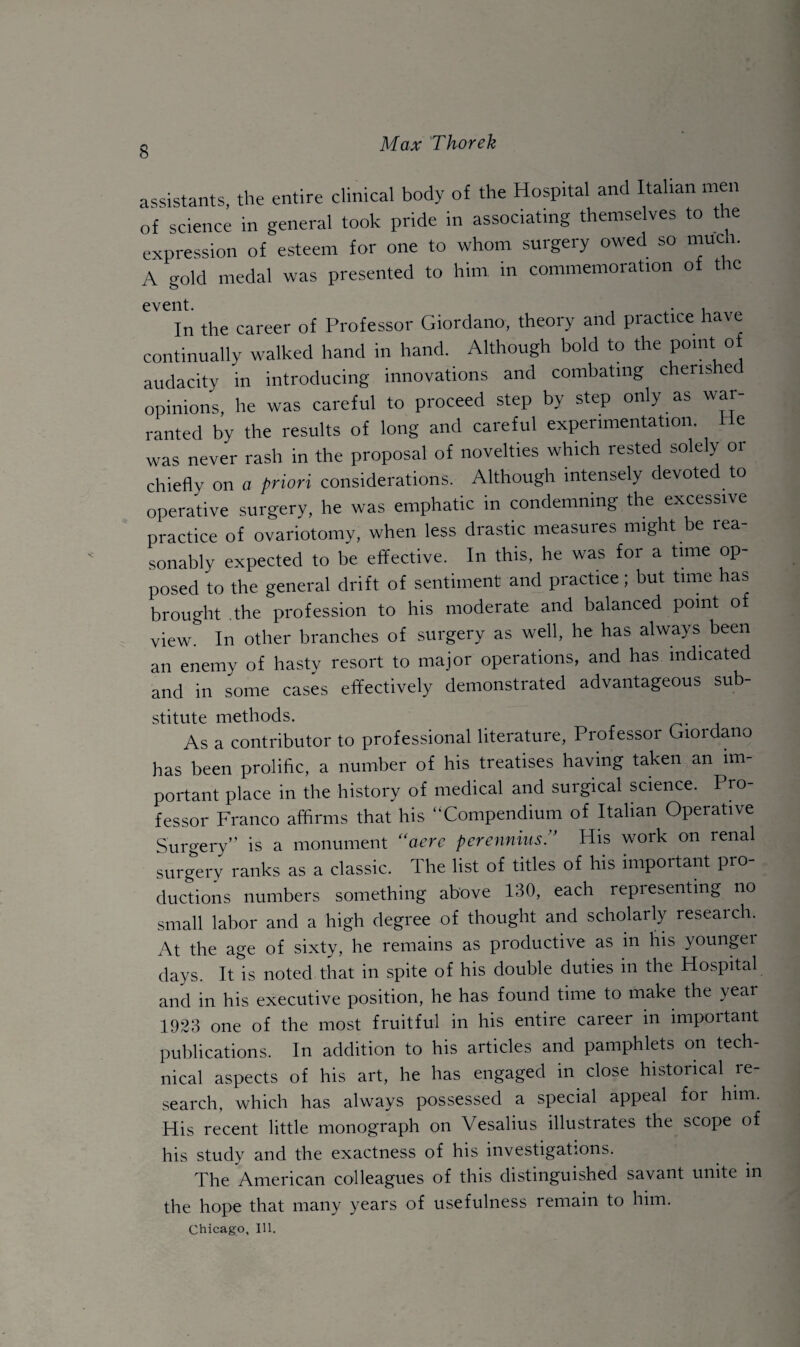 assistants, the entire clinical body of the Hospital and Italian men of science in general took pride in associating themselves to the expression of esteem for one to whom surgery owed so much. A gold medal was presented to him in commemoration of the event. 1 . 1 In the career of Professor Giordano, theory and practice have continually walked hand in hand. Although bold to the point.of audacity in introducing innovations and combating chenshec opinions, he was careful to proceed step by step only as war¬ ranted by the results of long and careful experimentation. He was never rash in the proposal of novelties which rested solely 01 chiefly on a priori considerations. Although intensely devoted to operative surgery, he was emphatic in condemning the excessive practice of ovariotomy, when less drastic measures might be rea¬ sonably expected to be effective. In this, he was for a time op¬ posed to the general drift of sentiment and practice; but time has brought the profession to his moderate and balanced point of view. In other branches of surgery as well, he has always been an enemy of hasty resort to major operations, and has indicated and in some cases effectively demonstrated advantageous sub¬ stitute methods. As a contributor to professional literature, Professor Giordano has been prolific, a number of his treatises having taken an im¬ portant place in the history of medical and surgical science. Pro¬ fessor Franco affirms that his “Compendium of Italian Operative Surgery” is a monument “aere perennius.” His work on renal surgery ranks as a classic. The list of titles of his important pro¬ ductions numbers something above 130, each representing no small labor and a high degree of thought and scholarly research. At the age of sixty, he remains as productive as in his younger days. It is noted that in spite of his double duties in the Hospital and in his executive position, he has found time to make the year 1923 one of the most fruitful in his entire career in important publications. In addition to his articles and pamphlets on tech¬ nical aspects of his art, he has engaged in close historical re¬ search, which has always possessed a special appeal for him. His recent little monograph on Vesalius illustrates the scope of his study and the exactness of his investigations. The American colleagues of this distinguished savant unite in the hope that many years of usefulness remain to him. Chicago, Ill.