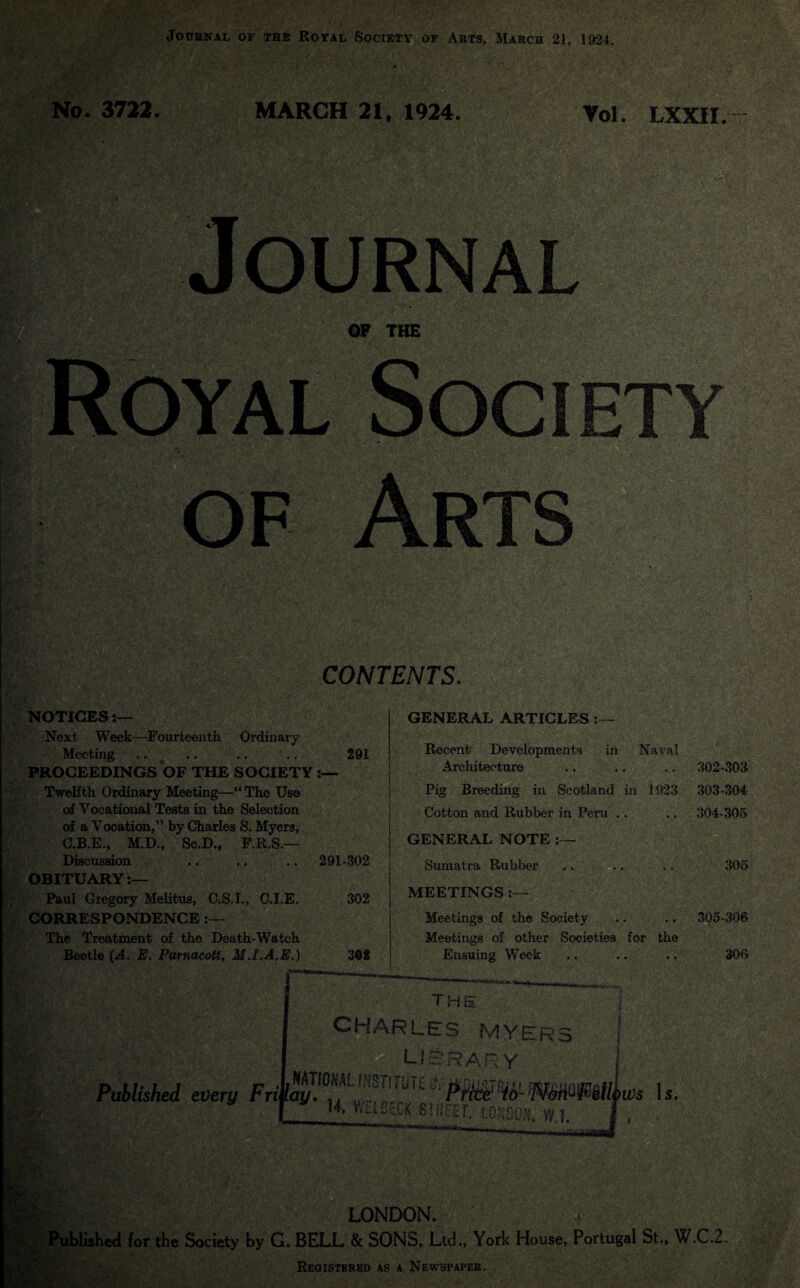 Journal of the Royal Society of Arts, March 21, 1924. No. 3722. MARCH 21, 1924. Vol. LXX1I. NOTICES:— Next Week—Fourteenth Ordinary Meeting .. .. .. .. 291 PROCEEDINGS OF THE SOCIETY • Twelfth Ordinary Meeting—“ The Use of Vocational Tests in the Selection of a Vocation,” by Charles S. Myers, C.B.E., M.D., Se.D., F.R.S.— Discussion .. .. .. 291-302 OBITUARY:— Paul Gregory Melitus, C.S.I., C.I.E. 302 CORRESPONDENCE The Treatment of the Death-Watch Beetle (A. E. Parnacott, M.I.A.E.) 392 GENERAL ARTICLES Recent Developments in Naval Architecture Pig Breeding in Scotland in 1923 Cotton and Rubber in Peru .. GENERAL NOTE Sumatra Rubber MEETINGS :— Meetings of the Society Meetings of other Societies for the Ensuing Week 302- 303 303- 304 304- 305 305 305- 306 306 _ JLON Published for the Society by G. BELL & SONS, Ltd., York House, Portugal St., W.C.2. Registered as a Newspaper.