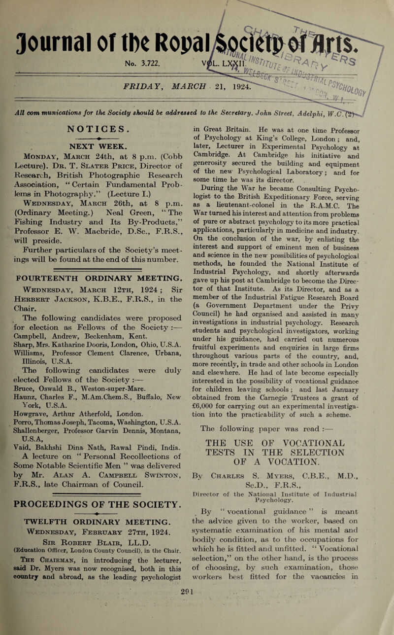 FRIDAY, MARCH • 21, 1924. com munications for the Society should be addressed to the Secretary, John Street, Adelphi, W.C NOTICES . NEXT WEEK. Monday, March 24th, at 8 p.m. (Cobb Lecture). Dr. T. Slater Price, Director of Research, British Photographic Research Association, “ Certain Fundamental Prob¬ lems in Photography.” (Lecture I.) Wednesday, March 26th, at 8 p.m. (Ordinary Meeting.) Neal Green, “ The Fishing Industry and Its By-Products,” Professor E. W. Macbride, D.Sc., F.R.S., will preside. Further particulars of the Society’s meet¬ ings will be found at the end of this number. FOURTEENTH ORDINARY MEETING. Wednesday, March 12th, 1924 ; Sir Herbert Jackson, K.B.E., F.R.S., in the Chair. The following candidates were proposed for election as Fellows of the Society :— Campbell, Andrew, Beckenham, Kent. Sharp, Mrs. Katharine Dooris, London, Ohio, U.S.A. Williams, Professor Clement Clarence, Urbana, Illinois, U.S.A. The following candidates were duly elected Fellows of the Society :— Bruce, Oswald B., Weston-super-Mare. Haunz, Charles F., M.Am.Chem.S., Buffalo, New York, U.S.A. Howgrave, Arthur Atherfold, London. Porro, Thomas Joseph, Tacoma, Washington, U.S.A. Shallenberger, Professor Garvin Dennis, Montana, U.S.A, Vaid, Bakhshi Dina Nath, Rawal Pindi, India. A lecture on “ Personal Recollections of Some Notable Scientific Men ” was delivered by Mr. Alan A. Campbell Swinton, F.R.S., late Chairman of Council. PROCEEDINGS OF THE SOCIETY. -«♦- TWELFTH ORDINARY MEETING. Wednesday, February 27th, 1924. Sir Robert Blair, LL.D. (Education Officer, London County Council), in the Chair. The Chairman, in introducing the lecturer, said Dr. Myers was now recognised, both in this oountry and abroad, as the leading psychologist in Great Britain. He was at one time Professor of Psychology at King’s College, London; and, later. Lecturer in Experimental Psychology at Cambridge. At Cambridge his initiative and generosity secured the building and equipment of the new Psychological Laboratory; and for some time he was its director. During the War he became Consulting Psycho- logist to the British Expeditionary Force, serving as a lieutenant-colonel in the R.A.M.C. The War turned his interest and attention from problems of pure or abstract psychology to its more practical applications, particularly in medicine and industry. On the conclusion of the war, by enlisting the interest and support of eminent men of business and science in the new possibilities of psychological methods, he founded the National Institute of Industrial Psychology, and shortly afterwards gave up his post at Cambridge to become the Direc¬ tor of that Institute. As its Director, and as a member of the Industrial Fatigue Research Board (a Government Department under the Privy Council) he had organised and assisted in many investigations in industrial psychology. Research students and psychological investigators, working under his guidance, had carried out numerous fruitful experiments and enquiries in large firms throughout various parts of the country, and, more recently, in trade and other schools in London and elsewhere. He had of late become especially interested in the possibility of vocational guidance for children leaving schools; and last January obtained from the Carnegie Trustees a grant of £6,000 for carrying out an experimental investiga¬ tion into the practicability of such a scheme. The following paper was read :— THE USE OF VOCATIONAL TESTS IN THE SELECTION OF A VOCATION. By Charles S. Myers, C.B.E., M.D., Sc.D., F.R.S., Director of the National Institute of Industrial Psychology. By “ vocational guidance ” is meant the advice given to the worker, based on systematic examination of his mental and bodily condition, as to the occupations for which he is fitted and unfitted. “ Vocational selection,” on the other hand, is the process of choosing, by such examination, those workers best fitted for the vacancies in