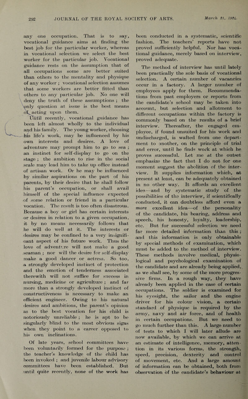 any one occupation. That is to say, vocational guidance aims at finding the best job for the particular worker, whereas in vocational selection we select the best worker for the particular job. Vocational guidance rests on the assumption that of all occupations some are better suited than others to the mentality and physique of any worker ; vocational selection assumes that some workers are better fitted than others to any particular job. No one will deny the truth of these assumptions ; the only question at issue is the best means of^ acting upon them. Until recently, vocational guidance has been left almost wholly to the individual aqd his family. The young worker, choosing - his life’s work, may be influenced by his own interests and desires. A love of adventure may prompt him to go to sea ; an instinct for self-display to go on the stage ; the ambition to rise in the social scale may lead him to take up office instead of artisan work. Or he may be influenced by similar aspirations on the part of his parents, by their desire that he shall follow his parent’s occupation, or shall avail himself of the special influence expected of some relation or friend in a particular vocation. The result is too often disastrous. Because a boy or girl has certain interests or desires in relation to a given occupation, it by no means necessarily follows that he will do well at it. The interests or desires may be confined to a very insignifi¬ cant aspect of his future work. Thus the love of adventure will not make a good seaman ; nor will the desire for self-display make a good dancer or actress. So too, a strongly developed instinct of protection and the emotion of tenderness associated therewith will not suffice for success in nursing, medicine or agriculture ; and far more than a strongly developed instinct of constructiveness is necessary to make an efficient engineer. Owing to his natural desires and ambitions, the parent’s opinion as to the best vocation for his child is notoriously unreliable ; he is apt to be singularly blind to the most obvious signs when they point to a career opposed to his own inclinations. Of late years, school committees have been voluntarily formed for the purpose ; the teacher’s knowledge of the child has lieen invoked ; and juvenile labour advisory committees have been established. But- on til quite recently, none of the work has been conducted in a systematic, scientific fashion. The teachers’ reports have not proved sufficiently helpful. Nor has voca¬ tional guidance, merely based on interview, proved adequate. The method of interview has until lately been practically the sole basis of vocational selection. A certain number of vacancies occur in a factory. A larger number of employees apply for them. Recommenda¬ tions from past employers or reports from the candidate’s school may be taken into account, but selection and allotment to different occupations within the factory is commonly based on the results of a brief interview. Thereafter, the engaged em¬ ployee, if found unsuited for his work and undischarged, is wafted from one depart¬ ment to another, on the principle of trial and error, until he finds work at which he proves successful. Let me at the outset emphasize the fact that I do not for one moment suggest the abolition of the inter¬ view. It supplies information which, at present at least, can be adequately obtained in no other way. It affords an excellent idea-—and bv systematic studv of the possibilities of the interview, if scientifically conducted, it can doubtless afford even a more excellent idea—of the personality of the candidate, his bearing, address and speech, his honesty, loyalty, leadership, etc. But for successful selection we need far more detailed information than this ; and this information is only obtainable by special methods of examination, which must be added to the method of interview. These methods involve medical, physio¬ logical and psychological examination of the candidate and are already being applied,. as we shall see, by some of the more progres¬ sive firms. In a rough way, they have already been applied in the case of certain occupations. The soldier is examined for his eyesight, the sailor and the engine driver for his colour vision, a certain standard of physique is required by the army, navy and air force, and of health in certain occupations. But we need to go much further than this. A large number of tests to which I will later allude are now available, by which we can arrive at an estimate of intelligence, memory, atten¬ tion in its various forms, the strength, speed, precision, dexterity and control of movement, etc. And a large amount of information can be obtained, both from observation of the candidate’s behaviour at