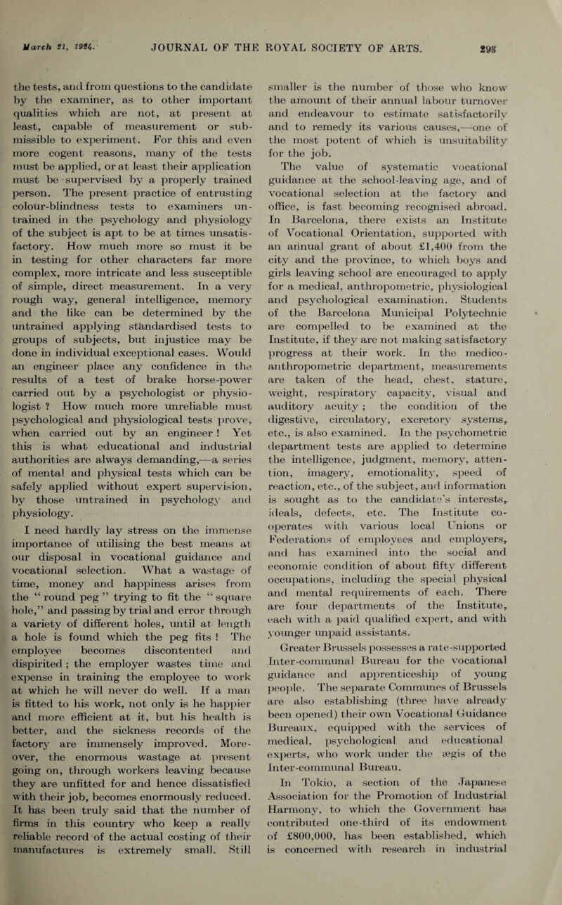 the tests, and from questions to the candidate by the examiner, as to other important qualities which are not, at present at least, capable of measurement or sub- missible to experiment. For this and even more cogent reasons, many of the tests must be applied, or at least their application must be supervised by a properly trained person. The present practice of entrusting colour-blindness tests to examiners un¬ trained in the psychology and physiology of the subject is apt to be at times unsatis¬ factory. How much more so must it be in testing for other characters far more complex, more intricate and less susceptible of simple, direct measurement. In a very rough way, general intelligence, memory and the like can be determined by the untrained applying standardised tests to groups of subjects, but injustice may be done in individual exceptional cases. Would an engineer place any confidence in the results of a test of brake horse-power carried out by a psychologist or physio¬ logist ? How much more unreliable must psychological and physiological tests prove, when carried out by an engineer ! Yet this is what educational and industrial authorities are always demanding,—a series of mental and physical tests which can be safely applied without expert supervision, by those untrained in psychology and physiology. I need hardly lay stress on the immense importance of utilising the best means at our disposal in vocational guidance and vocational selection. What a wastage of time, money and happiness arises from the “ round peg ” trying to fit the “ square hole,” and passing by trial and error through a variety of different holes, until at length a hole is found which the peg fits ! The employee becomes discontented and dispirited ; the employer wastes time and expense in training the employee to work at which he will never do well. If a man is fitted to his work, not only is he happier and more efficient at it, but his health is better, and the sickness records of the factory are immensely improved. More¬ over, the enormous wastage at present going on, through workers leaving because they are unfitted for and hence dissatisfied with their job, becomes enormously reduced. It has been truly said that the number of firms in this country who keep a really reliable record of the actual costing of their manufactures is extremely small. Still smaller is the number of those who know the amount of their annual labour turnover and endeavour to estimate satisfactorily and to remedy its various causes,—one of the most potent of which is unsuitability for the job. The value of systematic vocational guidance at the school-leaving age, and of vocational selection at the factory and office, is fast becoming recognised abroad. In Barcelona, there exists an Institute of Vocational Orientation, supported with an annual grant of about £1,400 from the city and the province, to which boys and girls leaving school are encouraged to apply for a medical, anthropometric, physiological and psychological examination. Students of the Barcelona Municipal Polytechnic are compelled to be examined at the Institute, if they are not making satisfactory progress at their work. In the medico- anthropometric department, measurements are taken of the head, chest, stature, weight, respiratory capacity, visual and auditory acuity ; the condition of the digestive, circulatory, excretory systems, etc., is also examined. In the psychometric department tests are applied to determine the intelligence, judgment, memory, atten¬ tion, imagery, emotionality, speed of reaction, etc., of the subject, and information is sought as to the candidate's interests ideals, defects, etc. The Institute co¬ operates with various local Unions or Federations of employees and employers, and has examined into the social and economic condition of about fifty different occupations, including the special physical and mental requirements of each. There are four departments of the Institute,- each with a paid qualified expert, and with younger unpaid assistants. Greater Brussels possesses a rate-supported Inter-communal Bureau for the vocational guidance and apprenticeship of young people. The separate Communes of Brussels are also establishing (three have already been opened) their own Vocational Guidance Bureaux, equipped with the services of medical, psychological and educational experts, who work under the a?gis of the Inter-communal Bureau. In Tokio, a section of the Japanese Association for the Promotion of Industrial Harmony, to which the Government has contributed one-third of its endowment of £800,000, has been established, which is concerned with research in industrial