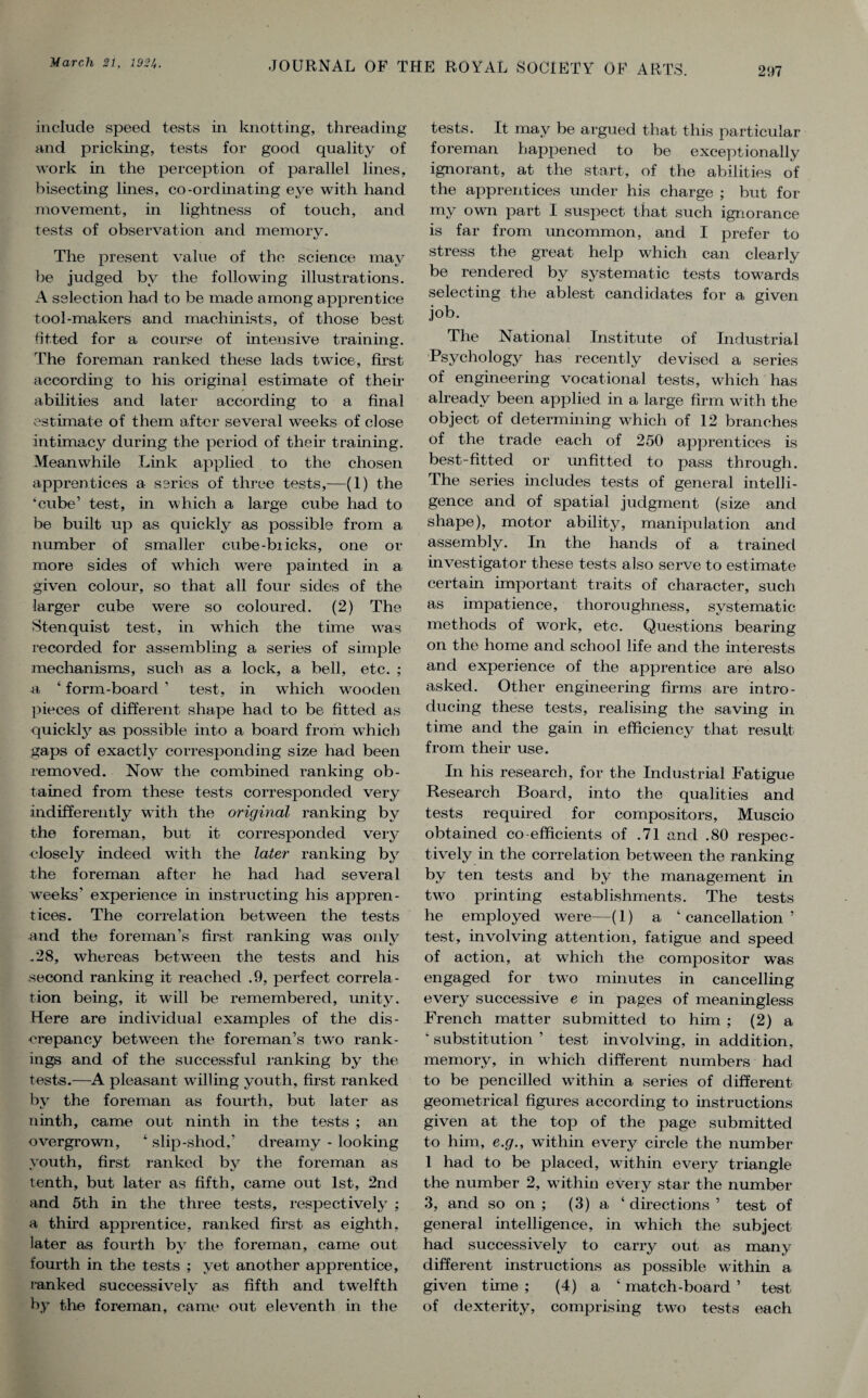 include speed tests in knotting, threading and pricking, tests for good quality of work in the perception of parallel lines, bisecting lines, co-ordinating eye with hand movement, in lightness of touch, and tests of observation and memory. The present value of the science may be judged by the following illustrations. A selection had to be made among apprentice tool-makers and machinists, of those best fitted for a course of intensive training. The foreman ranked these lads twice, first according to his original estimate of their abilities and later according to a final estimate of them after several weeks of close intimacy during the period of their training. Meanwhile Link applied to the chosen apprentices a series of three tests,-—(1) the ‘cube’ test, in which a large cube had to be built up as quickly as possible from a number of smaller cube-biicks, one or more sides of which were painted in a given colour, so that all four sides of the larger cube w7ere so coloured. (2) The Stenquist test, in wrhich the time \vras recorded for assembling a series of simple mechanisms, such as a lock, a bell, etc. ; a ‘ form-board ’ test, in w'hich wooden pieces of different shape had to be fitted as quickly as possible into a board from vdiich gaps of exactly corresponding size had been removed. Now7 the combined ranking ob¬ tained from these tests corresponded very indifferently writh the original ranking by the foreman, but it corresponded very closely indeed with the later ranking by the foreman after he had had several weeks' experience in instructing his appren¬ tices. The correlation between the tests •and the foreman’s first ranking was only .28, whereas between the tests and his second ranking it reached .9, perfect correla¬ tion being, it will be remembered, unity. Here are individual examples of the dis¬ crepancy between the foreman’s two rank¬ ings and of the successful ranking by the tests.—A pleasant walling youth, first ranked by the foreman as fourth, but later as ninth, came out ninth in the tests ; an overgrown, 4 slip-shod,’ dreamy - looking youth, first ranked by the foreman as tenth, but later as fifth, came out 1st, 2nd and 5th in the three tests, respectively ; a third apprentice, ranked first as eighth, later as fourth by the foreman, came out fourth in the tests ; yet another apprentice, ranked successively as fifth and twelfth by the foreman, came out eleventh in the tests. It may be argued that this particular foreman happened to be exceptionally ignorant, at the start, of the abilities of the apprentices under his charge ; but for my own part I suspect that such ignorance is far from uncommon, and I prefer to stress the great help which can clearly be rendered by systematic tests towards selecting the ablest candidates for a given job. The National Institute of Industrial Psychology has recently devised a series of engineering vocational tests, which has already been applied in a large firm with the object of determining which of 12 branches of the trade each of 250 apprentices is best-fitted or unfitted to pass through. The series includes tests of general intelli¬ gence and of spatial judgment (size and shape), motor ability, manipulation and assembly. In the hands of a trained investigator these tests also serve to estimate certain important traits of character, such as impatience, thoroughness, systematic methods of work, etc. Questions bearing on the home and school life and the interests and experience of the apprentice are also asked. Other engineering firms are intro¬ ducing these tests, realising the saving in time and the gain in efficiency that result from their use. In his research, for the Industrial Fatigue Research Board, into the qualities and tests required for compositors, Muscio obtained co-efficients of .71 and .80 respec¬ tively in the correlation between the ranking by ten tests and by the management in twro printing establishments. The tests he employed were—(1) a ‘ cancellation ’ test, involving attention, fatigue and speed of action, at which the compositor was engaged for two minutes in cancelling every successive e in pages of meaningless French matter submitted to him ; (2) a ‘ substitution ’ test involving, in addition, memory, in which different numbers had to be pencilled wdthin a series of different geometrical figures according to instructions given at the top of the page submitted to him, e.g., within every circle the number I had to be placed, within every triangle the number 2, within every star the number 3, and so on ; (3) a ‘ directions ’ test of general intelligence, in which the subject had successively to carry out as many different instructions as possible within a given time ; (4) a ‘ match-board ’ test of dexterity, comprising two tests each