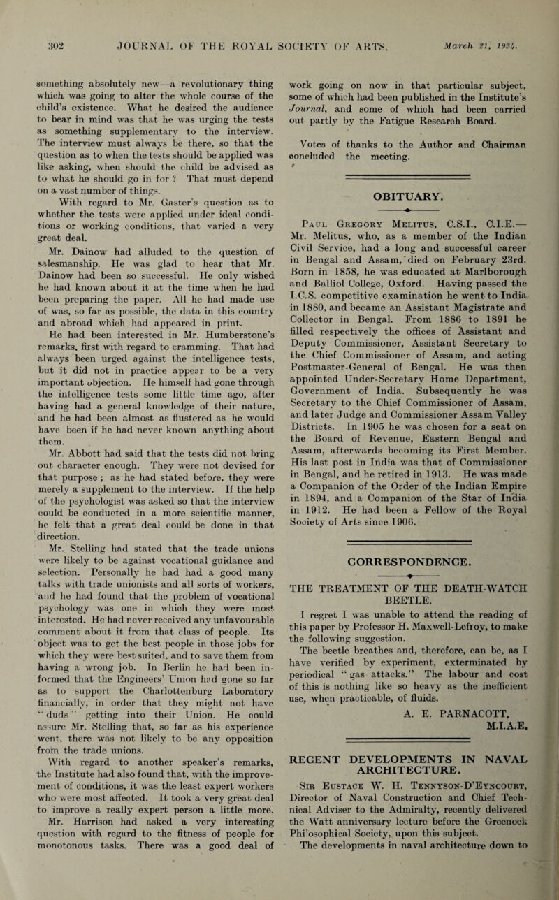 something absolutely new—a revolutionary thing which was going to alter the whole course of the child’s existence. What he desired the audience to bear in mind was that he was urging the tests as something supplementary to the interview. The interview must always be there, so that the question as to when the tests should be applied was like asking, when should the child be advised as to what he should go in for ? That must depend on a vast number of things. With regard to Mr. Caster's question as to whether the tests were applied under ideal condi¬ tions or working conditions, that varied a very great deal. Mr. Dainow had alluded to the question of salesmanship. He was glad to hear that Mr. Dainow had been so successful. He only wished he had known about it at the time when he had been preparing the paper. All he had made use of was, so far as possible, the data in this country and abroad which had appeared in print. He had been interested in Mr. Humberstone’s remarks, first with regard to cramming. That had always been urged against the intelligence tests, but it did not in practice appear to be a very important objection. He himself had gone through the intelligence tests some little time ago, after having had a general knowledge of their nature, and he had been almost as flustered as he would have been if he had never known anything about them. Mr. Abbott had said that the tests did not bring out character enough. They were not devised for that purpose ; as he had stated before, they were merely a supplement to the interview. If the help of the psychologist was asked so that the interview could be conducted in a more scientific manner, he felt that a great deal could be done in that direction. Mr. Stelling had stated that the trade unions were likely to be against vocational guidance and selection. Personally he had had a good many talks with trade unionists and all sorts of workers, and he had found that the problem of vocational psychology was one in which they were most interested. He had never received any unfavourable comment about it from that class of people. Its object was to get the best people in those jobs for which they were best suited, and to save them from having a wrong job. Tn Berlin he had been in¬ formed that the Engineers’ LTnion hod gone so far as to support the Charlottenburg Laboratory financially, in order that they might, not have “ duds ” getting into their Union. He could assure Mr. Stelling that, so far as his experience went, there was not likely to be any opposition from the trade unions. With regard to another speaker’s remarks, the Institute had also found that, with the improve¬ ment of conditions, it was the least expert workers who were most affected. It took a very great deal to improve a really expert person a little more. Mr. Harrison had asked a very interesting question with regard to the fitness of people for monotonous tasks. There was a good deal of work going on now in that particular subject, some of which had been published in the Institute’s Journal, and some of which had been carried out partly by the Fatigue Research Board. Votes of thanks to the Author and Chairman concluded the meeting. OBITUARY. Paul Gregory Melitus, C.S.I., C.I.E.— Mr. Melitus, who, as a member of the Indian Civil Service, had a long and successful career iti Bengal and Assam, died on February 23rd. Born in 1858, he was educated at Marlborough and Balliol College, Oxford. Having passed the I.C.S. competitive examination he went to India in 1880, and became an Assistant Magistrate and Collector in Bengal. From 188G to 1891 he filled respectively the offices of Assistant and Deputy Commissioner, Assistant Secretary to the Chief Commissioner of Assam, and acting Postmaster-General of Bengal. He was then appointed Under-Secretary Home Department, Government of India. Subsequently he was Secretary to the Chief Commissioner of Assam, and later Judge and Commissioner Assam Valley Districts. In 1905 he was chosen for a seat on the Board of Revenue, Eastern Bengal and Assam, afterwrards becoming its First Member. His last post in India wras that of Commissioner in Bengal, and he retired in 1913. He was made a Companion of the Order of the Indian Empire in 1894, and a Companion of the Star of India in 1912. He had been a Fellow of the Royal Society of Arts since 1906. CORRESPONDENCE. -♦—-- THE TREATMENT OF THE DEATH-WATCH BEETLE. I regret I was unable to attend the reading of this paper by Professor H. Maxwell-Lefrov, to make the following suggestion. The beetle breathes and, therefore, can be, as I have verified by experiment, exterminated by periodical “ gas attacks.” The labour and cost of this is nothing like so heavy as the inefficient use, when practicable, of fluids. A. E. PARNACOTT, M.I.A.E. RECENT DEVELOPMENTS IN NAVAL ARCHITECTURE. Sir Eustace W. H. Tennyson-D’Eyncourt, Director of Naval Construction and Chief Tech¬ nical Adviser to the Admiralty, recently delivered the Watt anniversary lecture before the Greenock Philosophical Society, upon this subject. The developments in naval architecture down to