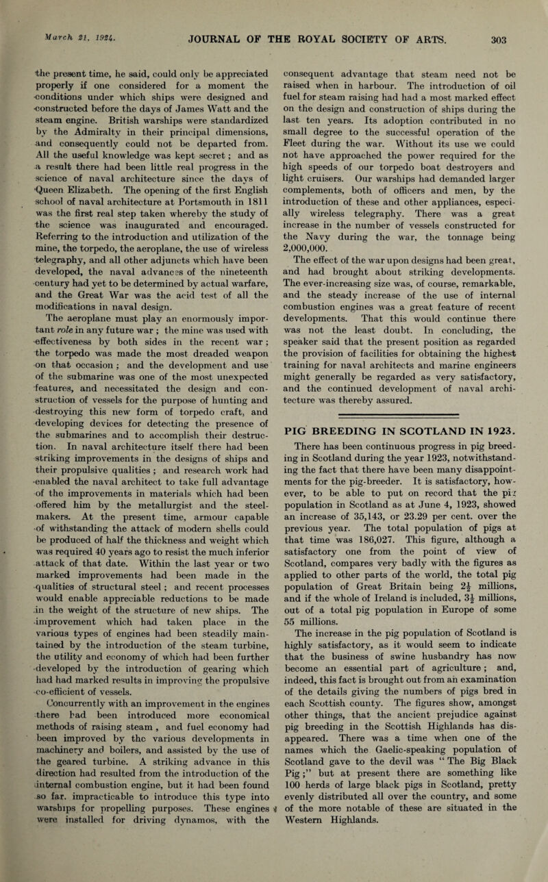 the present time, he said, could only be appreciated properly if one considered for a moment the •conditions under which ships were designed and •constructed before the days of James Watt and the steam engine. British warships were standardized by the Admiralty in their principal dimensions, and consequently could not be departed from. All the useful knowledge was kept secret; and as a result there had been little real progress in the science of naval architecture since the days of ‘Queen Elizabeth. The opening of the first English school of naval architecture at Portsmouth in 1811 was the first real step taken whereby the study of the science was inaugurated and encouraged. Referring to the introduction and utilization of the mine, the torpedo, the aeroplane, the use of wireless telegraphy, and all other adjuncts which have been developed, the naval advances of the nineteenth century had yet to be determined by actual warfare, and the Great War was the acid test of all the modifications in naval design. The aeroplane must play an enormously impor¬ tant role in any future war ; the mine was used with effectiveness by both sides in the recent war; the torpedo was made the most dreaded weapon on that occasion : and the development and use of the submarine was one of the most unexpected ■features, and necessitated the design and con¬ struction of vessels for the purpose of hunting and destroying this new form of torpedo craft, and developing devices for detecting the presence of the submarines and to accomplish their destruc¬ tion. In naval architecture itself there had been striking improvements in the designs of ships and their propulsive qualities ; and research w'ork had •enabled the naval architect to take full advantage of the improvements in materials which had been offered him by the metallurgist and the steel¬ makers. At the present time, armour capable •of withstanding the attack of modern shells could be produced of half the thickness and weight which was required 40 years ago to resist the much inferior attack of that date. Within the last year or two marked improvements had been made in the qualities of structural steel; and recent processes would enable appreciable reductions to be made .in the weight of the structure of new ships. The improvement which had taken place in the various types of engines had been steadily main¬ tained by the introduction of the steam turbine, the utility and economy of which had been further • developed by the introduction of gearing which had had marked results in improving the propulsive co-efficient of vessels. Concurrently with an improvement in the engines there bad been introduced more economical methods of raising steam , and fuel economy had been improved by the various developments in machinery and boilers, and assisted by the use of the geared turbine. A striking advance in this direction had resulted from the introduction of the -internal combustion engine, but it had been found so far. impracticable to introduce this type into warships for propelling purposes. These engines ^ were installed for driving dynamos, with the consequent advantage that steam need not be raised when in harbour. The introduction of oil fuel for steam raising had had a most marked effect on the design and construction of ships during the last ten years. Its adoption contributed in no small degree to the successful operation of the Fleet during the war. Without its use we could not have approached the power required for the high speeds of our torpedo boat destroyers and light cruisers. Our warships had demanded larger complements, both of officers and men, by the introduction of these and other appliances, especi¬ ally wireless telegraphy. There was a great- increase in the number of vessels constructed for the Navy during the war, the tonnage being 2,000,000. The effect of the war upon designs had been great, and had brought about striking developments. The ever-increasing size was, of course, remarkable, and the steady increase of the use of internal combustion engines was a great feature of recent developments. That this would continue there was not the least doubt. In concluding, the speaker said that the present position as regarded the provision of facilities for obtaining the highest training for naval architects and marine engineers might generally be regarded as very satisfactory, and the continued development of naval archi¬ tecture was thereby assured. PIG BREEDING IN SCOTLAND IN 1923. There has been continuous progress in pig breed¬ ing in Scotland during the year 1923, notwithstand¬ ing the fact that there have been many disappoint¬ ments for the pig-breeder. It is satisfactory, how¬ ever, to be able to put on record that the pig population in Scotland as at June 4, 1923, showed an increase of 35,143, or 23.29 per cent, over the previous year. The total population of pigs at that time was 186,027. This figure, although a satisfactory one from the point of view of Scotland, compares very badly with the figures as applied to other parts of the world, the total pig population of Great Britain being 2£ millions, and if the whole of Ireland is included, 3^ millions, out of a total pig population in Europe of some 55 millions. The increase in the pig population of Scotland is highly satisfactory, as it would seem to indicate that the business of swine husbandry has now become an essential part of agriculture; and, indeed, this fact is brought out from ah examination of the details giving the numbers of pigs bred in each Scottish county. The figures show, amongst other things, that the ancient prejudice against pig breeding in the Scottish Highlands has dis¬ appeared. There was a time when one of the names which the Gaelic-speaking population of Scotland gave to the devil was “ The Big Black Pigbut at present there are something like 100 herds of large black pigs in Scotland, pretty evenly distributed all over the country, and some of the more notable of these are situated in the Western Highlands.