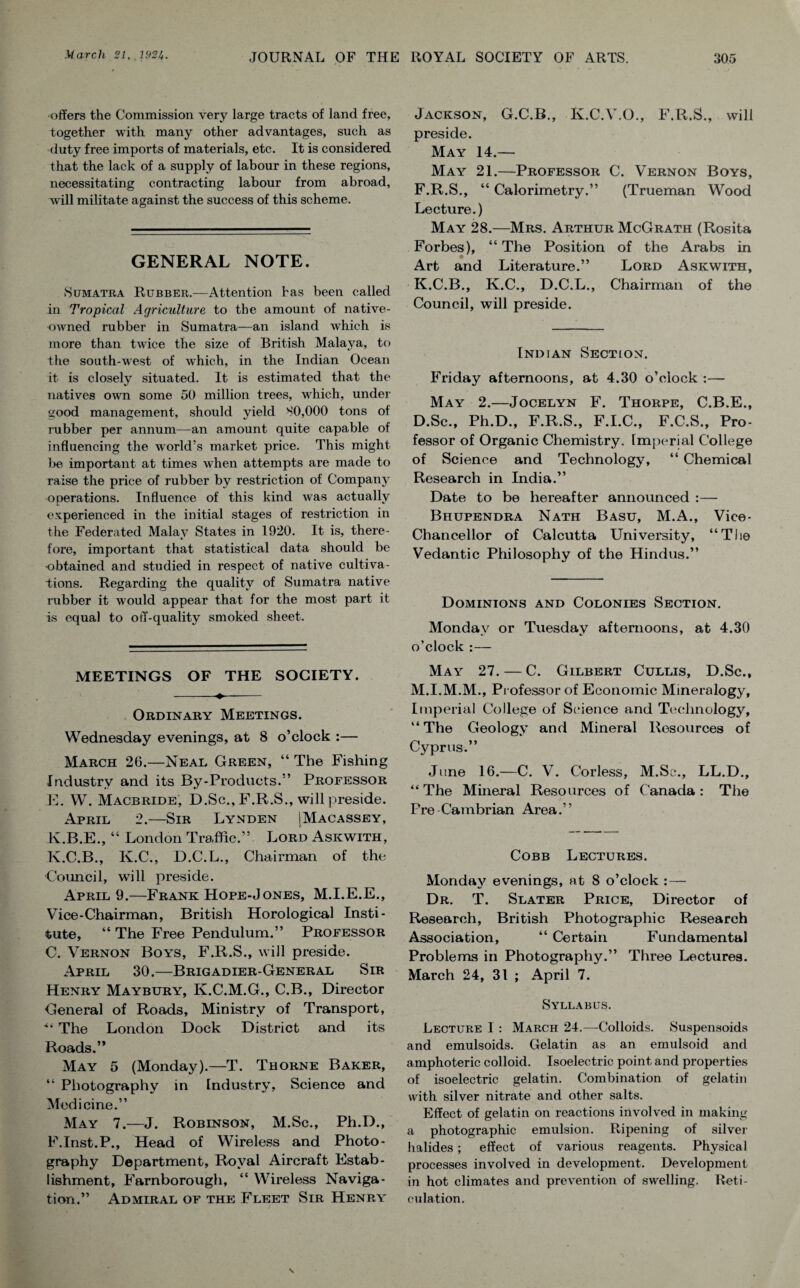 offers the Commission very large tracts of land free, together with many other advantages, such as duty free imports of materials, etc. It is considered that the lack of a supply of labour in these regions, necessitating contracting labour from abroad, will militate against the success of this scheme. GENERAL NOTE. Sumatra Rubber.—Attention has been called in Tropical Agriculture to the amount of native- owned rubber in Sumatra—an island which is more than twice the size of British Malaya, to the south-west of which, in the Indian Ocean it is closely situated. It is estimated that the natives own some 50 million trees, which, under good management, should yield SO,000 tons of rubber per annum—an amount quite capable of influencing the world’s market price. This might be important at times when attempts are made to raise the price of rubber by restriction of Company operations. Influence of this kind was actually experienced in the initial stages of restriction in the Federated Malay States in 1920. It is, there¬ fore, important that statistical data should be •obtained and studied in respect of native cultiva¬ tions. Regarding the quality of Sumatra native rubber it would appear that for the most part it is equal to off-quality smoked sheet. MEETINGS OF THE SOCIETY. -♦- Ordinary Meetings. Wednesday evenings, at 8 o’clock :— March 20.—Neal Green, “ The Fishing Industry and its By-Products.” Professor E. W. Macbride, D.Sc., F.R.S., will preside. April 2.—Sir Lynden SMacassey, K.B.E., “ London Traffic.” Lord Askwith, K.C.B., K.C., D.C.L., Chairman of the Council, will preside. April 9.—Frank Hope-Jones, M.I.E.E., Vice-Chairman, British Horological Insti¬ tute, “ The Free Pendulum.” Professor C. Vernon Boys, F.R.S., will preside. April 30.—Brigadier-General Sir Henry Maybury, K.C.M.G., C.B., Director General of Roads, Ministry of Transport, “ The London Dock District and its Roads.” May 5 (Monday).—T. Thorne Baker, “ Photography in Industry, Science and Medicine.” May 7.—J. Robinson, M.Sc., Ph.D., F. Inst.P., Head of Wireless and Photo¬ graphy Department, Royal Aircraft Estab¬ lishment, Farnborough, “ Wireless Naviga¬ tion.” Admiral of the Fleet Sir Henry Jackson, G.C.B., K.C.V.O., F.R.S., will preside. May 14.— May 21.—Professor C. Vernon Boys, F.R.S., “ Calorimetry.” (Trueman Wood Lecture.) May 28.—Mrs. Arthur McGrath (Rosita Forbes), “The Position of the Arabs in Art and Literature.” Lord Askwith, K.C.B., K.C., D.C.L., Chairman of the Council, will preside. Indian Sectlon. Friday afternoons, at 4.30 o’clock :— May 2.—Jocelyn F. Thorpe, C.B.E., D.Sc., Ph.D., F.R.S., F.I.C., F.C.S., Pro¬ fessor of Organic Chemistry, Imperial College of Science and Technology, “ Chemical Research in India.” Date to be hereafter announced :— Bhupendra Nath Basu, M.A., Vice- Chancellor of Calcutta University, “The Vedantic Philosophy of the Hindus.” Dominions and Colonies Section. Monday or Tuesday afternoons, at 4.30 o’clock :— May 27. — C. Gilbert Cullis, D.Sc., M.I.M.M., Professor of Economic Mineralogy, Imperial College of Science and Technology, “The Geology and Mineral Resources of Cyprus.” June 16.—C. V. Corless, M.Sc., LL.D., “The Mineral Resources of Canada: The Pre Cambrian Area.” Cobb Lectures. Monday evenings, at 8 o’clock : — Dr. T. Slater Price, Director of Research, British Photographic Research Association, “ Certain Fundamental Problems in Photography.” Three Lectures. March 24, 31 ; April 7. Syllabus. Lecture I : March 24.—-Colloids. Suspensoids and emulsoids. Gelatin as an emulsoid and amphoteric colloid. Isoelectric point and properties of isoelectric gelatin. Combination of gelatin with silver nitrate and other salts. Effect of gelatin on reactions involved in making a photographic emulsion. Ripening of silver halides; effect of various reagents. Physical processes involved in development. Development in hot climates and prevention of swelling. Reti¬ culation.