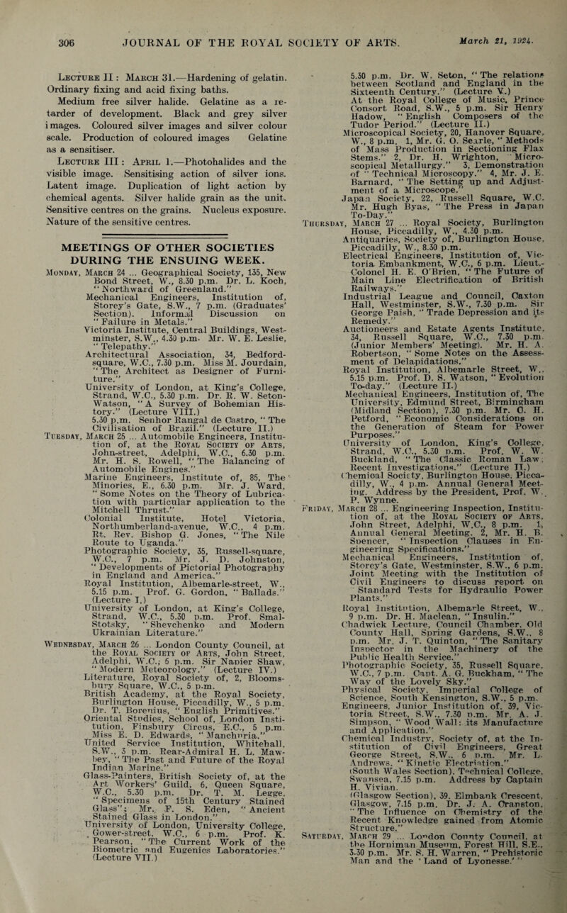 Lecture II: March 31.—Hardening of gelatin. Ordinary fixing and acid fixing baths. Medium free silver halide. Gelatine as a re¬ tarder of development. Black and grey silver images. Coloured silver images and silver colour scale. Production of coloured images Gelatine as a sensitiser. Lecture III: April 1.—Photohalides and the visible image. Sensitising action of silver ions. Latent image. Duplication of light action by chemical agents. Silver halide grain as the unit. Sensitive centres on the grains. Nucleus exposure. Nature of the sensitive centres. MEETINGS OF OTHER SOCIETIES DURING THE ENSUING WEEK. Monday, March 24 ... Geographical Society, 135, New Rond Street, W., 8.30 p.m. Dr. L. Koch, “Northward of Greenland.’’ Mechanical Engineers, Institution of, Storey’s Gate, S.W., 7 p.m. (Graduates’ Section). Informal Discussion on “ Failure in Metals.” Victoria Institute, Central Buildings, West¬ minster, S.W., 4.30 p.m. Mr. W. E. Leslie, “ Telepathy.” Architectural Association, 34, Bedford- square, W.C., 7.30 p.m. Miss M. Jourdain, “ The Architect as Designer of Furni¬ ture.” University of London, at King’s College, Strand, W.C., 5.30 p.m. Dr. R. W. Seton- Watson, “A Survey of Bohemian His¬ tory.” (Lecture VIII.) 5.30 p.m. Senhor Rangal de Castro, “ The Civilisation of Brazil.” (Lecture II.) Tuesday, March 25 ... Automobile Engineers, Institu¬ tion of, at the Royal Society of Arts, John-street, Adelphi, W.O., 6.30 p.m. Mr. H. S. Rowell, “ The Balancing of Automobile Engines.” Marine Engineers, Institute of, 85, The' Minories, E., 6.30 p.m. Mr. J. Ward, “ Some Notes on the Theory of Lubrica¬ tion with particular application to the Mitchell Thrust.” Colonial Institute, Hotel Victoria, Northumberland-avenue, W.C., 4 p.m. Rt. Rev. Bishop G. Jones, “ The Nile Route to Uganda.” Photographic Society, 35, Rus sell-square, W.C., 7 p.m. Mr. J. D. Johnston, “ Developments of Pictorial Photographs^ in England and America.” Royal Institution, Albemarle-street, W., 5.15 p.m. Prof. G. Gordon. “ Ballads.” (Lecture I.) University of London, at King’s College, Strand, W.C., 5.30 p.m. Prof. Smal- Stotsky, “ Shevchenko and Modern Ukrainian Literature.” Wednesday, March 26 ... London County Council, at the Royal Society of Arts, John Street, Adelphi, W.O.; 6 p.m. Sir Napier Shaw, “Modern Meteorology.” (Lecture TV.) Literature, Royal Society of, 2, Blooms¬ bury Square, W.C., 5 p.m. British Academy, at the Royal Society, Burlington House, Piccadilly, W., 5 p.m. Dr. T. Borenius, “ English Primitives.” Oriental Studies, School of, London Insti¬ tution. Finsbury Circus, E.C., 5 p.m. Miss E. D. Edwards, “ Manchuria.” United Service Institution, Whitehall. S.W., 3 p.m. Rear-Admiral H. L. Maw- bey, “ The Past and Future of the Royal Indian Marine.” Glass-Painters, British Society of, at the Art Workers’ Guild, 6, Queen Square, W.C., 5.30 p.m. Dr. T. M. Legge, “ Specimens of 15th Century Stained Glass”; Mr. F. S. Eden, “Ancient Stained Glass in London.” University of London, University College, . Gower-street. W.C., 6 p.m. Prof. K. Pearson, “ The Current Work of the Biometric and Eugenics Laboratories.” (Lecture VII.) 5.30 p.m. Dr. W. Seton, “ The relations between Scotland and England in the Sixteenth Century.” (Lecture V.) At the Royal College of Music. Prince Consort Road, S.W., 5 p.m. Sir Henry Hadow, “ English Composers of the Tudor Period.” (Lecture II.) Microscopical Society, 20, Hanover Square, W., 8 p.m. 1, Mr. G. O. Sexrle, “ Methods of Mass Production in Sectioning Flax Stems.” 2, Dr. H. Wrighton, Micro¬ scopical Metallurgy.” 3, Demonstration of ” Technical Microscopy.” 4, Mr. J. E. Barnard, “ The Setting up and Adjust¬ ment of a Microscope.” Japan Society, 22, Russell Square, W.C. Mr. Hugh Byas, “ The Press in Japan To-Day.” Thursday, March 27 ... Royal Society, Burlington House, Piccadilly, W., 4.30 p.m. Antiquaries, Society of, Burlington House, Piccadilly, W., 8.30 p.m. Electrical Engineers, Institution of, Vic¬ toria Embankment, W.C., 6 p.m. Lieut.- Colonel H. E. O’Brien, “The Future of Main Line Electrification of British Railways.” Industrial League and Council, Oaxton Hall, Westminster, S.W., 7.30 p.m. Sir George Paish, “ Trade Depression and its Remedy.” Auctioneers and Estate Agents Institute, 34, Russell Square, W.C., 7.30 p.m. (Junior Members’ Meeting). Mr. H. A. Robertson, “ Some Notes on the Assess¬ ment of Delapidations.” Royal Institution, Albemarle Street, W., 5.15 p.m. Prof. D. S. Watson, “ Evolution To-day.” (Lecture II.) Mechanical Engineers, Institution of, The University, Edmund Street, Birmingham (Midland Section), 7.30 p.m. Mr. 0. H. Petford, “ Economic Considerations on the Generation of Steam for Power Purposes.” Cniversity of London, King’s College, Strand, W.O., 5.30 p.m. Prof. W. W. Buckland, “ The Classic Roman Law; Recent Investigations.” (Lecture IT.) Chemical Society, Burlington House. Picca¬ dilly, W., 4 p.m. Annual General Meet¬ ing. Address by the President, Prof. W., P. Wynne. Friday. March 28 ... Engineering Inspection, Institu¬ tion of, at the Royal Society of Arts, John Street, Adelphi, W.C., 8 p.m. 1, Annual General Meeting. 2, Mr. H. B. Snencer, “ Inspection Clauses in En¬ gineering Specifications.” Mechanical Engineers, Institution of, Storey’s Gate, Westminster, S.W., 6 p.m. Joint Meeting with the Institution of Civil Engineers to discuss report on Standard Tests for Hydraulic Power Plants.” Royal Institution, Albemarle Street, W.. 9 p.m. Dr. H. Maclean, “ Insulin.” Chadwick Lecture, Council Chamber, Old County Hall, Spring Gardens, S.W., 8 p.m. Mr. J. T. Quinton, “The Sanitary Insoector in the Machinery of the Public Health Service.” Photographic Society, 35, Russell Square, W.C., 7 p.m. Capt. A. G. Buckham, “ The Way of the Lovely Sky.” Physical Society. Imperial College of Science, South Kensington, S.W., 5 p.m. Engineers, Junior Institution of. 39, Vic¬ toria Street, S.W., 7.30 n.m. Mr. A. J. Simpson, “Wood Wall: its Manufacture and Application.” Chemical Industry, Society of, at the In¬ stitution of Civ’l Engineers, Great George Street, S.W.. 6 n.m. Mr. L. Andrews. “ Kinetic Electriation.” (South Wales Section), T°chnical College, Swansea, 7.15 p.m. Address by Captain H. Vivian. (Glasgow Section), 39. Elmbauk Crescent, Glasgow, 7.15 p.m. Dr. J. A. Cranston, ' The Influence on Chemistry of the Recent Knowledge gained from Atomic Structure,” Saturday, March 29 ... London County Council, at the Horniman Museum, Forest Hill, S.E., 3.30 p.m. Mr. S. H. Warren, “ Prehistoric Man and the ‘ Land of Lyonesse.' ”