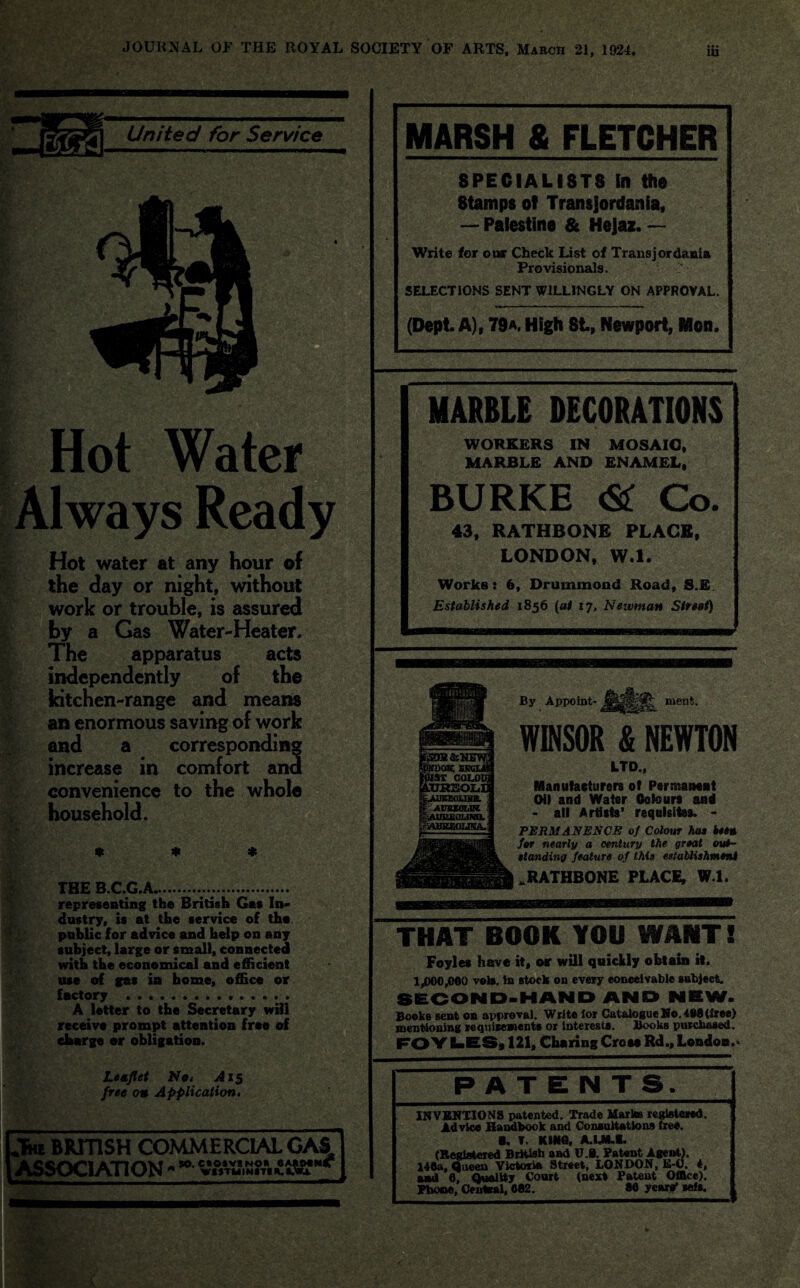 United for Service §■ Always Ready Hot water at any hour of the day or night, without work or trouble, is assured by a Gas Water-Heater. The apparatus acts independently of the kitchen-range and means an enormous saving of work and a corresponding increase in comfort and convenience to the whole household. Wi /< THE B.C.G.A....... representing the British Gas In¬ dustry, is at the service of the. public for advice and help on any subject, large or small, connected with the economical and efficient use of gas in home, office or factory .. A letter to the Secretary will receive prompt attention free of charge or obligation. Leaflet No* A15 free on Application• „Thi BRITISH COMMERCIAL CAS ASSOCIATION MARSH 8 FLETCHER SPECIALISTS ill the Stamps of Transjordan fa, — Palestine & Hejaz. — Write for our Check List of Transjordania Provisionals. SELECTIONS SENT WILLINGLY ON APPROVAL. (Dept. A), 79a. High St, Newport, Mon. MARBLE DECORATIONS WORKERS IN MOSAIC, MARBLE AND ENAMEL, BURKE & Co. 43, RATHBONE PLACE, LONDON, W.l. Works: 6, Drummond Road, S.E. Established 1856 (at 17, Newman Street) By Appoint¬ ment. WINSOR & NEWTON LTD., Manufacturers of Permanent Oil and Water Colours and • all Artists' requisites. - PERMANENCE of Colour hat i**» for nearly a century the great out¬ standing feature of this establishment .RATHBONE PLACE, W.l. THAT BOOK YOU WANT! Foyles have it, or will quickly obtain it. 1,000,000 veto, in stock on every conceivable subject. SECOND-HAND AND NEW. Books sent on approval. Write for Catalogue Ho. 498 (free) mentioning requirements or interests. iBooks purchased. FO Y LES, 121, Charing Cross Rd., London.* PATENTS INVENTIONS patented. Trade Marks registered. Advice Handbook and Consultations free. B. T. KHtfl, A.LM.I* (Registered British and U.t, Patent Ageid.). 140a, Queen Victoria Street, LONDON, h-0. 4, and 0, Quality Court (next Patent Office). Phone, Central, C82. 80 years' self.