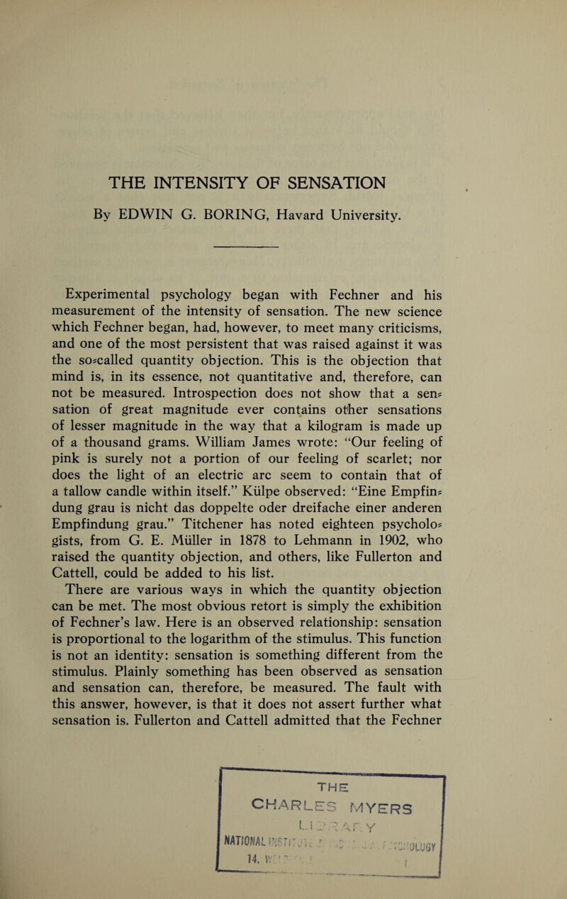 THE INTENSITY OF SENSATION By EDWIN G. BORING, Havard University. Experimental psychology began with Fechner and his measurement of the intensity of sensation. The new science which Fechner began, had, however, to meet many criticisms, and one of the most persistent that was raised against it was the so-called quantity objection. This is the objection that mind is, in its essence, not quantitative and, therefore, can not be measured. Introspection does not show that a sem sation of great magnitude ever contains other sensations of lesser magnitude in the way that a kilogram is made up of a thousand grams. William James wrote: “Our feeling of pink is surely not a portion of our feeling of scarlet; nor does the light of an electric arc seem to contain that of a tallow candle within itself.” Kiilpe observed: “Eine Empfin? dung grau is nicht das doppelte oder dreifache einer anderen Empfindung grau.” Titchener has noted eighteen psycholo^ gists, from G. E. Muller in 1878 to Lehmann in 1902, who raised the quantity objection, and others, like Fullerton and Cattell, could be added to his list. There are various ways in which the quantity objection can be met. The most obvious retort is simply the exhibition of Fechner’s law. Here is an observed relationship: sensation is proportional to the logarithm of the stimulus. This function is not an identity: sensation is something different from the stimulus. Plainly something has been observed as sensation and sensation can, therefore, be measured. The fault with this answer, however, is that it does not assert further what sensation is. Fullerton and Cattell admitted that the Fechner THE CHARLES MYl Li y national^ . 14. w’: ^ RS ■ L; OtUGV