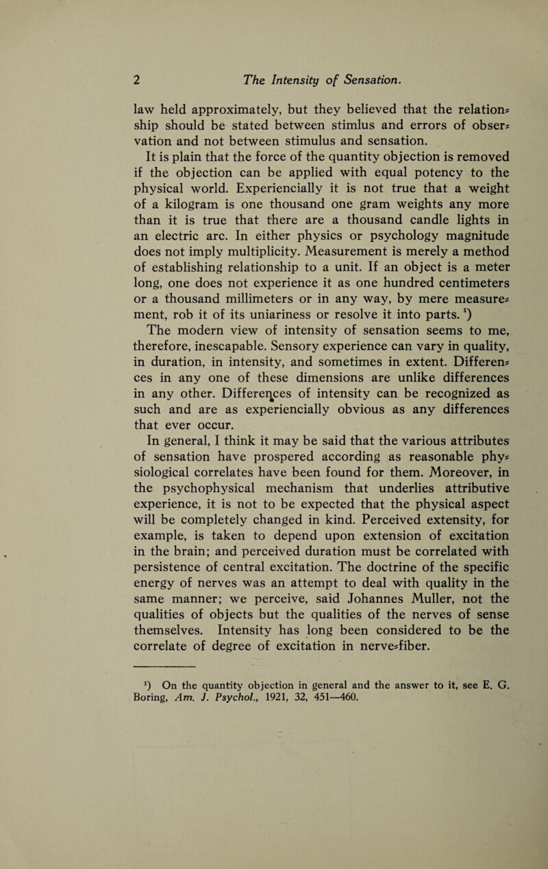 law held approximately, but they believed that the relation^ ship should be stated between stimlus and errors of obser? vation and not between stimulus and sensation. It is plain that the force of the quantity objection is removed if the objection can be applied with equal potency to the physical world. Experiencially it is not true that a weight of a kilogram is one thousand one gram weights any more than it is true that there are a thousand candle lights in an electric arc. In either physics or psychology magnitude does not imply multiplicity. Measurement is merely a method of establishing relationship to a unit. If an object is a meter long, one does not experience it as one hundred centimeters or a thousand millimeters or in any way, by mere measure^ ment, rob it of its uniariness or resolve it into parts. The modern view of intensity of sensation seems to me, therefore, inescapable. Sensory experience can vary in quality, in duration, in intensity, and sometimes in extent. Different ces in any one of these dimensions are unlike differences in any other. Differences of intensity can be recognized as such and are as experiencially obvious as any differences that ever occur. In general, I think it may be said that the various attributes of sensation have prospered according as reasonable phy^ siological correlates have been found for them. Moreover, in the psychophysical mechanism that underlies attributive experience, it is not to be expected that the physical aspect will be completely changed in kind. Perceived extensity, for example, is taken to depend upon extension of excitation in the brain; and perceived duration must be correlated with persistence of central excitation. The doctrine of the specific energy of nerves was an attempt to deal with quality in the same manner; we perceive, said Johannes Muller, not the qualities of objects but the qualities of the nerves of sense themselves. Intensity has long been considered to be the correlate of degree of excitation in nerve^fiber. On the quantity objection in general and the answer to it, see E. G. Boring, Am. J. Psychol., 1921, 32, 451—460.