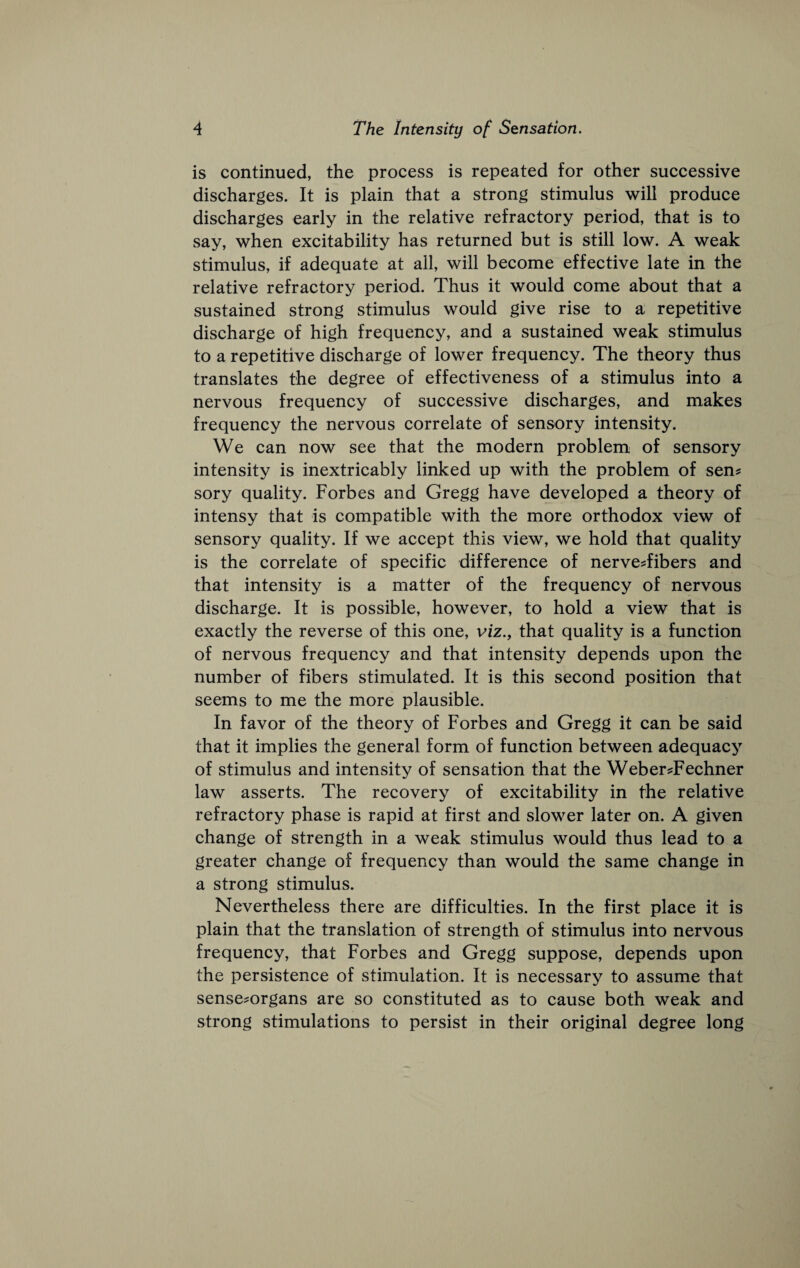 is continued, the process is repeated for other suceessive diseharges. It is plain that a strong stimulus will produce discharges early in the relative refractory period, that is to say, when exeitability has returned but is still low. A weak stimulus, if adequate at all, will become effective late in the relative refractory period. Thus it would come about that a sustained strong stimulus would give rise to a repetitive discharge of high frequency, and a sustained weak stimulus to a repetitive discharge of lower frequeney. The theory thus translates the degree of effectiveness of a stimulus into a nervous frequency of successive discharges, and makes frequency the nervous correlate of sensory intensity. We can now see that the modern problem of sensory intensity is inextricably linked up with the problem of sen? sory quality. Forbes and Gregg have developed a theory of intensy that is compatible with the more orthodox view of sensory quality. If we accept this view, we hold that quality is the correlate of specifie difference of nerve?fibers and that intensity is a matter of the frequency of nervous discharge. It is possible, however, to hold a view that is exactly the reverse of this one, viz., that quality is a function of nervous frequency and that intensity depends upon the number of fibers stimulated. It is this second position that seems to me the more plausible. In favor of the theory of Forbes and Gregg it can be said that it implies the general form of function between adequacy of stimulus and intensity of sensation that the Weber?Fechner law asserts. The recovery of excitability in the relative refractory phase is rapid at first and slower later on. A given change of strength in a weak stimulus would thus lead to a greater change of frequency than would the same change in a strong stimulus. Nevertheless there are difficulties. In the first place it is plain that the translation of strength of stimulus into nervous frequency, that Forbes and Gregg suppose, depends upon the persistence of stimulation. It is necessary to assume that sense?organs are so constituted as to eause both weak and strong stimulations to persist in their original degree long