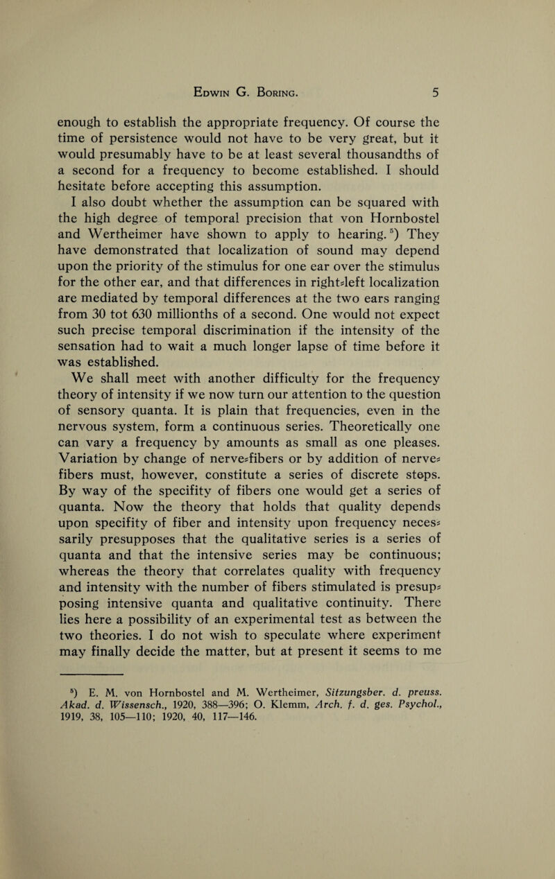 enough to establish the appropriate frequency. Of course the time of persistence would not have to be very great, but it would presumably have to be at least several thousandths of a second for a frequency to become established. I should hesitate before accepting this assumption. I also doubt whether the assumption can be squared with the high degree of temporal precision that von Hornbostel and Wertheimer have shown to apply to hearing. They have demonstrated that localization of sound may depend upon the priority of the stimulus for one ear over the stimulus for the other ear, and that differences in rightdeft localization are mediated by temporal differences at the two ears ranging from 30 tot 630 millionths of a second. One would not expect such precise temporal discrimination if the intensity of the sensation had to wait a much longer lapse of time before it was established. We shall meet with another difficulty for the frequency theory of intensity if we now turn our attention to the question of sensory quanta. It is plain that frequencies, even in the nervous system, form a continuous series. Theoretically one can vary a frequency by amounts as small as one pleases. Variation by change of nerve?fibers or by addition of nerves fibers must, however, constitute a series of discrete steps. By way of the specifity of fibers one would get a series of quanta. Now the theory that holds that quality depends upon specifity of fiber and intensity upon frequency neces^ sarily presupposes that the qualitative series is a series of quanta and that the intensive series may be continuous; whereas the theory that correlates quality with frequency and intensity with the number of fibers stimulated is presup? posing intensive quanta and qualitative continuity. There lies here a possibility of an experimental test as between the two theories. I do not wish to speculate where experiment may finally decide the matter, but at present it seems to me E. M. von Hornbostel and M. Wertheimer, Sitzungsber. d. preuss. Akad. d. Wissensch., 1920, 388—396; O. Klemm, Arch. f. d. ges. Psychol., 1919, 38, 105—110; 1920, 40, 117—146.