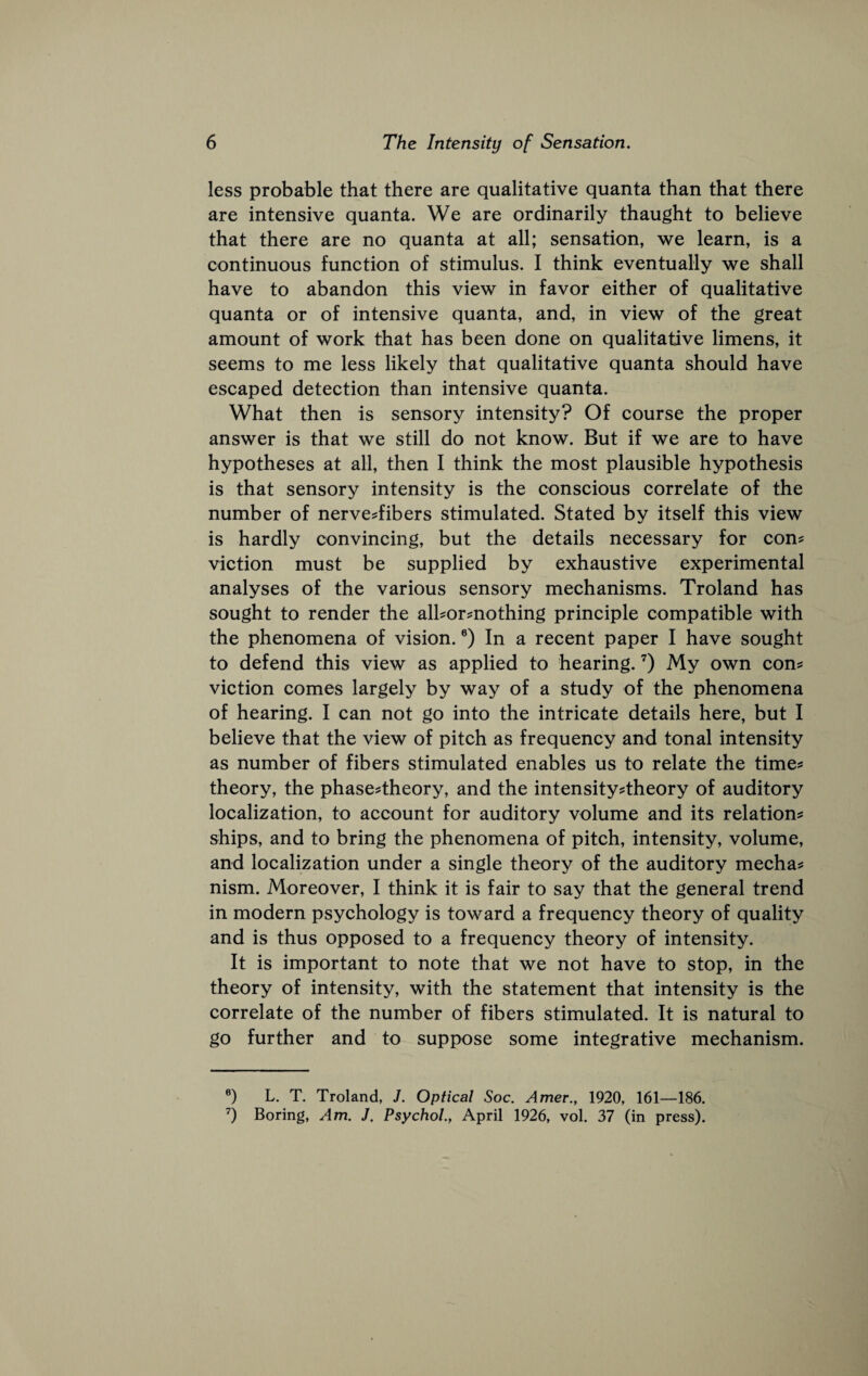 less probable that there are qualitative quanta than that there are intensive quanta. We are ordinarily thaught to believe that there are no quanta at all; sensation, we learn, is a continuous function of stimulus. I think eventually we shall have to abandon this view in favor either of qualitative quanta or of intensive quanta, and, in view of the great amount of work that has been done on qualitative limens, it seems to me less likely that qualitative quanta should have escaped detection than intensive quanta. What then is sensory intensity? Of course the proper answer is that we still do not know. But if we are to have hypotheses at all, then I think the most plausible hypothesis is that sensory intensity is the conscious correlate of the number of nerve^fibers stimulated. Stated by itself this view is hardly convincing, but the details necessary for con? viction must be supplied by exhaustive experimental analyses of the various sensory mechanisms. Troland has sought to render the all?or?nothing principle compatible with the phenomena of vision. ®) In a recent paper I have sought to defend this view as applied to hearing. ’) My own con? viction comes largely by way of a study of the phenomena of hearing. I can not go into the intricate details here, but I believe that the view of pitch as frequency and tonal intensity as number of fibers stimulated enables us to relate the time? theory, the phase?theory, and the intensity?theory of auditory localization, to account for auditory volume and its relation? ships, and to bring the phenomena of pitch, intensity, volume, and localization under a single theory of the auditory mecha? nism. Moreover, I think it is fair to say that the general trend in modern psychology is toward a frequency theory of quality and is thus opposed to a frequency theory of intensity. It is important to note that we not have to stop, in the theory of intensity, with the statement that intensity is the correlate of the number of fibers stimulated. It is natural to go further and to suppose some integrative mechanism. ®) L. T. Troland, J. Optical Soc. Amer., 1920, 161—186. Boring, Am. J. Psychol., April 1926, vol. 37 (in press).