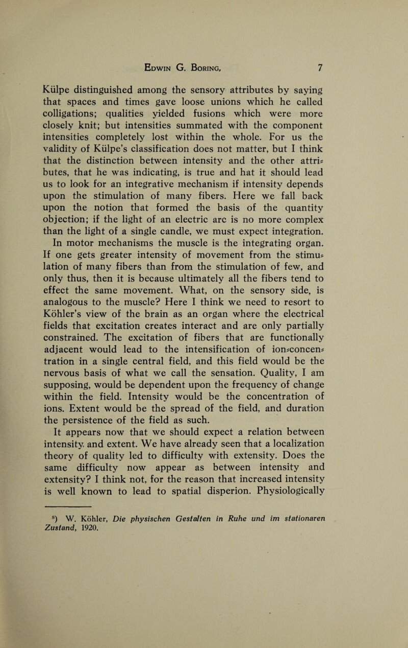 Kiilpe distinguished among the sensory attributes by saying that spaces and times gave loose unions which he called colligations; qualities yielded fusions which were more closely knit; but intensities summated with the component intensities completely lost within the whole. For us the validity of Kiilpe’s classification does not matter, but I think that the distinction between intensity and the other attrU butes, that he was indicating, is true and hat it should lead us to look for an integrative mechanism if intensity depends upon the stimulation of many fibers. Here we fall back upon the notion that formed the basis of the quantity objection; if the light of an electric arc is no more complex than the light of a single candle, we must expect integration. In motor mechanisms the muscle is the integrating organ. If one gets greater intensity of movement from the stimu? lation of many fibers than from the stimulation of few, and only thus, then it is because ultimately all the fibers tend to effect the same movement. What, on the sensory side, is analogous to the muscle? Here I think we need to resort to Kohler’s view of the brain as an organ where the electrical fields that excitation creates interact and are only partially constrained. The excitation of fibers that are functionally adjacent would lead to the intensification of ion^concen^ tration in a single central field, and this field would be the nervous basis of what we call the sensation. Quality, I am supposing, would be dependent upon the frequency of change within the field. Intensity would be the concentration of ions. Extent would be the spread of the field, and duration the persistence of the field as such. It appears now that we should expect a relation between intensity, and extent. We have already seen that a localization theory of quality led to difficulty with extensity. Does the same difficulty now appear as between intensity and extensity? I think not, for the reason that increased intensity is well known to lead to spatial disperion. Physiologically ®) W. Kohler, Die physischen Gestalten in Ruhe und im stationaren Zustand, 1920.