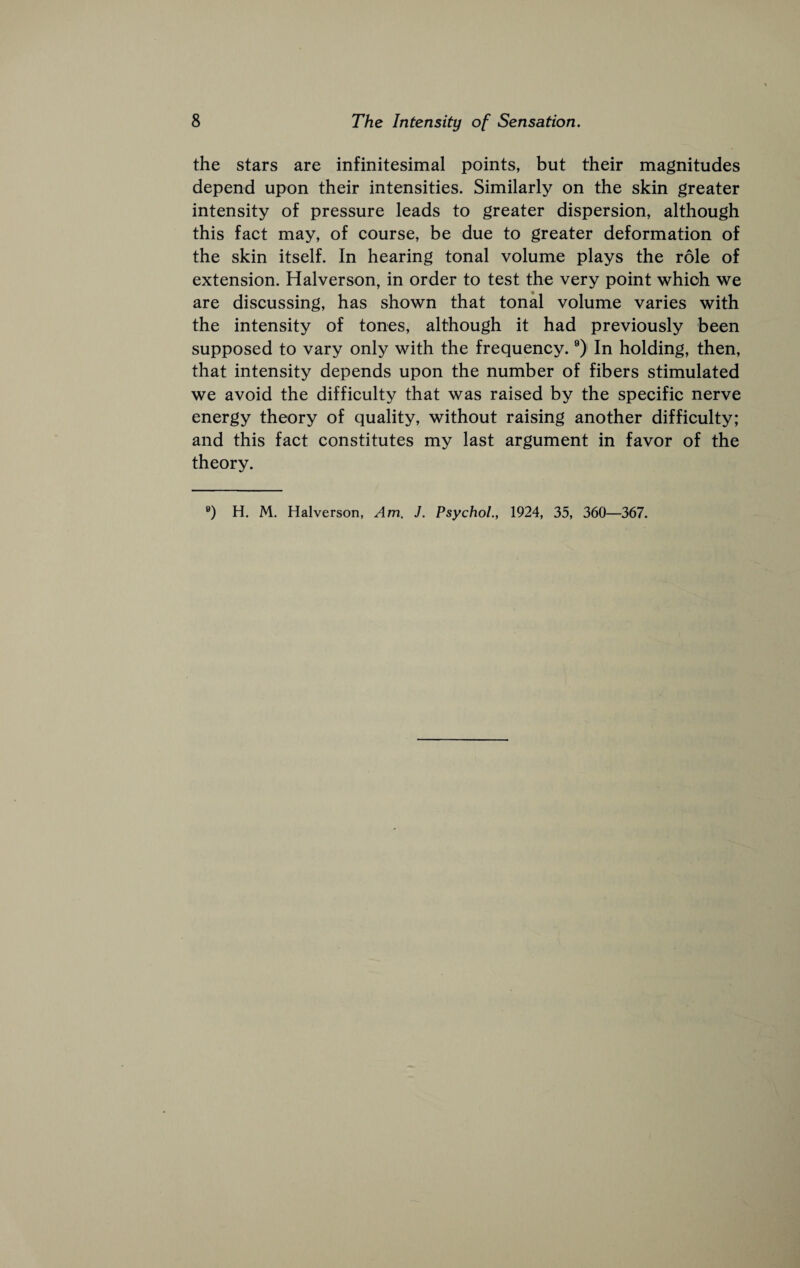 the stars are infinitesimal points, but their magnitudes depend upon their intensities. Similarly on the skin greater intensity of pressure leads to greater dispersion, although this fact may, of course, be due to greater deformation of the skin itself. In hearing tonal volume plays the role of extension. Halverson, in order to test the very point which we are discussing, has shown that tonal volume varies with the intensity of tones, although it had previously been supposed to vary only with the frequency. ®) In holding, then, that intensity depends upon the number of fibers stimulated we avoid the difficulty that was raised by the specific nerve energy theory of quality, without raising another difficulty; and this fact constitutes my last argument in favor of the theory.