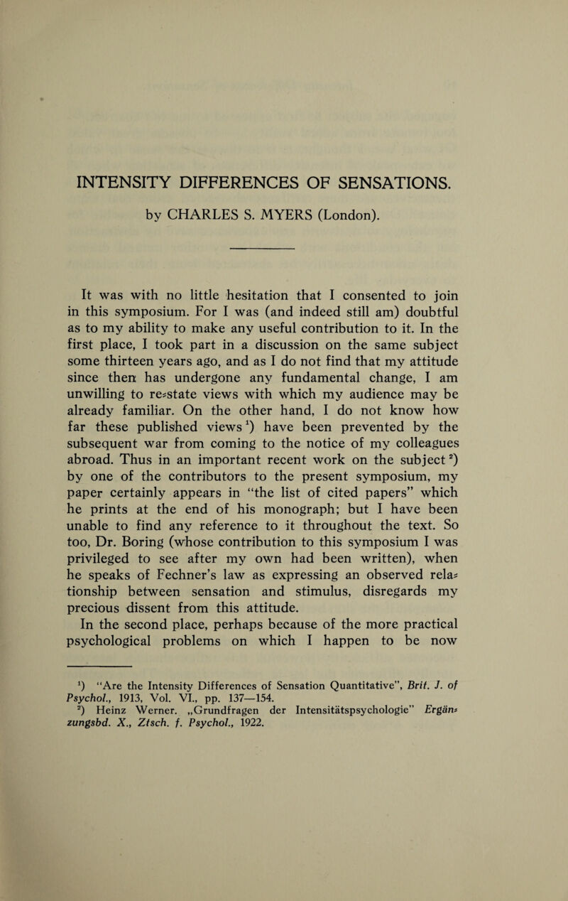 INTENSITY DIFFERENCES OF SENSATIONS, by CHARLES S. MYERS (London). It was with no little hesitation that I eonsented to join in this symposium. For I was (and indeed still am) doubtful as to my ability to make any useful eontribution to it. In the first place, I took part in a discussion on the same subject some thirteen years ago, and as I do not find that my attitude since then has undergone any fundamental change, I am unwilling to re^state views with which my audience may be already familiar. On the other hand, I do not know how far these published views ^) have been prevented by the subsequent war from coming to the notice of my colleagues abroad. Thus in an important recent work on the subject 0 by one of the contributors to the present symposium, my paper certainly appears in “the list of cited papers” which he prints at the end of his monograph; but I have been unable to find any reference to it throughout the text. So too. Dr. Boring (whose contribution to this symposium I was privileged to see after my own had been written), when he speaks of Fechner’s law as expressing an observed rela^ tionship between sensation and stimulus, disregards my precious dissent from this attitude. In the second place, perhaps because of the more practical psychological problems on which I happen to be now q “Are the Intensity Differences of Sensation Quantitative”, Brit. J. of Psychol., 1913, Vol. VI., pp. 137—154. Heinz Werner. „Grundfragen der Intensitatspsychologie” Ergant