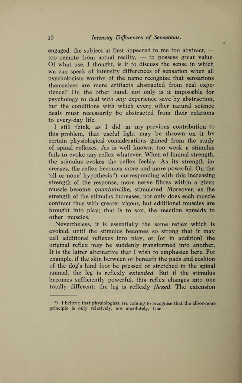 engaged, the subject at first appeared to me too abstract, — too remote from actual reality, — to possess great value. Of what use, I thought, is it to discuss the sense in which we can speak of intensity differences of sensation when all psychologists worthy of the name recognize that sensations themselves are mere artifacts abstracted from real expe? rience? On the other hand, not only is it impossible for psychology to deal with any experience save by abstraction, but the conditions with which every other natural science deals must necessarily be abstracted from their relations to every-day life. I still think, as I did in my previous contribution to this problem, that useful light may be thrown on it by certain physiological considerations gained from the study of spinal reflexes. As is well known, too weak a stimulus fails to evoke any reflex whatever. When of liminal strength, the stimulus evokes the reflex feebly. As its strength ins creases, the reflex becomes more and more powerful. On the ‘all or none’ hypothesis corresponding with this increasing strength of the response, more nerve fibres within a given muscle become, quantumAike, stimulated. Moreover, as the strength of the stimulus increases, not only does each muscle contract thus with greater vigour, but additional muscles are brought into play; that is to say, the reaction spreads to other muscles. Nevertheless, it is essentially the same reflex which is evoked, until the stimulus becomes so strong that it may call additional reflexes into play, or (or in addition) the original reflex may be suddenly transformed into another. It is the latter alternative that I wish to emphasize here. For example, if the skin between or beneath the pads and cushion of the dog’s hind foot be pressed or stretched in the spinal animal, the leg is reflexly extended. But if the stimulus becomes sufficiently powerful, this reflex changes into ,one totally different: the leg is reflexly flexed. The extension I believe that physiologists are coming to recognise that the alhormone principle is only relatively, not absolutely, true.