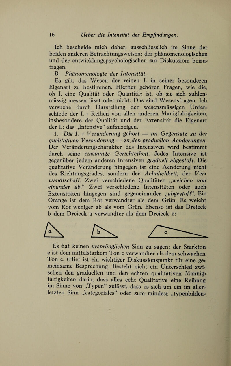 Ich bescheide mich daher, ausschliesslich im Sinne der beiden anderen Betrachtungsweisen: der phanomenologischen und der entwicklungspsychologischen zur Diskussiom beizu^ tragen. B. Phanomenologie der Intensitat. Es gilt, das Wesen der reinen I. in seiner besonderen Eigenart zu bestimmen. Hierher gehoren Fragen, wie die, ob L eine Qualitat oder Quantitat ist, ob sie sich zahlen? massig messen lasst oder nicht. Das sind Wesensfragen. Ich versuche durch Darstellung der wesensmassigen Unter^ schiede der I. ^ Reihen von alien anderen Manigfaltigkeiten, insbesondere der Qualitat und der Extensitat die Eigenart der L: das „Intensive” aufzuzeigen. 1. Die 1. i Veranderung gehort — im Gegensatz zu der qualitativen Veranderung — zu.den graduellen Aenderungen. Der Veranderungscharakter des Intensiven wird bestimmt durch seine einsinnige Gerichtetheit. Jedes Intensive ist gegeniiber jedem anderen Intensiven graduell ahgestuft. Die qualitative Veranderung hingegen ist eine Aenderung nicht des Richtungsgrades, sondern der Aehnlichkeit, der Ver^ wandtschaft. Zwei verschiedene Qualitaten „weichen von einander ab'' Zwei verschiedene Intensitaten oder auch Extensitaten hingegen sind gegeneinander ,,abgestuff\ Ein Orange ist dem Rot verwandter als dem Griin. Es weicht vom Rot weniger ab als vom Griin. Ebenso ist das Dreieck b dem Dreieck a verwandter als dem Dreieck c: Es hat keinen urspriinglichen Sinn zu sagen: der Starkton c ist dem mittelstarkem Ton c verwandter als dem schwachen Ton c. (Hier ist ein wichtiger Diskussionspunkt fiir eine ge^ meinsame Besprechung: Besteht nicht ein Unterschied zwi^ schen den graduellen und den echten qualitativen Mannig? faltigkeiten darin, dass alles echt Qualitative eine Reihung im Sinne von „Typen’' zulasst, dass es sich um ein im aller? letzten Sinn „kategoriales” oder zum mindest „typenbilden?