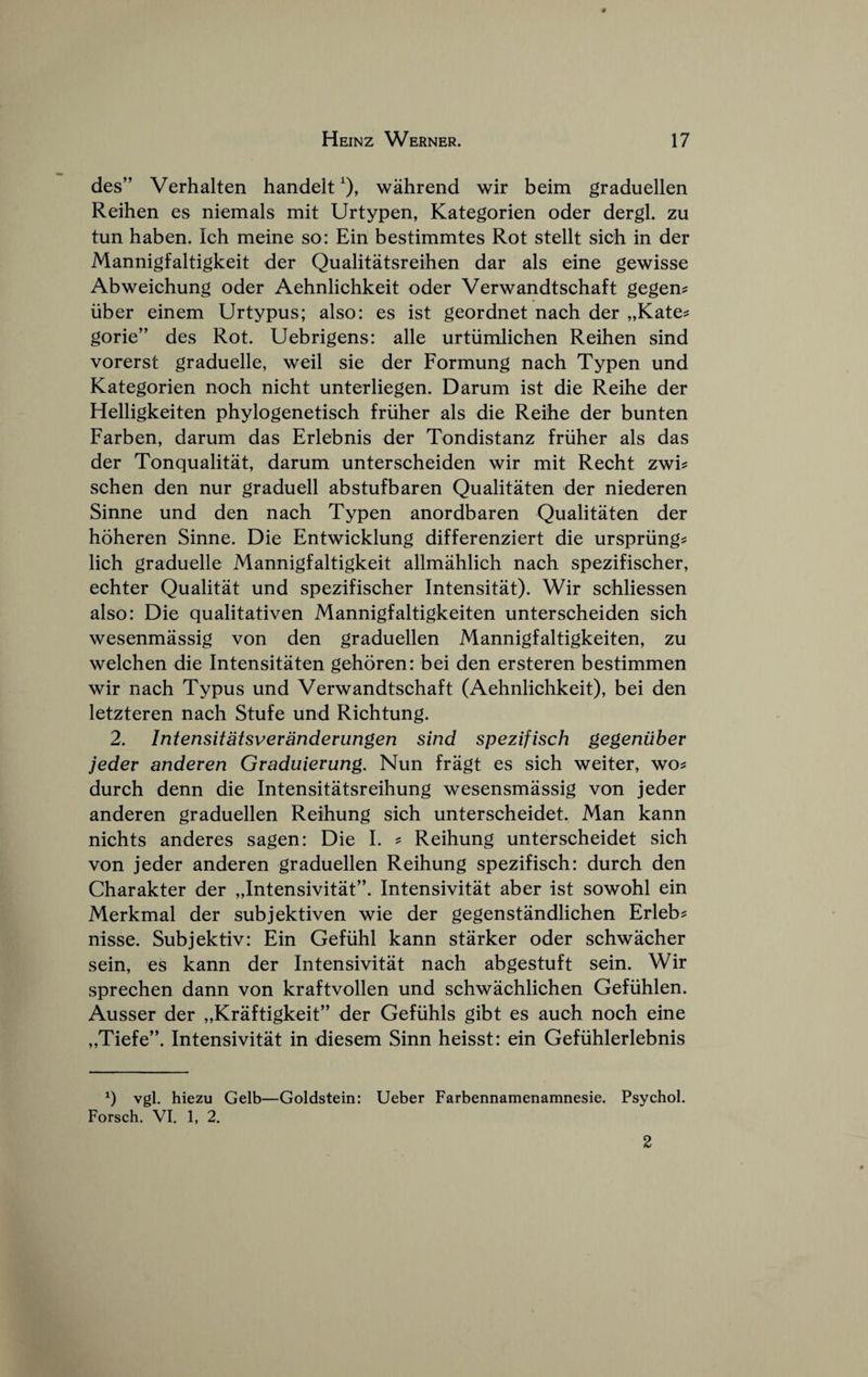 des” Verhalten handelt^), wahrend wir beim graduellen Reihen es nlemals mit Urtypen, Kategorien oder dergl. zu tun haben. Ich meine so: Ein bestimmtes Rot stellt sich in der Mannigfaltigkeit der Qualitatsreihen dar als eine gewisse Abweichung oder Aehnliehkeit oder Verwandtsehaft gegen? liber einem Urtypus; also: es ist geordnet naeh der „Kate? gorie” des Rot. Uebrigens: alle urtiimliehen Reihen sind vorerst graduelle, weil sie der Formung naeh Typen und Kategorien noeh nieht unterliegen. Darum ist die Reihe der Helligkeiten phylogenetiseh friiher als die Reihe der bunten Farben, darum das Erlebnis der Tondistanz friiher als das der Tonqualitat, darum unterseheiden wir mit Reeht zwi^ sehen den nur graduell abstufbaren Qualitaten der niederen Sinne und den naeh Typen anordbaren Qualitaten der hoheren Sinne. Die Entwicklung differenziert die urspriing? lich graduelle Mannigfaltigkeit allmahlieh naeh spezifiseher, echter Qualitat und spezifiseher Intensitat). Wir sehliessen also: Die qualitativen Mannigfaltigkeiten unterseheiden sieh wesenmassig von den graduellen Mannigfaltigkeiten, zu welehen die Intensitaten gehoren: bei den ersteren bestimmen wir naeh Typus und Verwandtsehaft (Aehnliehkeit), bei den letzteren naeh Stufe und Riehtung. 2. Infensitatsveranderungen sind spezifisch gegeniiber jeder anderen Gvaduievung. Nun fragt es sich weiter, wo^ durch denn die Intensitatsreihung wesensmassig von jeder anderen graduellen Reihung sich unterscheidet. Man kann nichts anderes sagen: Die I. ^ Reihung unterscheidet sich von jeder anderen graduellen Reihung spezifisch: durch den Charakter der „Intensivitat”. Intensivitat aber ist sowohl ein Merkmal der subjektiven wie der gegenstandlichen Erleb? nisse. Subjektiv: Ein Gefiihl kann starker oder schwaeher sein, es kann der Intensivitat naeh abgestuft sein. Wir sprechen dann von kraftvollen und schwachlichen Gefiihlen. Ausser der „Kraftigkeit” der Gefiihls gibt es auch noeh eine „Tiefe’\ Intensivitat in diesem Sinn heisst: ein Gefiihlerlebnis q vgl. hiezu Gelb—Goldstein: Ueber Farbennamenamnesie. Psychol. Forsch. VI. 1, 2. 2