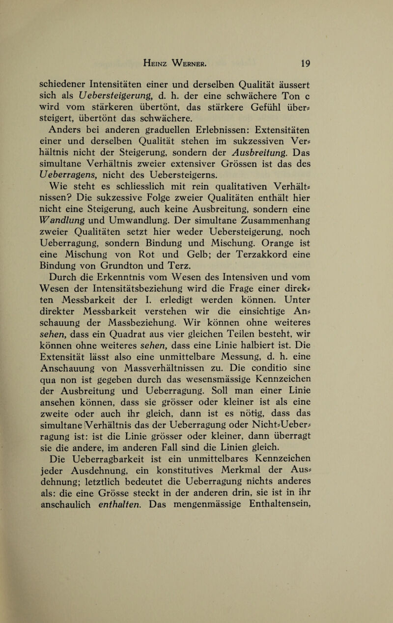 schiedener Intensitaten einer und derselben Qualitat aussert sich als Uebersteigerung, d. h. der eine schwachere Ton c wird vom starkeren iibertont, das starkere Gefiihl uber? steigert, iibertont das schwachere. Anders bei anderen graduellen Erlebnissen: Extensitaten einer und derselben Qualitat stehen im sukzessiven Ver? haltnis nicht der Steigerung, sondern der Ausbreitung. Das simultane Verhaltnis zweier extensiver Grossen ist das des Ueberragens, nicht des Uebersteigerns. Wie steht es schliesslich mit rein qualitativen Verhalt? nissen? Die sukzessive Folge zweier Qualitaten enthalt hier nicht eine Steigerung, auch keine Ausbreitung, sondern eine Wandlung und Umwandlung. Der simultane Zusammenhang zweier Qualitaten setzt hier weder Uebersteigerung, noch Ueberragung, sondern Bindung und Mischung. Orange ist eine Mischung von Rot und Gelb; der Terzakkord eine Bindung von Grundton und Terz. Durch die Erkenntnis vom Wesen des Intensiven und vom Wesen der Intensitatsbeziehung wird die Frage einer direk^ ten Messbarkeit der I. erledigt werden konnen. Unter direkter Messbarkeit verstehen wir die einsichtige An? schauung der Massbeziehung. Wir konnen ohne weiteres sehen, dass ein Quadrat aus vier gleichen Teilen besteht, wir konnen ohne weiteres sehen, dass eine Linie halbiert ist. Die Extensitat lasst also eine unmittelbare Messung, d. h. eine Anschauung von Massverhaltnissen zu. Die conditio sine qua non ist gegeben durch das wesensmassige Kennzeichen der Ausbreitung und Ueberragung. Soil man einer Linie ansehen konnen, dass sie grosser oder kleiner ist als eine zweite oder auch ihr gleich, dann ist es notig, dass das simultane iVerhaltnis das der Ueberragung oder Nicht?Ueber? ragung ist: ist die Linie grosser oder kleiner, dann iiberragt sie die andere, im anderen Fall sind die Linien gleich. Die Ueberragbarkeit ist ein unmittelbares Kennzeichen jeder Ausdehnung, ein konstitutives Merkmal der Aus? dehnung; letztlich bedeutet die Ueberragung nichts anderes als: die eine Grosse steckt in der anderen drin, sie ist in ihr anschaulich enthalten. Das mengenmassige Enthaltensein,