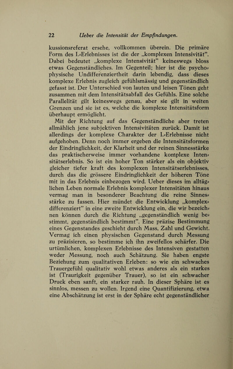 kussionsreferat ersehe, vollkommen iiberein. Die primare Form des I.^Erlebnisses ist die der „komplexen Intensivitat’\ Dabei bedeutet „komplexe Intensivitat” keineswegs bloss etwas Gegenstandliches. Im Gegenteil; bier ist die psycho? physische Undifferenziertheit darin lebendig, dass dieses komplexe Erlebnis zugleich gefiihlsmassig und gegenstandlich gefasst ist. Der Unterschied von lauten und leisen Tonen geht zusammen mit dem Intensitatsabfall des Gefiihls. Eine solche Parallelitat gilt keineswegs genau, aber sie gilt in weiten Grenzen und sie ist es, welche die komplexe Intensitatsform iiberhaupt ermoglicht. Mit der Richtung auf das Gegenstandliche aber treten allmahlich jene subjektiven Intensivitaten zuriick. Damit ist allerdings der komplexe Charakter der I.?Erlebnisse nicht aufgehoben. Denn noch immer ergeben die Intensitatsformen der Eindringlichkeit, der Klarheit und der reinen Sinnesstarke das praktischerweise immer vorhandene komplexe Inten? sitatserlebnis. So ist ein hoher Ton starker als ein objektiv gleicher tiefer kraft des komplexen Intensitatserlebnisses, durch das die grossere Eindringlichkeit der hoheren Tone mit in das Erlebnis einbezogen wird. Ueber dieses im alltag? lichen Leben normale Erlebnis komplexer Intensitaten hinaus vermag man in besonderer Beachtung die reine Sinnes? Starke zu fassen. Hier miindet die Entwicklung „komplex? differenziert” in eine zweite Entwicklung ein, die wir bezeich? nen konnen durch die Richtung „gegenstandlich wenig be? stimmt, gegenstandlich bestimmt”. Eine prazise Bestimmung eines Gegenstandes geschieht durch Mass, Zahl und Gewicht. Vermag ich einen physischen Gegenstand durch Messung zu prazisieren, so bestimme ich ihn zweifellos scharfer. Die urtiimlichen, komplexen Erlebnisse des Intensiven gestatten weder Messung, noch auch Schatzung. Sie haben engste Beziehung zum qualitativen Erleben: so wie ein schwaches Trauergefiihl qualitativ wohl etwas anderes als ein starkes ist (Traurigkeit gegeniiber Trauer), so ist ein schwacher Druck eben sanft, ein starker rauh. In dieser Sphare ist es sinnlos, messen zu wollen. Irgend eine Quantifizierung, etwa eine Abschatzung ist erst in der Sphare echt gegenstandlicher