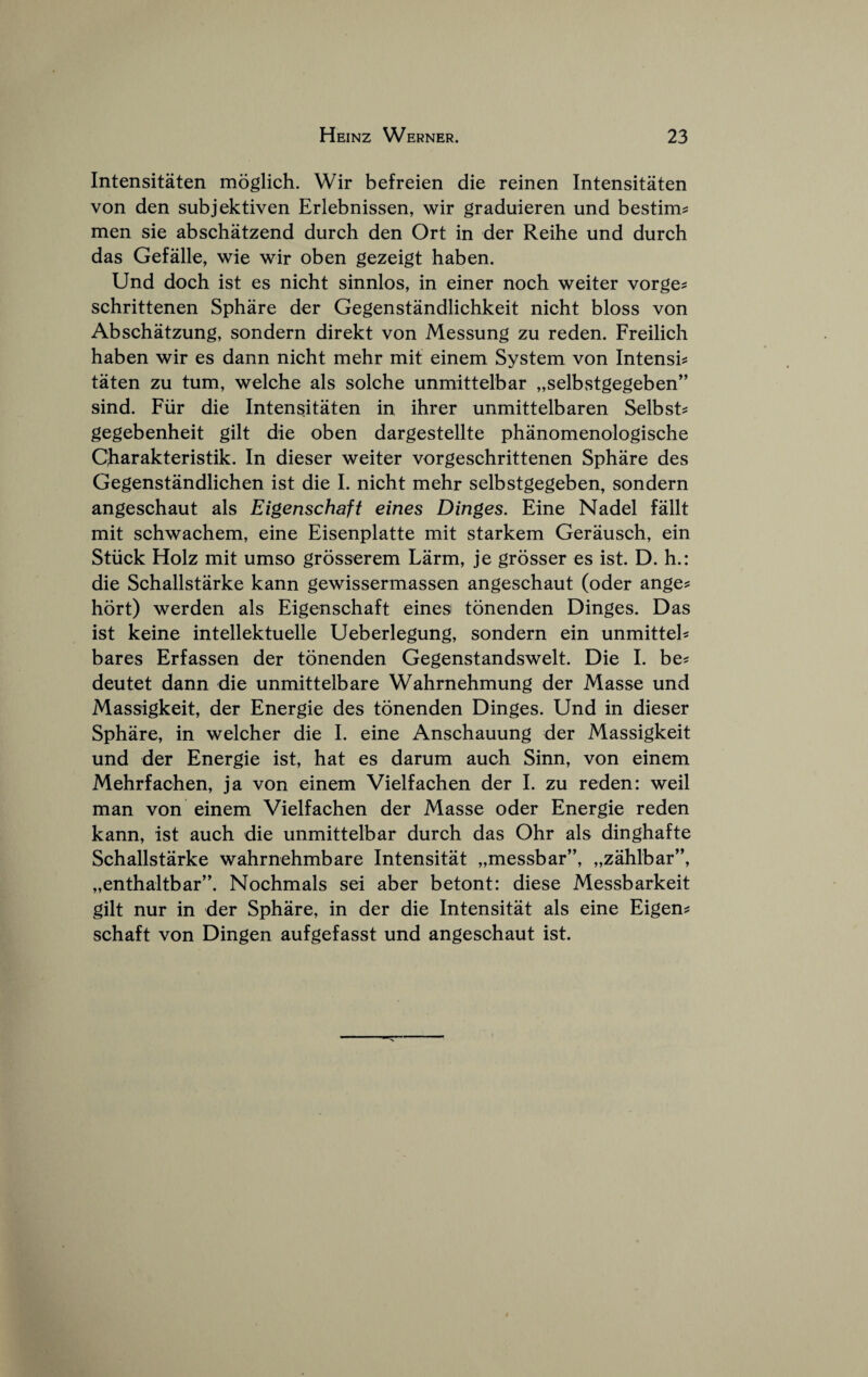 Intensitaten moglich. Wir befreien die reinen Intensitaten von den subjektiven Erlebnissen, wir graduieren und bestim^ men sie abschatzend durch den Ort in der Reihe und durch das Gefalle, wie wir oben gezeigt haben. Und doeh ist es nicht sinnlos, in einer noeh weiter vorge^ schrittenen Sphare der Gegenstandliehkeit nicht bloss von Abschatzung, sondern direkt von Messung zu reden. Freilich haben wir es dann nicht mehr mit einem System von Intensh taten zu turn, welche als solche unmittelbar „selbstgegeben” sind. Fiir die Intensitaten in ihrer unmittelbaren Selbst^ gegebenheit gilt die oben dargestellte phanomenologische Charakteristik. In dieser weiter vorgeschrittenen Sphare des Gegenstandlichen ist die I. nicht mehr selbstgegeben, sondern angeschaut als Eigenschaft eines Dinges. Fine Nadel fallt mit schwachem, eine Eisenplatte mit starkem Gerausch, ein Stiick Holz mit umso grosserem Larm, je grosser es ist. D. h.: die Schallstarke kann gewissermassen angeschaut (oder ange? hort) werden als Eigenschaft einesi tonenden Dinges. Das ist keine intellektuelle Ueberlegung, sondern ein unmitteh bares Erfassen der tonenden Gegenstandswelt. Die I. be? deutet dann die unmittelbare Wahrnehmung der Masse und Massigkeit, der Energie des tonenden Dinges. Und in dieser Sphare, in welcher die I. eine Anschauung der Massigkeit und der Energie ist, hat es darum auch Sinn, von einem Mehrfachen, ja von einem Vielfachen der I. zu reden: weil man von einem Vielfachen der Masse oder Energie reden kann, ist auch die unmittelbar durch das Ohr als dinghafte Schallstarke wahrnehmbare Intensitat „messbar”, „zahlbar”, „enthaltbar”. Nochmals sei aber betont: diese Messbarkeit gilt nur in der Sphare, in der die Intensitat als eine Eigen? schaft von Dingen aufgefasst und angeschaut ist.