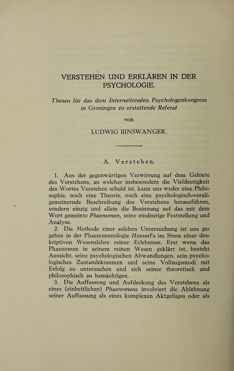 VERSTEHEN UND ERKLAREN IN DER PSYCHOLOGIE, Thesen fur das dem Internationalen Psychologenkongress in Groningen zu erstattende Referat von LUDWIG BINSWANGER. A. Verstehen. 1. Aus der gegenwartigen Verwirrung auf dem Gebiete des Verstehens, an welcher insbesondere die Vieldeutigkeit des Wortes Verstehen schuld ist, kann uns weder eine Philo? Sophie, noch eine Theorie, noch eine psychologiseh?verall? gemeinernde Beschreibung des Verstehens herausfiihren, sondern einzig und allein die Besinnung auf das mit dem Wort gemeinte Phaenomen, seine eindeutige Feststellung und Analyse. 2. Die Methode einer solchen Untersuehung ist uns ge? geben in der Phaenomenologie Husserrs im Sinne einer des? kriptiven Wesenslehre reiner Erlebnisse. Erst wenn das Phaenomen in seinem reinen Wesen geklart ist, besteht Aussicht, seine psychologisehen Abwandlungen, sein psycho? logisches Zustandekommen und seine Vollzugsmodi mit Erfolg zu untersuchen und sich seiner theoretisch und philosophisch zu bemachtigen. 3. Die Auffassung und Aufdeckung des Verstehens als eines (einheitlichen) Phaenomens involviert die Ablehnung seiner Auffassung als eines komplexen Aktgefiiges oder als