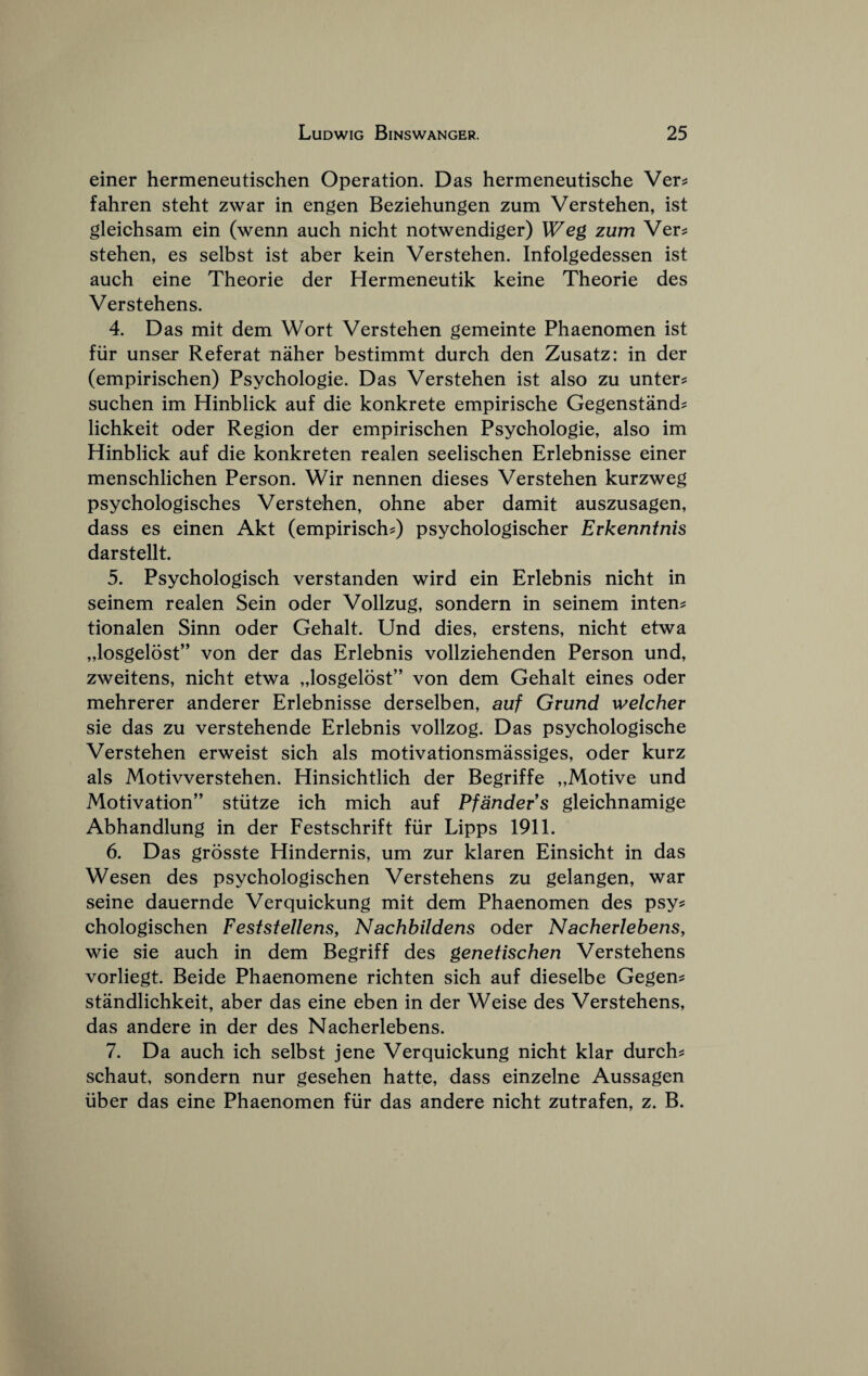 einer hermeneutischen Operation. Das hermeneutische Ver^ fahren steht zwar in engen Beziehungen zum Verstehen, ist gleichsam ein (wenn auch nicht notwendiger) Weg zum Ver^ stehen, es selbst ist aber kein Verstehen. Infolgedessen ist aueh eine Theorie der Hermeneutik keine Theorie des Verstehens. 4. Das mit dem Wort Verstehen gemeinte Phaenomen ist ftir unser Referat naher bestimmt dureh den Zusatz: in der (empirischen) Psyehologie. Das Verstehen ist also zu unter? suehen im Hinbliek auf die konkrete empirische Gegenstand? liehkeit oder Region der empirisehen Psyehologie, also im Hinbliek auf die konkreten realen seelisehen Erlebnisse einer mensehliehen Person. Wir nennen dieses Verstehen kurzweg psychologisehes Verstehen, ohne aber damit auszusagen, dass es einen Akt (empiriseh^ psyehologiseher Erkenntnis darstellt. 5. Psyehologiseh verstanden wird ein Erlebnis nieht in seinem realen Sein oder Vollzug, sondern in seinem intent tionalen Sinn oder Gehalt. Und dies, erstens, nieht etwa „losgelost’' von der das Erlebnis vollziehenden Person und, zweitens, nieht etwa „losgelost” von dem Gehalt eines oder mehrerer anderer Erlebnisse derselben, auf Grund welcher sie das zu verstehende Erlebnis vollzog. Das psyehologisehe Verstehen erweist sieh als motivationsmassiges, oder kurz als Motivverstehen. Hinsiehtlieh der Begriffe „Motive und Motivation” stiitze ieh mieh auf Pfandevs gleiehnamige Abhandlung in der Festsehrift ftir Lipps 1911. 6. Das grosste Hindernis, um zur klaren Einsieht in das Wesen des psyehologisehen Verstehens zu gelangen, war seine dauernde Verquiekung mit dem Phaenomen des psy^ ehologisehen Festsfellens, Nachbildens oder Nacherlebens, wie sie aueh in dem Begriff des genetischen Verstehens vorliegt. Beide Phaenomene riehten sieh auf dieselbe Gegen^ standliehkeit, aber das eine eben in der Weise des Verstehens, das andere in der des Naeherlebens. 7. Da auch ieh selbst jene Verquiekung nicht klar durch^ schaut, sondern nur gesehen hatte, dass einzelne Aussagen liber das eine Phaenomen fiir das andere nicht zutrafen, z. B.