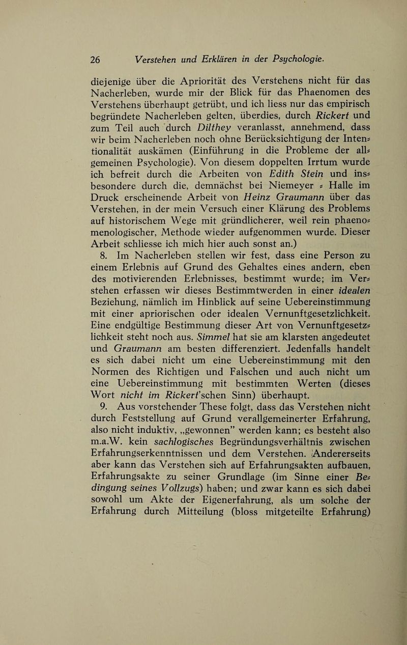 diejenige liber die Aprioritat des Verstehens nieht fiir das Nacherleben, wurde mir der Blick fiir das Phaenomen des Verstehens iiberhaupt getriibt, und ich Hess nur das empirisch begriindete Nacherleben gelten, iiberdies, durch Rickert und zum Teil auoh 'durch Dilthey veranlasst, annehmend, dass wir beim Nacherleben noch ohne Beriicksichtigung der Intent tionalitat auskamen (Einfiihrung in die Probleme der alb gemeinen Psychologic). Von diesem doppelten Irrtum wurde ich befreit durch die Arbeiten von Edith Stein und ins^ besondere durch die, demnachst bei Niemeyer s Halle im Druck erscheinende Arbeit von Heinz Gvaumann liber das Verstehen, in der mein Versuch einer Klarung des Problems auf historischem Wege mit grlindlicherer, well rein phaeno? menologischer, Methode wieder aufgenommen wurde. Dieser Arbeit schliesse ich mich hier auch sonst an.) 8. Im Nacherleben stellen wir fest, dass eine Person zu einem Erlebnis auf Grund des Gehaltes eines andern, eben des motivierenden Erlebnisses, bestimmt wurde; im Ver^ stehen erfassen wir dieses Bestimmtwerden in einer idealen Beziehung, namlich im Hinblick auf seine Uebereinstimmung mit einer apriorischen oder idealen Vernunftgesetzlichkeit. Eine endgliltige Bestimmung dieser Art von Vernunftgesetz? lichkeit steht noch aus. Simmel hat sie am klarsten angedeutet und Gvaumann am besten differenziert. Jedenfalls handelt es sich dabei nieht um eine Uebereinstimmung mit den Normen des Richtigen und Falschen und auch nieht um eine Uebereinstimmung mit bestimmten Werten (dieses Wort nieht im Rickerfschen Sinn) Iiberhaupt. 9. Aus vorstehender These folgt, dass das Verstehen nieht durch Feststellung auf Grund verallgemeinerter Erfahrung, also nieht induktiv, „gewonnen” werden kann; es besteht also m.a.W. kein sachlogisches Begrlindungsverhaltnis zwischen Erfahrungserkenntnissen und dem Verstehen. Andererseits aber kann das Verstehen sich auf Erfahrungsakten aufbauen, Erfahrungsakte zu seiner Grundlage (im Sinne einer dingung seines Vollzugs) haben; und zwar kann es sich dabei sowohl um Akte der Eigenerfahrung, als um solche der Erfahrung durch Mitteilung (bloss mitgeteilte Erfahrung)
