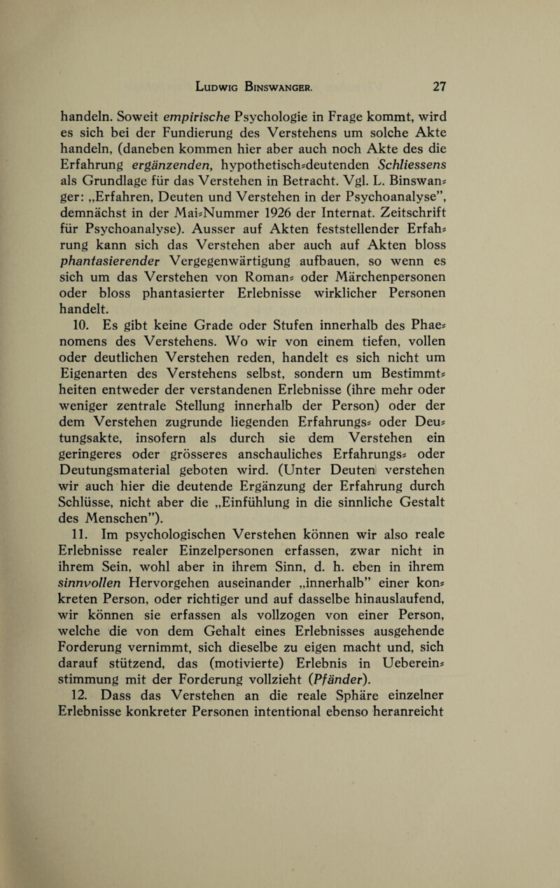 handeln. Soweit empirische Psychologic in Frage kommt, wird es sich bei der Fundierung des Verstehens um solche Akte handeln, (daneben kommen hier aber auch noch Akte des die Erfahrung erganzenderiy hypothetisch^deutenden Schliessens als Grundlage fiir das Verstehen in Betracht. Vgl. L. Binswan^ ger: „Erfahren, Deuten und Verstehen in der Psychoanalyse”, demnachst in der Mai^Nummer 1926 der Internat. Zeitschrift fiir Psychoanalyse). Ausser auf Akten feststellender Erfah^ rung kann sich das Verstehen aber auch auf Akten bloss phantasierender Vergegenwartigung aufbauen, so wenn es sich um das Verstehen von Roman? oder Marchenpersonen Oder bloss phantasierter Erlebnisse wirklicher Personen handelt. 10. Es gibt keine Grade oder Stufen innerhalb des Phae? nomens des Verstehens. Wo wir von einem tiefen, vollen oder deutlichen Verstehen reden, handelt es sich nicht um Eigenarten des Verstehens selbst, sondern um Bestimmt? heiten entweder der verstandenen Erlebnisse (ihre mehr oder weniger zentrale Stellung innerhalb der Person) oder der dem Verstehen zugrunde liegenden Erfahrungs? oder Deu? tungsakte, insofern als durch sie dem Verstehen ein geringeres oder grosseres anschauliches Erfahrungs? oder Deutungsmaterial geboten wird. (Unter Deuterii verstehen wir auch hier die deutende Erganzung der Erfahrung durch Schliisse, nicht aber die „Einfuhlung in die sinnliche Gestalt des Menschen”). 11. Im psychologischen Verstehen konnen wir also reale Erlebnisse realer Einzelpersonen erfassen, zwar nicht in ihrem Sein, wohl aber in ihrem Sinn, d. h. eben in ihrem sinnvollen Hervorgehen auseinander „innerhalb” einer kon? kreten Person, oder richtiger und auf dasselbe hinauslaufend, wir konnen sie erfassen als vollzogen von einer Person, welche die von dem Gehalt eines Erlebnisses ausgehende Forderung vernimmt, sich dieselbe zu eigen macht und, sich darauf stiitzend, das (motivierte) Erlebnis in Ueberein? stimmung mit der Forderung vollzieht (Pfander). 12. Dass das Verstehen an die reale Sphare einzelner Erlebnisse konkreter Personen intentional ebenso heranreicht