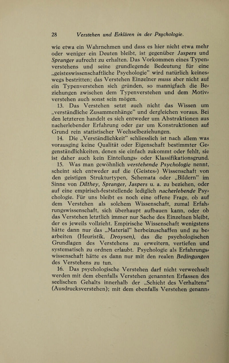 wie etwa ein Wahrnehmen und dass es hier nicht etwa mehr Oder weniger ein Deuten bleibt, ist gegeniiber Jaspers und Spranger aufrecht zu erhalten. Das Vorkommen eines Typen^ verstehens und seine grundlegende Bedeutung fiir eine „geisteswissenschaftliche Psyehologie” wird natiirlieh keines? wegs bestritten; das Verstehen Einzelner muss aber nieht auf ein Typenverstehen sieh griinden, so mannigfaeh die Be^ ziehungen zwischen dem Typenverstehen und dem Motiv? verstehen auch sonst sein mogen. 13. Das Verstehen setzt aueh nieht das Wissen urn „verstandliehe Zusammenhange” und dergleiehen voraus. Bei den letzteren handelt es sieh entweder um Abstraktionen aus nacherlebender Erfahrung oder gar um Konstruktionen auf Grund rein statistiseher Weehselbeziehungen. 14. Die „Verstandliehkeit” sehliesslieh ist naeh allem was vorausging keine Qualitat oder Eigensehaft bestimmter Ge? genstandlichkeiten, denen sie einfaeh zukommt oder fehlt, sie ist daher aueh kein Einteilungs^ oder Klassifikationsgrund. 15. Was man gewohnlieh vevsiehende Psychologie nennt, scheint sieh entweder auf die (Geistes^) Wissenschaft von den geistigen Strukturtypen, Sehemata oder „Bildern” im Sinne von Dilthey, Spranger, Jaspers u. a. zu beziehen, oder auf eine empiriseh^feststellende lediglieh nacherlehende Psy^ ehologie. Fiir uns bleibt es noeh eine offene Frage, ob auf dem Verstehen als solehem Wissenschaft, zumal Erfahs rungswissenschaft, sieh iiberhaupt aufbauen kann, oder ob das Verstehen letztlich immer nur Sache des Einzelnen bleibt, der es jeweils vollzieht. Empirische Wissenschaft wenigstens hatte dann nur das „Materiar’ herbeizuschaffen und zu be^j arbeiten (Heuristik, Droysen), das die psychologischen Grundlagen des Verstehens zu erweitern, vertiefen und systematisch zu ordnen erlaubt. Psychologie als Erfahrungs? wissenschaft hatte es dann nur mit den realen Bedingungen des Verstehens zu tun. 16. Das psychologische Verstehen darf nicht verwechselt werden mit dem ebenfalls Verstehen genannten Erfassen des seelischen Gehalts innerhalb der „Schicht des Verhaltens'’ (Ausdrucksverstehen); mit dem ebenfalls Verstehen genann^