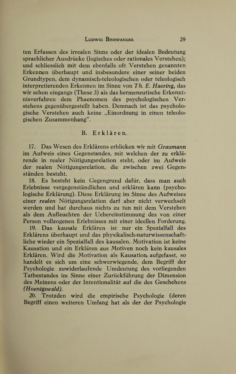 ten Erfassen des irrealen Sinns oder der idealen Bedeutung sprachlicher Ausdriicke (logisches oder rationales Verstehen); und schliesslieh mit dem ebenfalls oft Verstehen genannten Erkennen iiberhaupt und insbesondere einer seiner beiden Grundtypen, dem dynamisch^teleologischen oder teleologiseh interpretierenden Erkennen im Sinne von Th. E. Haering, das wir sehon eingangs (These 3) als das hermeneutische Erkennt^ nisverfahren dem Phaenomen des psyehologischen Ver? stehens gegeniibergestellt haben. Demnach ist das psycholo? gische Verstehen aueh keine „Einordnung in einen teleolo? gischen Zusammenhang”. B. Erklaren. 17. Das Wesen des Erklarens erblieken wir mit Graumann im Aufweis eines Gegenstandes, mit welchen der zu erkla^ rende in realer Notigungsrelation steht, oder im Aufweis der realen Notigungsrelation, die zwisehen zwei Gegen? standen besteht. 18. Es besteht kein Gegengrund dafiir, dass man aueh Erlebnisse vergegenstandiichen und erklaren kann (psycho^ logische Erklarung). Diese Erklarung im Sinne des Aufweises einer realen Notigungsrelation darf aber nicht verwechselt werden und hat durchaus nichts zu tun mit dem Verstehen als dem Aufleuehten der Uebereinstimmung des von einer Person vollzogenen Erlebnisses mit einer ideellen Forderung. 19. Das kausale Erklaren ist nur ein Spezialfall des Erklarens iiberhaupt und das physikalischmaturwissensehaft? liehe wieder ein Spezialfall des kausalen. Motivation ist keine Kausation und ein Erklaren aus Motiven noeh kein kausales Erklaren. Wird die Motivation als Kausation. aufgefasst, so handelt es sich um eine schwerwiegende, dem Begriff der Psyehologie zuwiderlaufende Umdeutung des vorliegenden Tatbestandes im Sinne einer Zuriickfiihrung der Dimension des Meinens oder der Intentionalitat auf die des Geschehens (Hoenigswald). 20. Trotzden wird die empirische Psyehologie (deren Begriff einen weiteren Umfang hat als der der Psyehologie