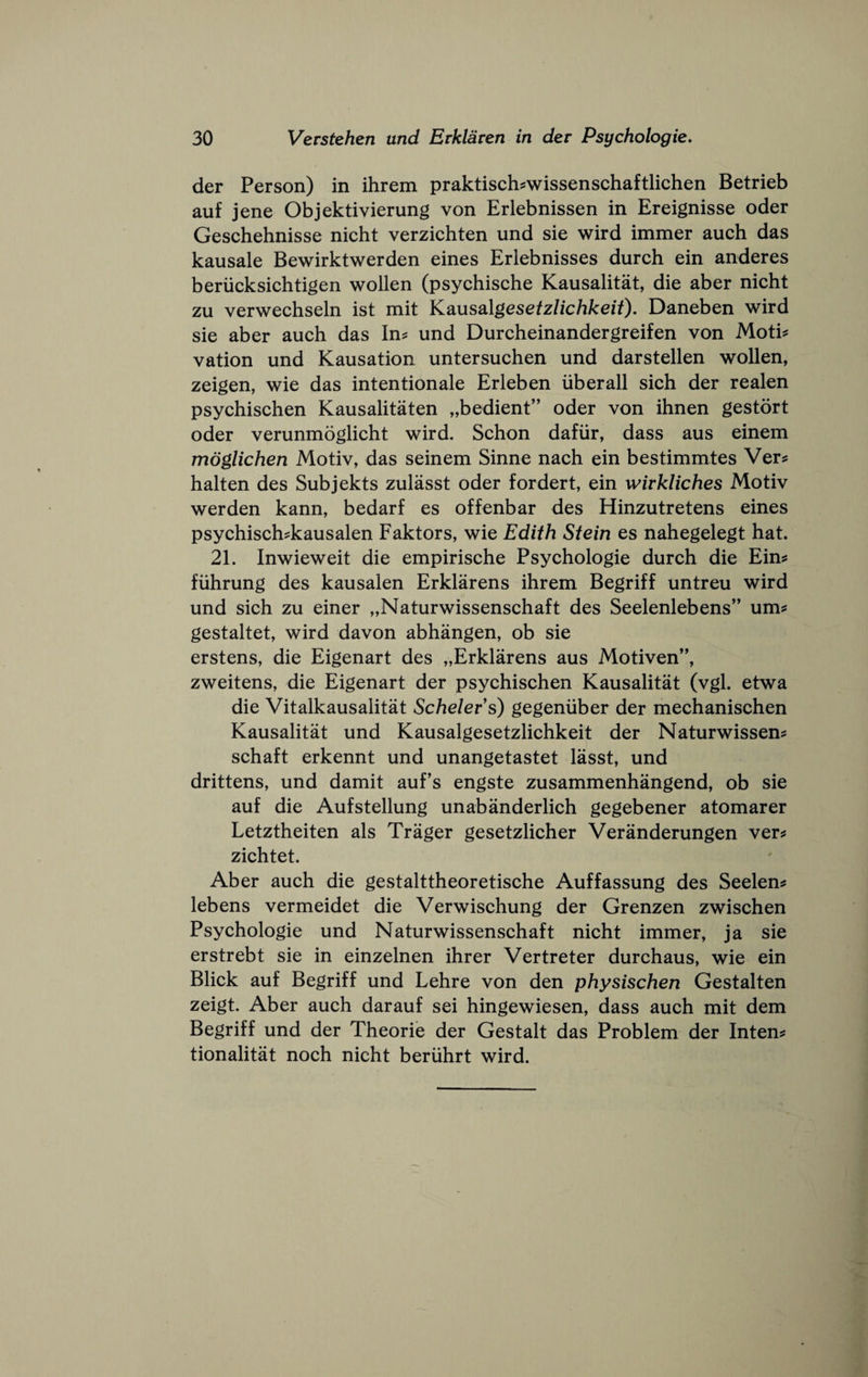 der Person) in ihrem praktisch?wissenschaftlichen Betrieb auf jene Objektivierung von Erlebnissen in Ereignisse oder Geschehnisse nicht verzichten und sie wird immer auch das kausale Bewirktwerden eines Erlebnisses durch ein anderes beriicksichtigen wollen (psychische Kausalitat, die aber nicht zu verwechseln ist mit Kausolgesetzlichkeit). Daneben wird sie aber auch das In? und Durcheinandergreifen von Moti? vation und Kausation untersuchen und darstellen wollen, zeigen, wie das intentionale Erleben iiberall sich der realen psychischen Kausalitaten „bedient” oder von ihnen gestort Oder verunmoglicht wird. Schon dafiir, dass aus einem moglichen Motiv, das seinem Sinne nach ein bestimmtes Ver? halten des Subjekts zulasst oder fordert, ein wivkliches Motiv werden kann, bedarf es offenbar des Hinzutretens eines psychisch?kausalen Faktors, wie Edith Stein es nahegelegt hat. 21. Inwieweit die empirische Psychologie durch die Ein? fiihrung des kausalen Erklarens ihrem Begriff untreu wird und sich zu einer „Naturwissenschaft des Seelenlebens” um? gestaltet, wird davon abhangen, ob sie erstens, die Eigenart des „Erklarens aus Motiven’', zweitens, die Eigenart der psychischen Kausalitat (vgl. etwa die Vitalkausalitat Schelers) gegeniiber der mechanischen Kausalitat und Kausalgesetzlichkeit der Naturwissen? schaft erkennt und unangetastet lasst, und drittens, und damit auf’s engste zusammenhangend, ob sie auf die Aufstellung unabanderlich gegebener atomarer Letztheiten als Trager gesetzlicher Veranderungen ver? zichtet. Aber auch die gestalttheoretische Auffassung des Seelen? lebens vermeidet die Verwischung der Grenzen zwischen Psychologie und Naturwissenschaft nicht immer, ja sie erstrebt sie in einzelnen ihrer Vertreter durchaus, wie ein Blick auf Begriff und Lehre von den physischen Gestalten zeigt. Aber auch darauf sei hingewiesen, dass auch mit dem Begriff und der Theorie der Gestalt das Problem der Inten? tionalitat noch nicht beriihrt wird.