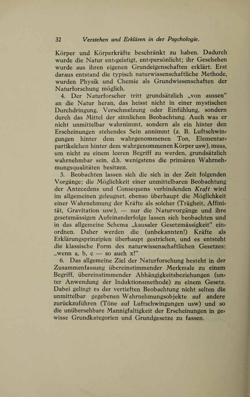 Korper und Korperkrafte beschrankt zu haben. Dadurch wurde die Natur ent^geistigt, ent^personlicht; ihr Geschehen wurde aus ihren eigenen Grundeigenschaften erklart. Erst daraus entstand die typisch naturwissenschaftliche Methode, wurden Physik und Chemie als Grundwissenschaften der Naturforschung moglich. 4. Der Naturforscher tritt grundsatzlich „von aussen” an die Natur heran, das heisst nicht in einer mystischen Durchdringung, Verschmelzung oder Einfiihlung, sondern durch das Mittel der sinnlichen Beobachtung. Auch was er nicht unmittelbar wahrnimmt, sondern als ein hinter den Erscheinungen stehendes Sein annimmt (z. B. Luftschwin? gungen hinter dem wahrgenommenen Ton, Elementary partikelchen hinter dem wahrgenommenen Korper usw), muss, um nicht zu einem leeren Begriff zu werden, grundsatzlich wahrnehmbar sein, d.h. wenigstens die primaren Wahrnehy mungsqualitaten besitzen. 5. Beobachten lassen sich die sich in der Zeit folgenden Vorgange; die Moglichkeit einer unmittelbaren Beobachtung der Antecedens und Consequens verbindenden Kraft wird im allgemeinen geleugnet, ebenso iiberhaupt die Moglichkeit einer Wahrnehmung der Krafte als solcher (Tragheit, Affiniy tat. Gravitation usw), — nur die Naturvorgange und ihre gesetzmassigen Aufeinanderfolge lassen sich beobachten und in das allgemeine Schema „kausaler Gesetzmassigkeit” einy ordnen. Daher werden die (unbekannten!) Krafte als Erklarungsprinzipien iiberhaupt gestrichen, und es entsteht did klassische Form des naturwissenschaftlichen Gesetzes: „wenn a, b, c — so auch x!” 6. Das allgemeine Ziel der Naturforschung besteht in der Zusammenfassung libereinstimmender Merkmale zu einem Begriff, iibereinstimmender Abhangigkeitsbeziehungen (uny ter Anwendung der Induktionsmethode) zu einem Gesetz. Dabei gelingt es der vertieften Beobachtung nicht selten die unmittelbar gegebenen Wahrnehmungsobjekte auf andere zuruckzufiihren (Tone auf Luftschwingungen usw) und so die uniibersehbare Mannigfaltigkeit der Erscheinungen in gey wisse Grundkategorien und Grundgesetze zu fassen.