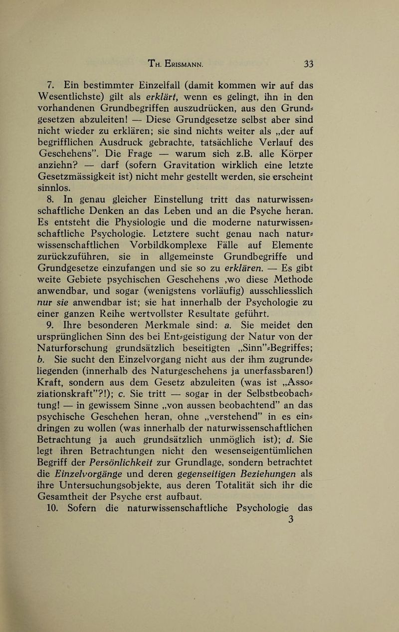 7. Ein bestimmter Einzelfall (damit kommen wir auf das Wesentlichste) gilt als erklart, wenn es gelingt, ihn in den vorhandenen Grundbegriffen auszudriicken, aus den Grund? gesetzen abzuleiteni — Diese Grundgesetze selbst aber sind nicht wieder zu erklaren; sie sind nichts weiter als „der auf begrifflichen Ausdruck gebrachte, tatsachliche Verlauf des Geschehens”. Die Frage — warum sich z.B. alle Korper anziehn? — darf (sofern Gravitation wirklich eine letzte Gesetzmassigkeit ist) nicht mehr gestellt werden, sie erscheint sinnlos. 8. In genau gleicher Einstellung tritt das naturwissen^ schaftliche Denken an das Leben und an die Psyche heran. Es entsteht die Physiologic und die moderne naturwissen^ schaftliche Psychologic. Letztere sucht genau nach nature wissenschaftlichen Vorbildkomplexe Falle auf Elemente zuruckzufiihren, sie in allgemeinste Grundbegriffe und Grundgesetze einzufangen und sie so zu erklaren, — Es gibt weite Gebiete psychischen Geschehens ,wo diese Methode anwendbar, und sogar (wenigstens vorlaufig) ausschliesslich nur sie anwendbar ist; sie hat innerhalb der Psychologic zu einer ganzen Reihe wertvollster Resultate gefuhrt. 9. Ihre besonderen Merkmale sind: a. Sie meidet den urspriinglichen Sinn des bei Ent^geistigung der Natur von der Naturforschung grundsatzlich beseitigten „Sinn”?Begriffes; b. Sie sucht den Einzelvorgang nicht aus der ihm zugrunde? liegenden (innerhalb des Naturgeschehens ja unerfassbaren!) Kraft, sondern aus dem Gesetz abzuleiten (was ist „Asso? ziationskraft”?!); c. Sie tritt — sogar in der Selbstbeobachs tung! — in gewissem Sinne „von aussen beobachtend” an das psychische Geschehen heran, ohne „verstehend” in es ein? dringen zu wollen (was innerhalb der naturwissenschaftlichen Betrachtung ja auch grundsatzlich unmoglich ist); d. Sie legt ihren Betrachtungen nicht den wesenseigentiimlichen Begriff der Personlichkeif zur Grundlage, sondern betrachtet die Einzelvorgange und deren gegenseitigen Beziehungen als ihre Untersuchungsobjekte, aus deren Totalitat sich ihr die Gesamtheit der Psyche erst aufbaut. 10. Sofern die naturwissenschaftliche Psychologic das 3