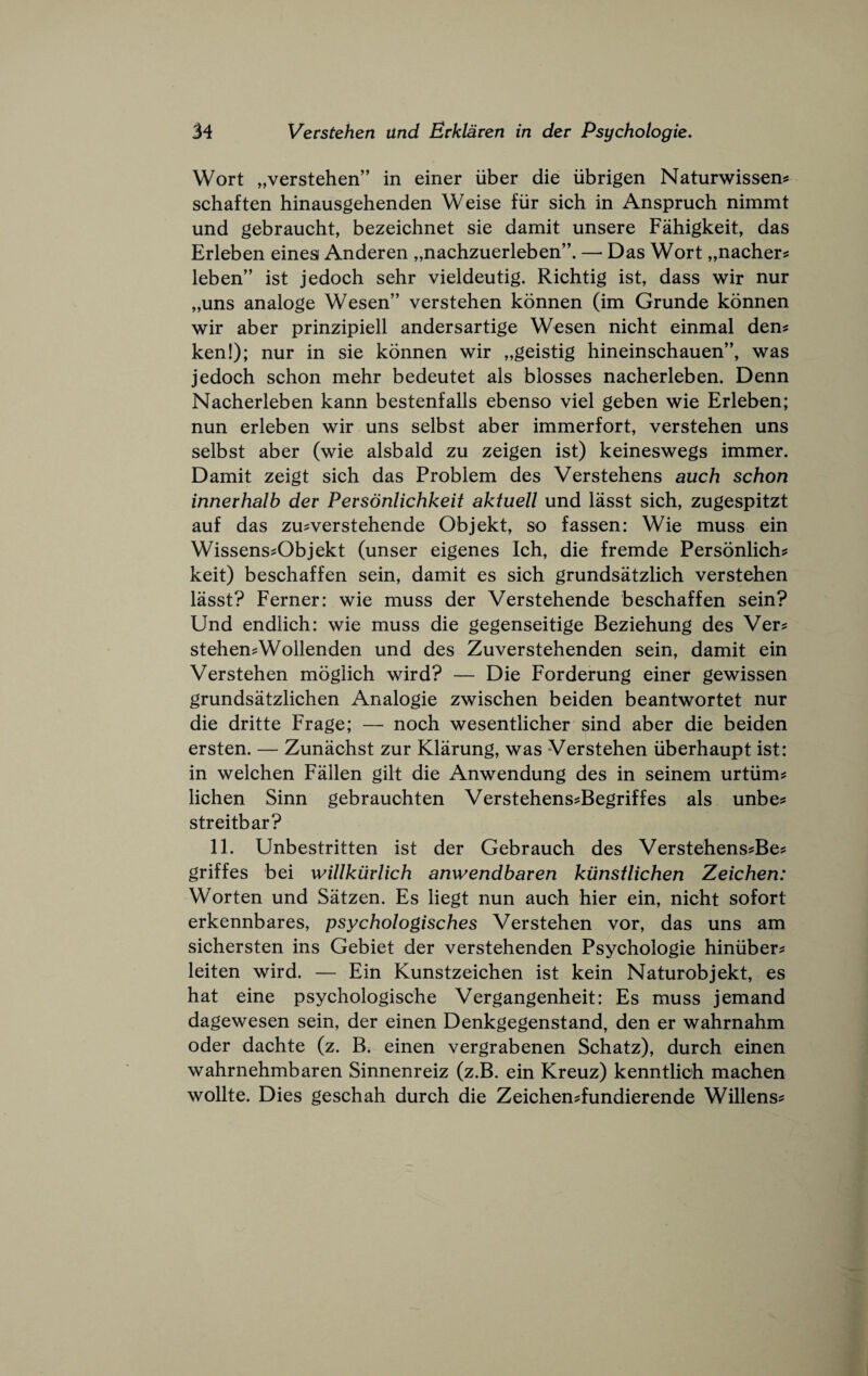 Wort „verstehen” in einer iiber die iibrigen Naturwissen^ schaften hinausgehenden Weise fiir sich in Anspruch nimmt und gebraucht, bezeichnet sie damit unsere Fahigkeit, das Erleben eines Anderen „nachzuerleben”. — Das Wort „nacher? leben” ist jedoch sehr vieldeutig. Richtig ist, dass wir nur „uns analoge Wesen” verstehen konnen (im Grunde konnen wir aber prinzipiell andersartige Wesen nicht einmal den? ken!); nur in sie konnen wir „geistig hineinschauen”, was jedoch schon mehr bedeutet als blosses nacherleben. Denn Nacherleben kann bestenfalls ebenso viel geben wie Erleben; nun erleben wir uns selbst aber immerfort, verstehen uns selbst aber (wie alsbald zu zeigen ist) keineswegs immer. Damit zeigt sich das Problem des Verstehens auch schon innerhalb dev Personlichkeit aktuell und lasst sich, zugespitzt auf das zusverstehende Objekt, so fassen: Wie muss ein Wissens^Objekt (unser eigenes Ich, die fremde Personlich? keit) beschaffen sein, damit es sich grundsatzlich verstehen lasst? Ferner: wie muss der Verstehende beschaffen sein? Und endiich: wie muss die gegenseitige Beziehung des Ver? stehen^Wollenden und des Zuverstehenden sein, damit ein Verstehen mogiich wird? — Die Forderung einer gewissen grundsatzlichen Analogic zwischen beiden beantwortet nur die dritte Frage; — noch wesentlicher sind aber die beiden ersten. — Zunachst zur Klarung, was Verstehen iiberhaupt ist: in welchen Fallen gilt die Anwendung des in seinem urtiim? lichen Sinn gebrauchten Verstehens^Begriffes als unbe? streitbar? 11. Unbestritten ist der Gebrauch des Verstehens^Be? griffes bei willkurlich anwendbaren kunstlichen Zeichen: Worten und Satzen. Es liegt nun auch hier ein, nicht sofort erkennbares, psychologisches Verstehen vor, das uns am sichersten ins Gebiet der verstehenden Psychologic hiniiber^ leiten wird. — Ein Kunstzeichen ist kein Naturobjekt, es hat eine psychologische Vergangenheit: Es muss jemand dagewesen sein, der einen Denkgegenstand, den er wahrnahm Oder dachte (z. B. einen vergrabenen Schatz), durch einen wahrnehmbaren Sinnenreiz (z.B. ein Kreuz) kenntlich machen wollte. Dies geschah durch die Zeichen^fundierende Widens?