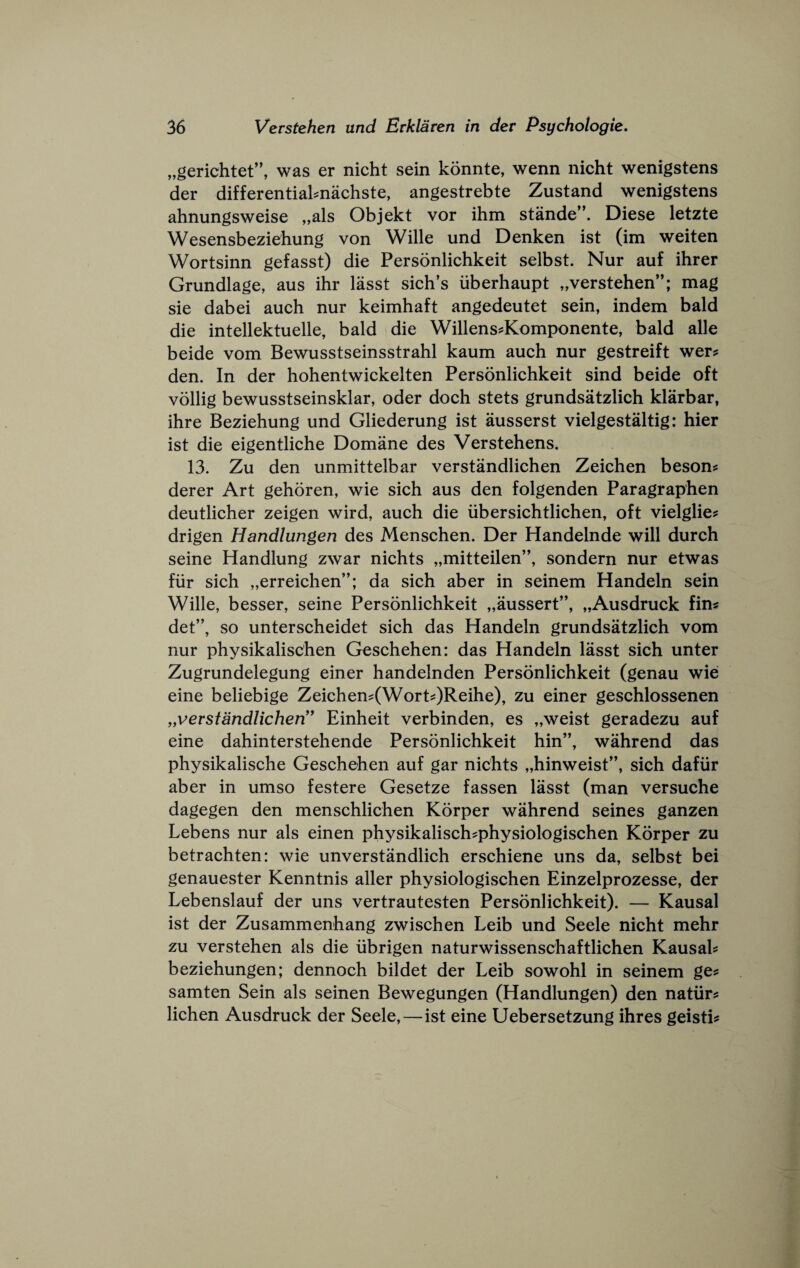 „gerichtet”, was er nicht sein konnte, wenn nicht wenigstens der differentiaknachste, angestrebte Zustand wenigstens ahnungsweise „als Objekt vor ihm stande”. Diese letzte Wesensbeziehung von Wille und Denken ist (im weiten Wortsinn gefasst) die Personlichkeit selbst. Nur auf ihrer Grundlage, aus ihr lasst sich’s iiberhaupt „verstehen”; mag sie dabei auch nur keimhaft angedeutet sein, indem bald die intellektuelle, bald die Willens^Komponente, bald alle beide vom Bewusstseinsstrahl kaum auch nur gestreift wer^ den. In der hohentwickelten Personlichkeit sind beide oft vollig bewusstseinsklar, oder doch stets grundsatzlich klarbar, ihre Beziehung und Gliederung ist ausserst vielgestaltig: hier ist die eigentliche Domane des Verstehens. 13. Zu den unmittelbar verstandlichen Zeichen beson? derer Art gehoren, wie sich aus den folgenden Paragraphen deutlicher zeigen wird, auch die iibersichtlichen, oft vielglie^ drigen Handlungen des Menschen. Der Handelnde will durch seine Handlung zwar nichts „mitteilen”, sondern nur etwas fiir sich „erreichen”; da sich aber in seinem Handeln sein Wille, besser, seine Personlichkeit „aussert”, „Ausdruck fins det”, so unterscheidet sich das Handeln grundsatzlich vom nur physikalischen Geschehen: das Handeln lasst sich unter Zugrundelegung einer handelnden Personlichkeit (genau wie eine beliebige Zeichens(Worts)Reihe), zu einer geschlossenen ^verstandlichen!* Einheit verbinden, es „weist geradezu auf eine dahinterstehende Personlichkeit hin”, wahrend das physikalische Geschehen auf gar nichts „hinweist”, sich dafiir aber in umso festere Gesetze fassen lasst (man versuche dagegen den menschlichen Korper wahrend seines ganzen Lebens nur als einen physikalischsphysiologischen Korper zu betrachten: wie unverstandlich erschiene uns da, selbst bei genauester Kenntnis ailer physiologischen Einzelprozesse, der Lebenslauf der uns vertrautesten Personlichkeit). — Kausal ist der Zusammenhang zwischen Leib und Seele nicht mehr zu verstehen als die iibrigen naturwissenschaftlichen Kausah beziehungen; dennoch bildet der Leib sowohl in seinem ge? samten Sein als seinen Bewegungen (Handlungen) den natiir^ lichen Ausdruck der Seele,—ist eine Uebersetzung ihres geisti?