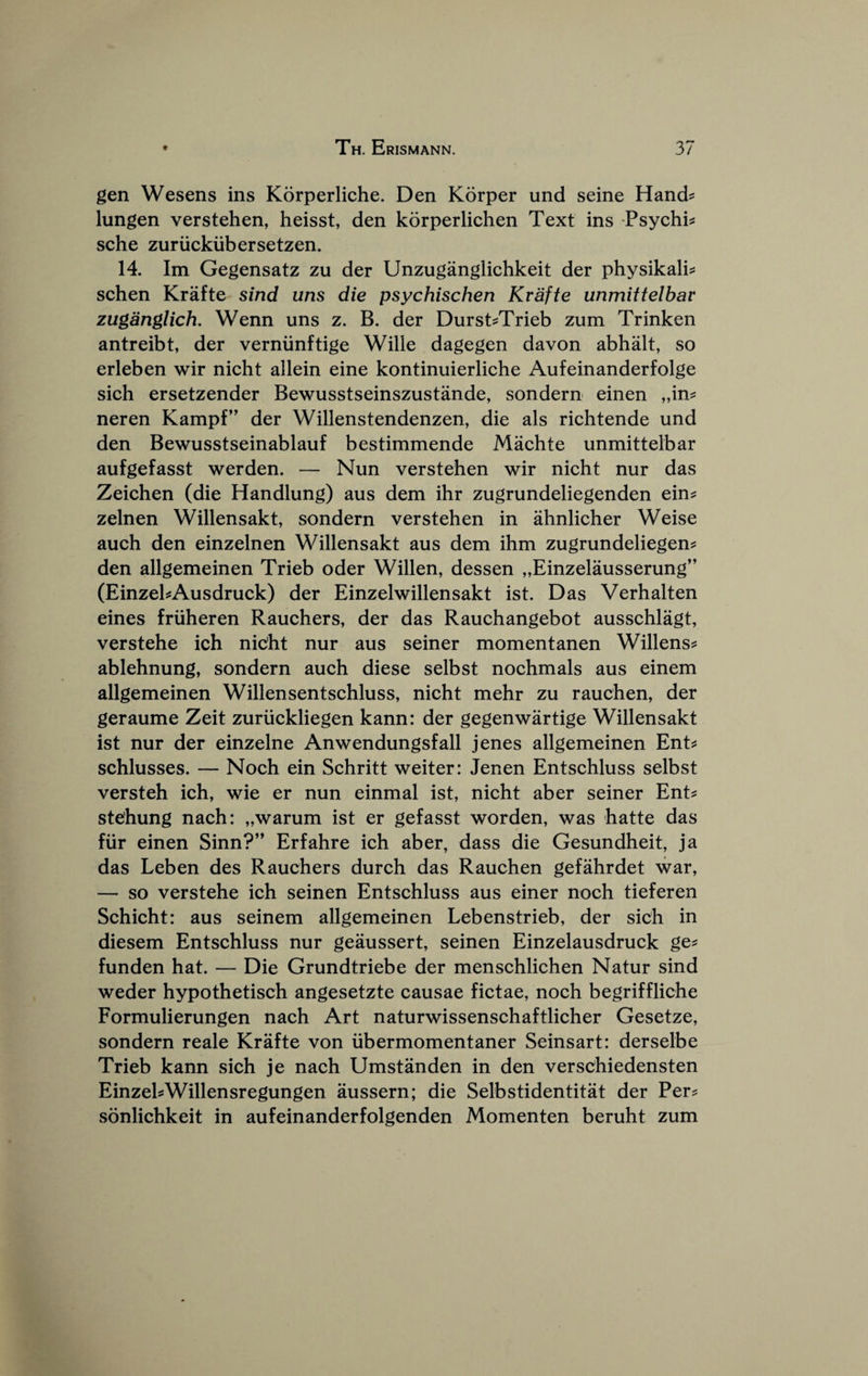 gen Wesens ins Korperliche. Den Korper und seine Hand? lungen verstehen, heisst, den korperlichen Text ins -Psychi? sche zuriickiibersetzen. 14. Im Gegensatz zu der Unzuganglichkeit der physikali? schen Krafte sind uns die psychischen Krafte unmittelbav zuganglich. Wenn uns z. B. der Durst?Trieb zum Trinken antreibt, der verniinftige Wille dagegen davon abhalt, so erleben wir nicht allein eine kontinuierliche Aufeinanderfolge sich ersetzender Bewusstseinszustande, sondern einen „in? neren Kampf” der Willenstendenzen, die als richtende und den Bewusstseinablauf bestimmende Maehte unmittelbar aufgefasst werden. — Nun verstehen wir nicht nur das Zeichen (die Handlung) aus dem ihr zugrundeliegenden ein? zelnen Willensakt, sondern verstehen in ahnlicher Weise auch den einzelnen Willensakt aus dem ihm zugrundeliegen? den allgemeinen Trieb oder Willen, dessen „Einzelausserung” (EinzehAusdruck) der Einzelwillensakt ist. Das Verhalten eines friiheren Ranchers, der das Rauchangebot ausschlagt, verstehe ich nicht nur aus seiner momentanen Willens? ablehnung, sondern auch diese selbst nochmals aus einem allgemeinen Willensentschluss, nicht mehr zu rauchen, der geraume Zeit zuriickliegen kann: der gegenwartige Willensakt ist nur der einzelne Anwendungsfall jenes allgemeinen Ent? schlusses. — Noch ein Schritt weiter: Jenen Entschluss selbst versteh ich, wie er nun einmal ist, nicht aber seiner Ent? stehung nach: „warum ist er gefasst worden, was hatte das fiir einen Sinn?” Erfahre ich aber, dass die Gesundheit, ja das Leben des Ranchers durch das Rauchen gefahrdet war, — so verstehe ich seinen Entschluss aus einer noch tieferen Schicht: aus seinem allgemeinen Lebenstrieb, der sich in diesem Entschluss nur geaussert, seinen Einzelausdruck ge? funden hat. — Die Grundtriebe der menschlichen Natur sind weder hypothetisch angesetzte causae fictae, noch begriffliche Formulierungen nach Art naturwissenschaftlicher Gesetze, sondern reale Krafte von iibermomentaner Seinsart: derselbe Trieb kann sich je nach Umstanden in den verschiedensten EinzehWillensregungen aussern; die Selbstidentitat der Per? sonlichkeit in aufeinanderfolgenden Momenten beruht zum