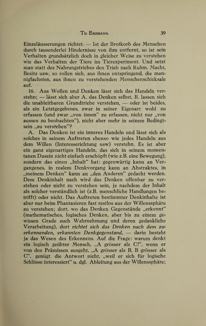 Einzelausserungen richtet. — 1st der Brotkorb des Menschen durch tausenderlei Hindernisse von ihm entfernt, so ist sein Verhalten grundsatzlich dock in gleicher Weise zu verstehen wie das Verhalten der Tiere im Tierexperiment. Und setzt man statt des Nahrungstriebes den Trieb nach Ruhm, Macht, Besitz usw, so rollen sich, aus ihnen entspringend, die mans nigfachsten, aus ihnen zu verstehenden Menschenschicksale auf. 16. Aus Wollen und Denken lasst sich das Handeln vers stehn; — lasst sich aber A. das Denken selbst, B. lassen sich die unableitbaren Grundtriebe verstehen, — oder ist beides, als ein Letztgegebenes, zwar in seiner Eigenart wohl zu erfassen (und zwar „von innen” zu erfassen, nicht nur „von aussen zu beobachten”), nicht aber mehr in seinem Bedingts sein „zu verstehen”? A. Das Denken ist ein inneres Handeln und lasst sich als solches in seinem Auftreten ebenso wie jedes Handeln aus dem Willen (Interesserichtung usw) verstehn. Es ist aber ein ganz eigenartiges Handeln, das sich in seinem momens tanen Dasein nicht einfach erschopft (wie z.B. eine Bewegung), sondern das einen „Inhalt” hat: gegenwartig kann an Vers gangenes, in realem Denkvorgang kann an Abstraktes, in „meinem Denken” kann an „den Anderen” gedacht werden. Dem Denkinhalt nach wird das Denken offenbar zu vers stehen oder nicht zu verstehen sein, je nachdem der Inhalt als solcher verstandlich ist (z.B. menschliche Handlungen bes trifft) oder nicht. Das Auftreten bestimmter Denkinhalte ist aber nur beim Phantasieren fast restlos aus der Willenssphare zu verstehen; dort, wo das Denken Gegenstande „erkennt” (mathematisches, logisches Denken, aber bis zu einem ges wissen Grade auch Wahrnehmung und deren gedankliche Verarbeitung), dort richtet sich das Denken nach dem zm erkennenden, erkannten Denkgegenstand, — darin besteht ja das Wesen des Erkennens. Auf die Frage: warum denkt ein logisch geiibter Mensch, „A grosser als C!”, wenn er von den Pramissen ausgeht, „A grosser als B, B grosser als C”, geniigt die Antwort nicht, „weil er sich fiir logische Schliisse interessiert” u. dgl. Ableitung aus der Willenssphare;