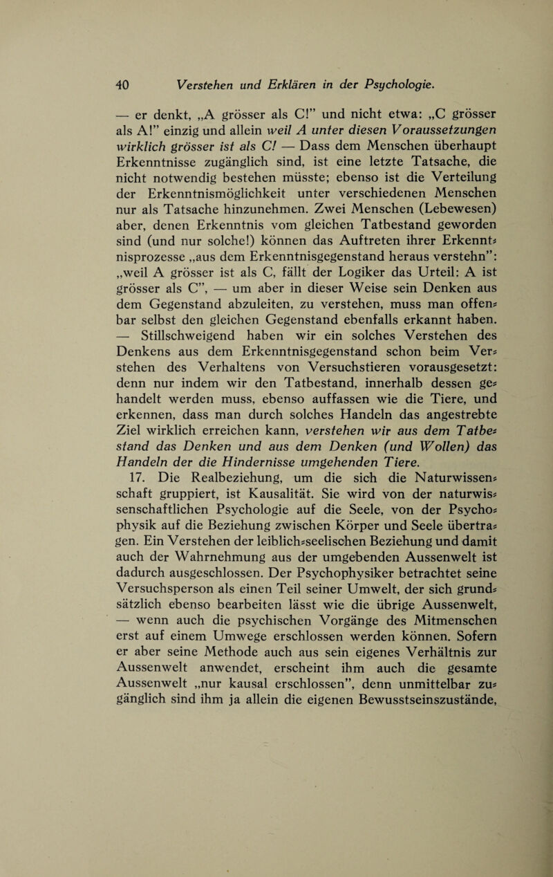 — er denkt, „A grosser als C!” und nicht etwa: „C grosser als A!” einzig und allein weil A unter diesen Voraussetzungen wivklich grosser ist als C! — Dass dem Mensehen iiberhaupt Erkenntnisse zuganglieh sind, ist eine letzte Tatsaehe, die nieht notwendig bestehen miisste; ebenso ist die Verteilung der Erkenntnismogliehkeit unter versehiedenen Mensehen nur als Tatsaehe hinzunehmen. Zwei Mensehen (Lebewesen) aber, denen Erkenntnis vom gleichen Tatbestand geworden sind (und nur solche!) konnen das Auftreten ihrer Erkennt^s nisprozesse „aus dem Erkenntnisgegenstand heraus verstehn”: „weil A grosser ist als C, fallt der Logiker das Urteil: A ist grosser als C”, — um aber in dieser Weise sein Denken aus dem Gegenstand abzuleiten, zu verstehen, muss man offen? bar selbst den gleiehen Gegenstand ebenfalls erkannt haben. — Stillsehweigend haben wir ein solehes Verstehen des Denkens aus dem Erkenntnisgegenstand sehon beim Ver? stehen des Verhaltens von Versuehstieren vorausgesetzt: denn nur indem wir den Tatbestand, innerhalb dessen ge^ handelt werden muss, ebenso auffassen wie die Tiere, und erkennen, dass man dureh solehes Handeln das angestrebte Ziel wirklieh erreiehen kann, verstehen wir aus dem Tatbe^ stand das Denken und aus dem Denken (und Wollen) das Handeln der die Hindernisse umgehenden Tiere. 17. Die Realbeziehung, um die sieh die Naturwissen^ schaft gruppiert, ist Kausalitat. Sie wird von der naturwis^: senschaftliehen Psyehologie auf die Seele, von der Psycho^ physik auf die Beziehung zwisehen Korper und Seele ubertra? gen. Ein Verstehen der leiblieh^seelisohen Beziehung und damit aueh der Wahrnehmung aus der umgehenden Aussenwelt ist dadureh ausgesehlossen. Der Psyehophysiker betrachtet seine Versuehsperson als einen Teil seiner Umwelt, der sieh grunds satzlieh ebenso bearbeiten lasst wie die iibrige Aussenwelt, — wenn aueh die psychisehen Vorgange des Mitmenschen erst auf einem Umwege ersehlossen werden konnen. Sofern er aber seine Methode aueh aus sein eigenes Verhaltnis zur Aussenwelt anwendet, erseheint ihm aueh die gesamte Aussenwelt „nur kausal ersehlossen”, denn unmittelbar zu^ ganglieh sind ihm ja allein die eigenen Bewusstseinszustande,