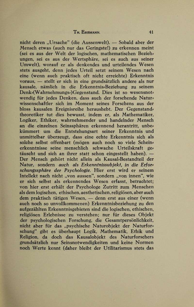 nicht deren „Ursache” (die Aussenwelt). — Sobald aber der Mensch etwas (auch nur das Geringste!) zu erkennen meint (sei es aus der Welt der logischen, mathematischen Bezieh? ungen, sei es aus der Wertsphare, sei es auch aus seiner Umwelt), worauf er als denkendes und urteilendes Wesen stets ausgeht, denn jedes Urteil setzt seinem Wesen nach eine (wenn auch praktisch oft nicht erreichte) Erkenntnis voraus, — stellt er sich in eine grundsatzlich andere als nur kausale, namlich in die Erkenntnis^Beziehung zu seinem Denk?(Wahrnehmungs?)Gegenstand. Dies ist so wesensnot? wendig fiir jedes Denken, dass auch der forschende Naturj^ wissenschaftler sich im Moment seines Forschens aus der bloss kausalen Ereignisreihe heraushebt. Der Gegenstand^ theoretiker tut dies bewusst, indem er, als Mathematiker, Logiker, Ethiker, wahrnehmender und handelnder Mensch an die einzelnen Seinsspharen erkennend herantritt, unbe;: kiimmert um die Entstehungsart seiner Erkenntnis und unmittelbar iiberzeugt, dass eine echte Erkenntnis sich als solche selbst offenbart (mogen auch noch so viele Schein« erkenntnisse seine menschlich schwache Urteilskraft ge^ tauscht und sich an ihrer statt schon eingestellt haben). — Der Mensch gehort nicht allein als KausahBestandteil der Natur, sondern auch als Erkenntnissubjekty in die Erfor^ schungssphare der Psychologie. Hier erst wird er seinem Intellekt nach nicht „von aussen”, sondern „von innen”, wie er sich selbst als erkennendes Wesen erf asst, betrachtet; von hier erst erhalt der Psychologe Zutritt zum Menschen als dem logischen, ethischen, aesthetischen, religiosen, aber auch dem praktisch tatigen Wesen, — denn erst aus einer (wenn auch noch so unvollkommenen) Erkenntnisbeziehung zu den aufgezahlten Erkenntnisgebieten sind die logischen, ethischen, religiosen Erlebnisse zu verstehen; nur fiir dieses Objekt der psychologischen Forschung, die Gesamtpersonlichkeit, nicht aber fiir das „psychische Naturobjekt der Naturfors schung” gibt es iiberhaupt Logik, Mathematik, Ethik und Religion, da doch das Kausalobjekt des Natur for schers grundsatzlich nur Seinsnotwendigkeiten und keine Normen noch Werte kennt (daher bleibt der Utilitarismus stets das