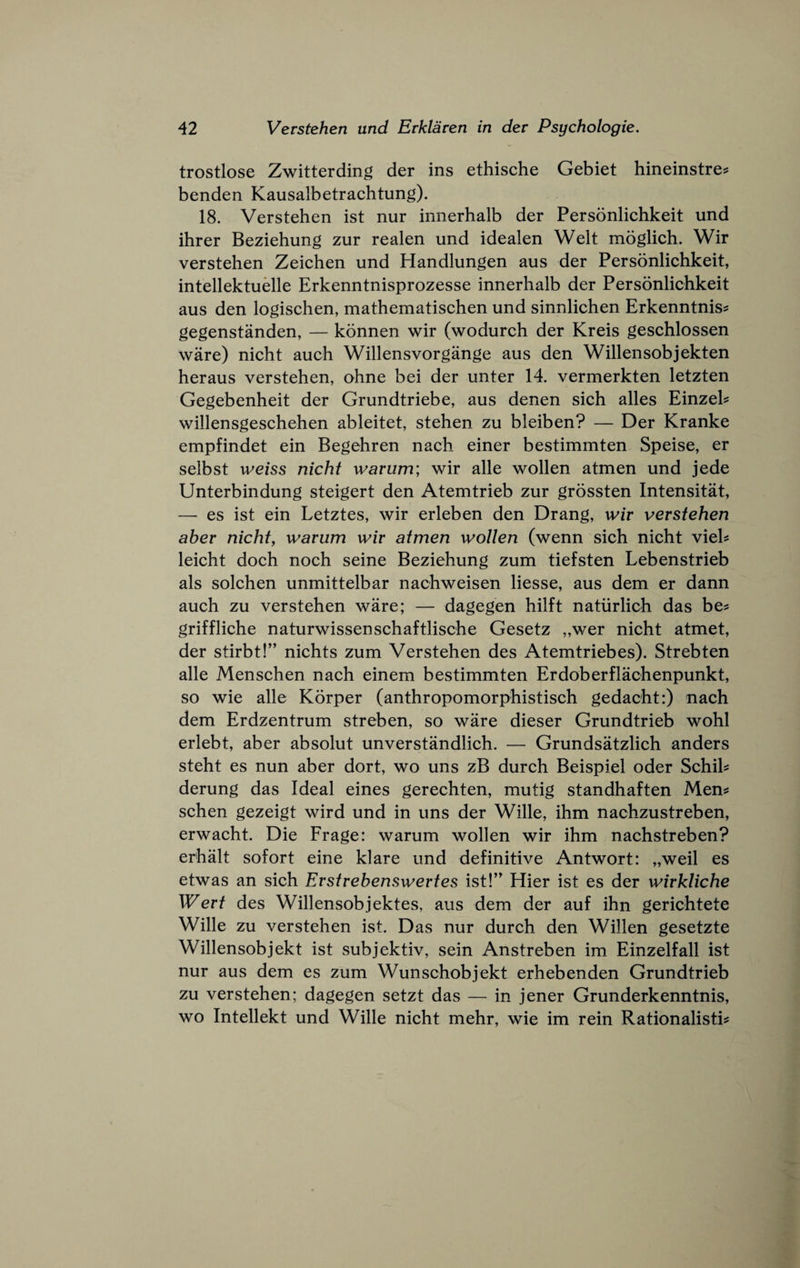 trostlose Zwitterding der ins ethische Gebiet hineinstre^ benden Kausalbetrachtung). 18. Verstehen ist nur innerhalb der Personlichkeit und ihrer Beziehung zur realen und idealen Welt moglich. Wir verstehen Zeiehen und Handlungen aus der Personliehkeit, intellektuelle Erkenntnisprozesse innerhalb der Personlichkeit aus den logischen, mathematischen und sinnlichen Erkenntnis^ gegenstanden, — konnen wir (wodurch der Kreis geschlossen ware) nicht auch Willensvorgange aus den Willensobjekten heraus verstehen, ohne bei der unter 14. vermerkten letzten Gegebenheit der Grundtriebe, aus denen sich alles Einzeh willensgeschehen ableitet, stehen zu bleiben? — Der Kranke empfindet ein Begehren nach einer bestimmten Speise, er selbst weiss nicht warum; wir alle wollen atmen und jede Unterbindung steigert den Atemtrieb zur grossten Intensitat, — es ist ein Letztes, wir erleben den Drang, wir verstehen aber nicht^ warum wir atmen wollen (wenn sich nicht vieh leicht doch noch seine Beziehung zum tiefsten Lebenstrieb als solchen unmittelbar nachweisen Hesse, aus dem er dann auch zu verstehen ware; — dagegen hilft natiirlich das be^ griffliche naturwissenschaftlische Gesetz „wer nicht atmet, der stirbt!” nichts zum Verstehen des Atemtriebes). Strebten alle Menschen nach einem bestimmten Erdoberflachenpunkt, so wie alle Korper (anthropomorphistisch gedacht:) nach dem Erdzentrum streben, so ware dieser Grundtrieb wohl erlebt, aber absolut unverstandlich. — Grundstolich anders steht es nun aber dort, wo uns zB durch Beispiel oder Schih derung das Ideal eines gerechten, mutig standhaften Men^ schen gezeigt wird und in uns der Wille, ihm nachzustreben, erwacht. Die Frage: warum wollen wir ihm nachstreben? erhalt sofort eine klare und definitive Antwort: „weil es etwas an sich Erstrebenswertes ist!’' Hier ist es der wirkliche Wert des Willensobjektes, aus dem der auf ihn gerichtete Wille zu verstehen ist. Das nur durch den Willen gesetzte Willensobjekt ist subjektiv, sein Anstreben im Einzelfall ist nur aus dem es zum Wunschobjekt erhebenden Grundtrieb zu verstehen; dagegen setzt das — in jener Grunderkenntnis, wo Intellekt und Wille nicht mehr, wie im rein Rationalistic